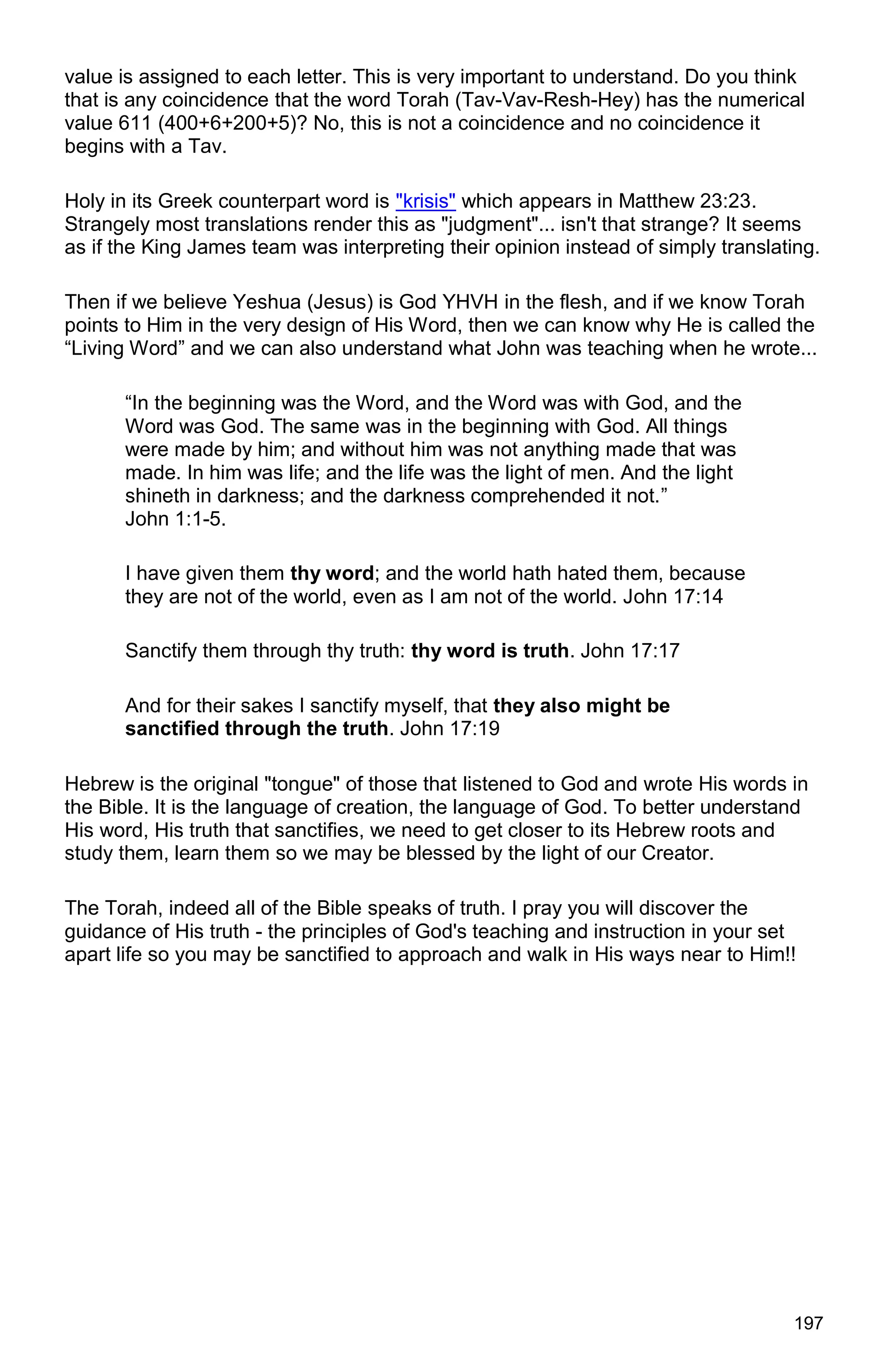 197
value is assigned to each letter. This is very important to understand. Do you think
that is any coincidence that the word Torah (Tav-Vav-Resh-Hey) has the numerical
value 611 (400+6+200+5)? No, this is not a coincidence and no coincidence it
begins with a Tav.
Holy in its Greek counterpart word is "krisis" which appears in Matthew 23:23.
Strangely most translations render this as "judgment"... isn't that strange? It seems
as if the King James team was interpreting their opinion instead of simply translating.
Then if we believe Yeshua (Jesus) is God YHVH in the flesh, and if we know Torah
points to Him in the very design of His Word, then we can know why He is called the
“Living Word” and we can also understand what John was teaching when he wrote...
“In the beginning was the Word, and the Word was with God, and the
Word was God. The same was in the beginning with God. All things
were made by him; and without him was not anything made that was
made. In him was life; and the life was the light of men. And the light
shineth in darkness; and the darkness comprehended it not.”
John 1:1-5.
I have given them thy word; and the world hath hated them, because
they are not of the world, even as I am not of the world. John 17:14
Sanctify them through thy truth: thy word is truth. John 17:17
And for their sakes I sanctify myself, that they also might be
sanctified through the truth. John 17:19
Hebrew is the original "tongue" of those that listened to God and wrote His words in
the Bible. It is the language of creation, the language of God. To better understand
His word, His truth that sanctifies, we need to get closer to its Hebrew roots and
study them, learn them so we may be blessed by the light of our Creator.
The Torah, indeed all of the Bible speaks of truth. I pray you will discover the
guidance of His truth - the principles of God's teaching and instruction in your set
apart life so you may be sanctified to approach and walk in His ways near to Him!!
 