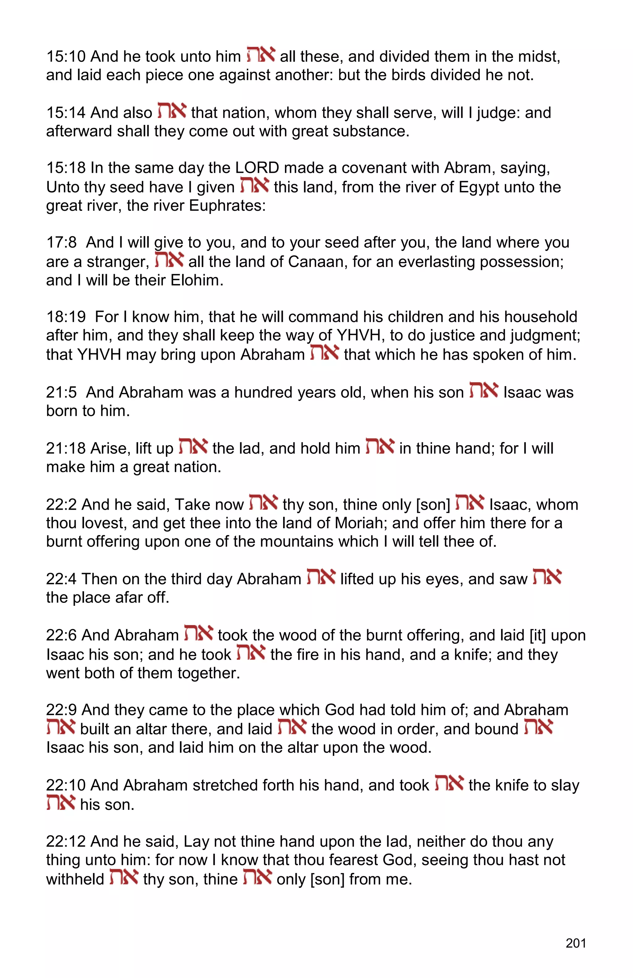201
15:10 And he took unto him all these, and divided them in the midst,
and laid each piece one against another: but the birds divided he not.
15:14 And also that nation, whom they shall serve, will I judge: and
afterward shall they come out with great substance.
15:18 In the same day the LORD made a covenant with Abram, saying,
Unto thy seed have I given this land, from the river of Egypt unto the
great river, the river Euphrates:
17:8 And I will give to you, and to your seed after you, the land where you
are a stranger, all the land of Canaan, for an everlasting possession;
and I will be their Elohim.
18:19 For I know him, that he will command his children and his household
after him, and they shall keep the way of YHVH, to do justice and judgment;
that YHVH may bring upon Abraham that which he has spoken of him.
21:5 And Abraham was a hundred years old, when his son Isaac was
born to him.
21:18 Arise, lift up the lad, and hold him in thine hand; for I will
make him a great nation.
22:2 And he said, Take now thy son, thine only [son] Isaac, whom
thou lovest, and get thee into the land of Moriah; and offer him there for a
burnt offering upon one of the mountains which I will tell thee of.
22:4 Then on the third day Abraham lifted up his eyes, and saw
the place afar off.
22:6 And Abraham took the wood of the burnt offering, and laid [it] upon
Isaac his son; and he took the fire in his hand, and a knife; and they
went both of them together.
22:9 And they came to the place which God had told him of; and Abraham
built an altar there, and laid the wood in order, and bound
Isaac his son, and laid him on the altar upon the wood.
22:10 And Abraham stretched forth his hand, and took the knife to slay
his son.
22:12 And he said, Lay not thine hand upon the lad, neither do thou any
thing unto him: for now I know that thou fearest God, seeing thou hast not
withheld thy son, thine only [son] from me.
 