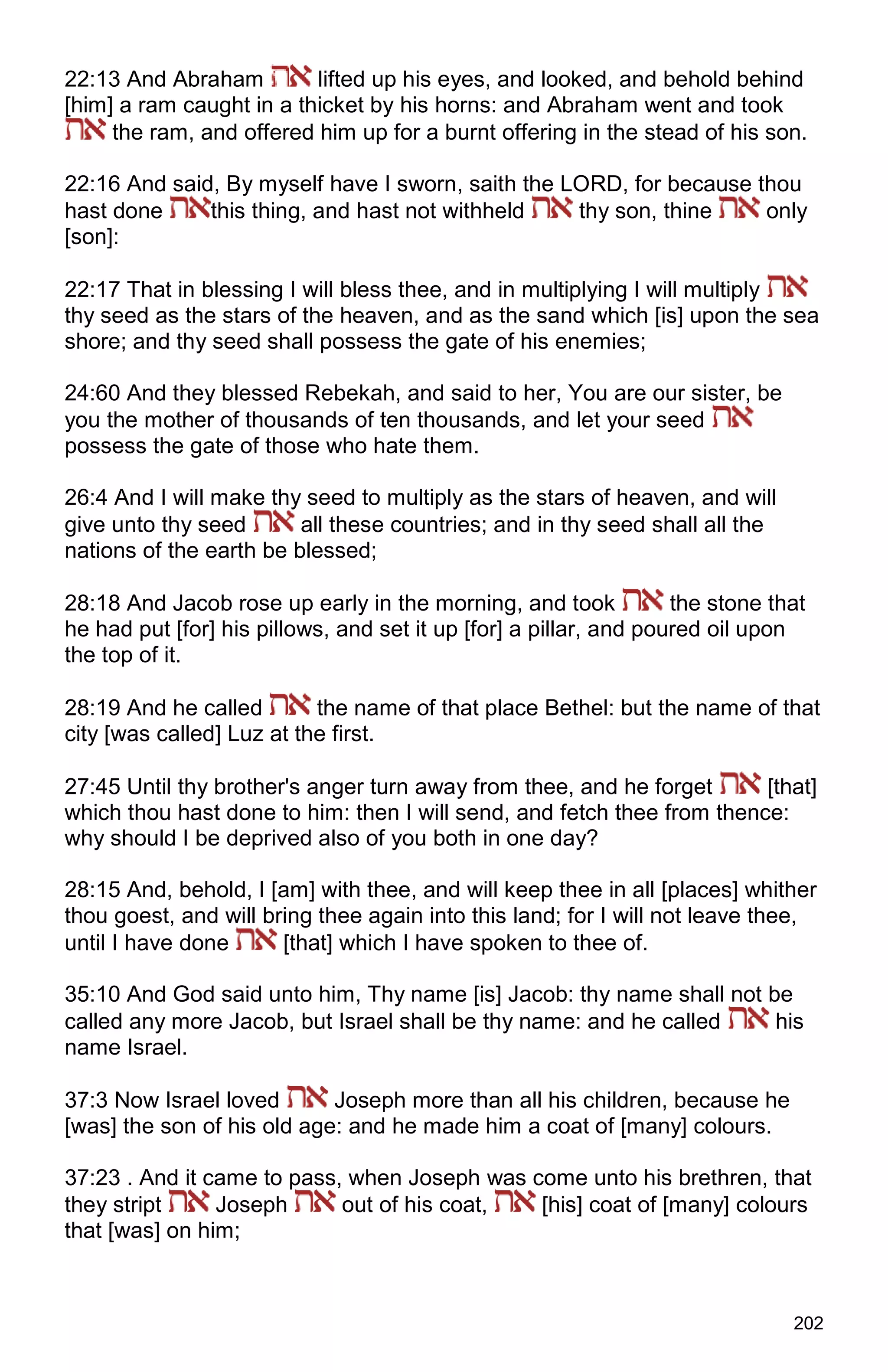 202
22:13 And Abraham lifted up his eyes, and looked, and behold behind
[him] a ram caught in a thicket by his horns: and Abraham went and took
the ram, and offered him up for a burnt offering in the stead of his son.
22:16 And said, By myself have I sworn, saith the LORD, for because thou
hast done this thing, and hast not withheld thy son, thine only
[son]:
22:17 That in blessing I will bless thee, and in multiplying I will multiply
thy seed as the stars of the heaven, and as the sand which [is] upon the sea
shore; and thy seed shall possess the gate of his enemies;
24:60 And they blessed Rebekah, and said to her, You are our sister, be
you the mother of thousands of ten thousands, and let your seed
possess the gate of those who hate them.
26:4 And I will make thy seed to multiply as the stars of heaven, and will
give unto thy seed all these countries; and in thy seed shall all the
nations of the earth be blessed;
28:18 And Jacob rose up early in the morning, and took the stone that
he had put [for] his pillows, and set it up [for] a pillar, and poured oil upon
the top of it.
28:19 And he called the name of that place Bethel: but the name of that
city [was called] Luz at the first.
27:45 Until thy brother's anger turn away from thee, and he forget [that]
which thou hast done to him: then I will send, and fetch thee from thence:
why should I be deprived also of you both in one day?
28:15 And, behold, I [am] with thee, and will keep thee in all [places] whither
thou goest, and will bring thee again into this land; for I will not leave thee,
until I have done [that] which I have spoken to thee of.
35:10 And God said unto him, Thy name [is] Jacob: thy name shall not be
called any more Jacob, but Israel shall be thy name: and he called his
name Israel.
37:3 Now Israel loved Joseph more than all his children, because he
[was] the son of his old age: and he made him a coat of [many] colours.
37:23 . And it came to pass, when Joseph was come unto his brethren, that
they stript Joseph out of his coat, [his] coat of [many] colours
that [was] on him;
 