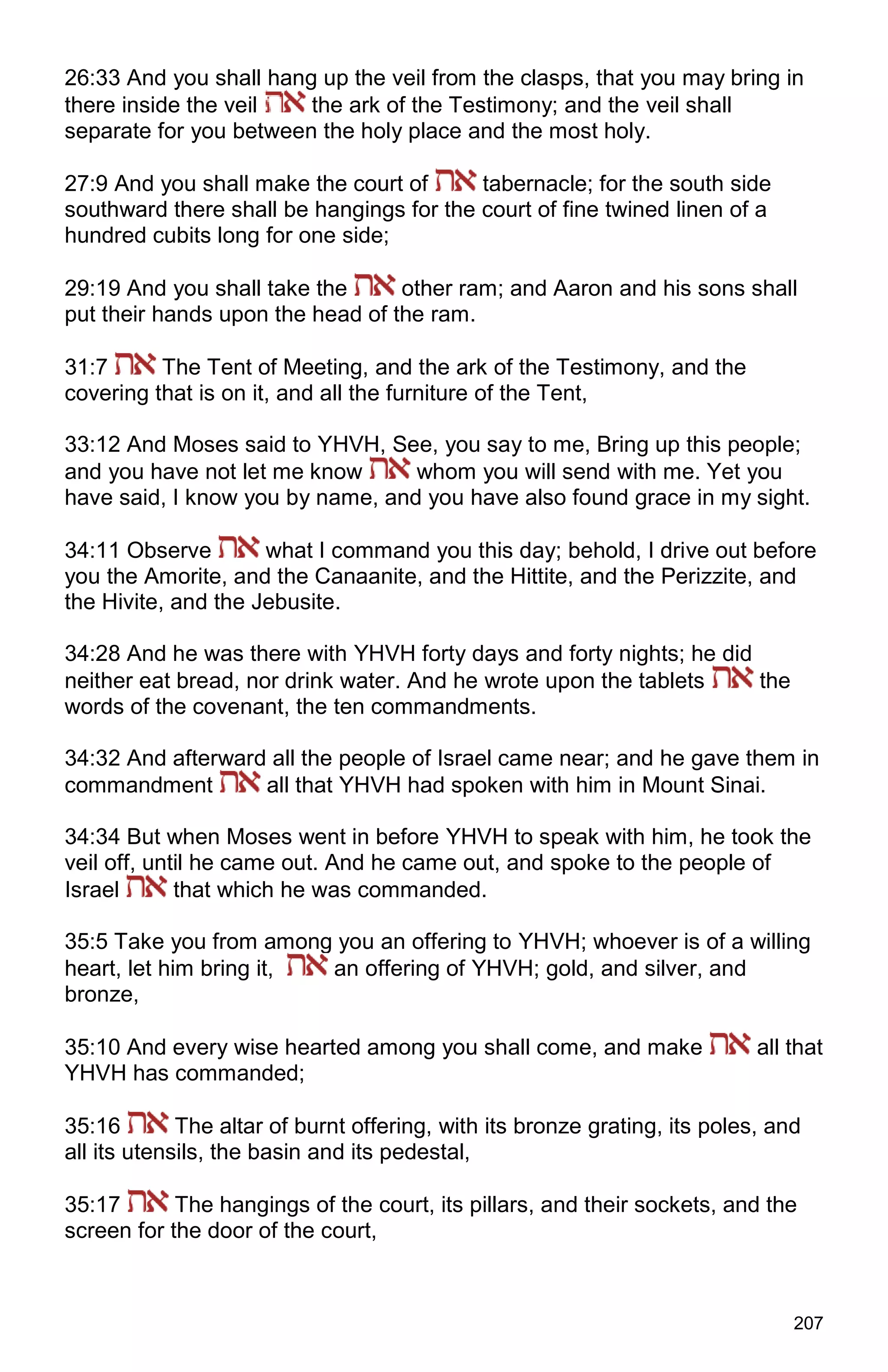 207
26:33 And you shall hang up the veil from the clasps, that you may bring in
there inside the veil the ark of the Testimony; and the veil shall
separate for you between the holy place and the most holy.
27:9 And you shall make the court of tabernacle; for the south side
southward there shall be hangings for the court of fine twined linen of a
hundred cubits long for one side;
29:19 And you shall take the other ram; and Aaron and his sons shall
put their hands upon the head of the ram.
31:7 The Tent of Meeting, and the ark of the Testimony, and the
covering that is on it, and all the furniture of the Tent,
33:12 And Moses said to YHVH, See, you say to me, Bring up this people;
and you have not let me know whom you will send with me. Yet you
have said, I know you by name, and you have also found grace in my sight.
34:11 Observe what I command you this day; behold, I drive out before
you the Amorite, and the Canaanite, and the Hittite, and the Perizzite, and
the Hivite, and the Jebusite.
34:28 And he was there with YHVH forty days and forty nights; he did
neither eat bread, nor drink water. And he wrote upon the tablets the
words of the covenant, the ten commandments.
34:32 And afterward all the people of Israel came near; and he gave them in
commandment all that YHVH had spoken with him in Mount Sinai.
34:34 But when Moses went in before YHVH to speak with him, he took the
veil off, until he came out. And he came out, and spoke to the people of
Israel that which he was commanded.
35:5 Take you from among you an offering to YHVH; whoever is of a willing
heart, let him bring it, an offering of YHVH; gold, and silver, and
bronze,
35:10 And every wise hearted among you shall come, and make all that
YHVH has commanded;
35:16 The altar of burnt offering, with its bronze grating, its poles, and
all its utensils, the basin and its pedestal,
35:17 The hangings of the court, its pillars, and their sockets, and the
screen for the door of the court,
 