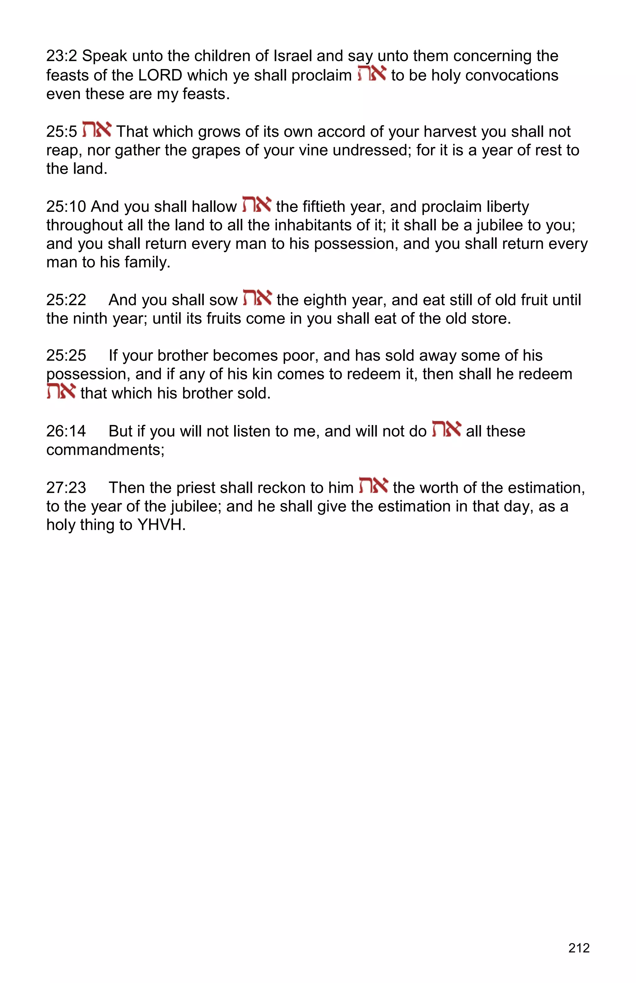 212
23:2 Speak unto the children of Israel and say unto them concerning the
feasts of the LORD which ye shall proclaim to be holy convocations
even these are my feasts.
25:5 That which grows of its own accord of your harvest you shall not
reap, nor gather the grapes of your vine undressed; for it is a year of rest to
the land.
25:10 And you shall hallow the fiftieth year, and proclaim liberty
throughout all the land to all the inhabitants of it; it shall be a jubilee to you;
and you shall return every man to his possession, and you shall return every
man to his family.
25:22 And you shall sow the eighth year, and eat still of old fruit until
the ninth year; until its fruits come in you shall eat of the old store.
25:25 If your brother becomes poor, and has sold away some of his
possession, and if any of his kin comes to redeem it, then shall he redeem
that which his brother sold.
26:14 But if you will not listen to me, and will not do all these
commandments;
27:23 Then the priest shall reckon to him the worth of the estimation,
to the year of the jubilee; and he shall give the estimation in that day, as a
holy thing to YHVH.
 