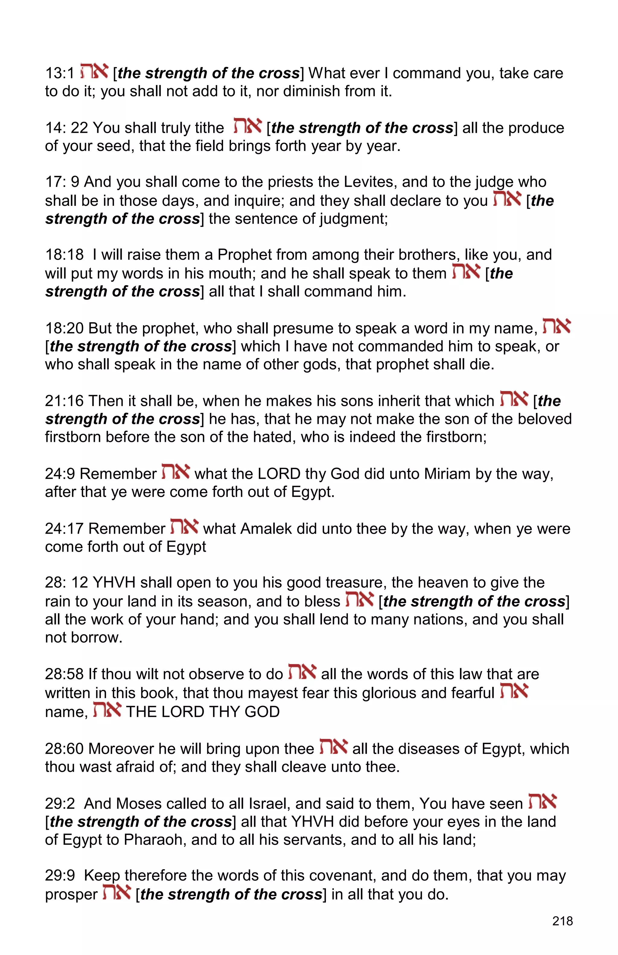218
13:1 [the strength of the cross] What ever I command you, take care
to do it; you shall not add to it, nor diminish from it.
14: 22 You shall truly tithe [the strength of the cross] all the produce
of your seed, that the field brings forth year by year.
17: 9 And you shall come to the priests the Levites, and to the judge who
shall be in those days, and inquire; and they shall declare to you [the
strength of the cross] the sentence of judgment;
18:18 I will raise them a Prophet from among their brothers, like you, and
will put my words in his mouth; and he shall speak to them [the
strength of the cross] all that I shall command him.
18:20 But the prophet, who shall presume to speak a word in my name,
[the strength of the cross] which I have not commanded him to speak, or
who shall speak in the name of other gods, that prophet shall die.
21:16 Then it shall be, when he makes his sons inherit that which [the
strength of the cross] he has, that he may not make the son of the beloved
firstborn before the son of the hated, who is indeed the firstborn;
24:9 Remember what the LORD thy God did unto Miriam by the way,
after that ye were come forth out of Egypt.
24:17 Remember what Amalek did unto thee by the way, when ye were
come forth out of Egypt
28: 12 YHVH shall open to you his good treasure, the heaven to give the
rain to your land in its season, and to bless [the strength of the cross]
all the work of your hand; and you shall lend to many nations, and you shall
not borrow.
28:58 If thou wilt not observe to do all the words of this law that are
written in this book, that thou mayest fear this glorious and fearful
name, THE LORD THY GOD
28:60 Moreover he will bring upon thee all the diseases of Egypt, which
thou wast afraid of; and they shall cleave unto thee.
29:2 And Moses called to all Israel, and said to them, You have seen
[the strength of the cross] all that YHVH did before your eyes in the land
of Egypt to Pharaoh, and to all his servants, and to all his land;
29:9 Keep therefore the words of this covenant, and do them, that you may
prosper [the strength of the cross] in all that you do.
 