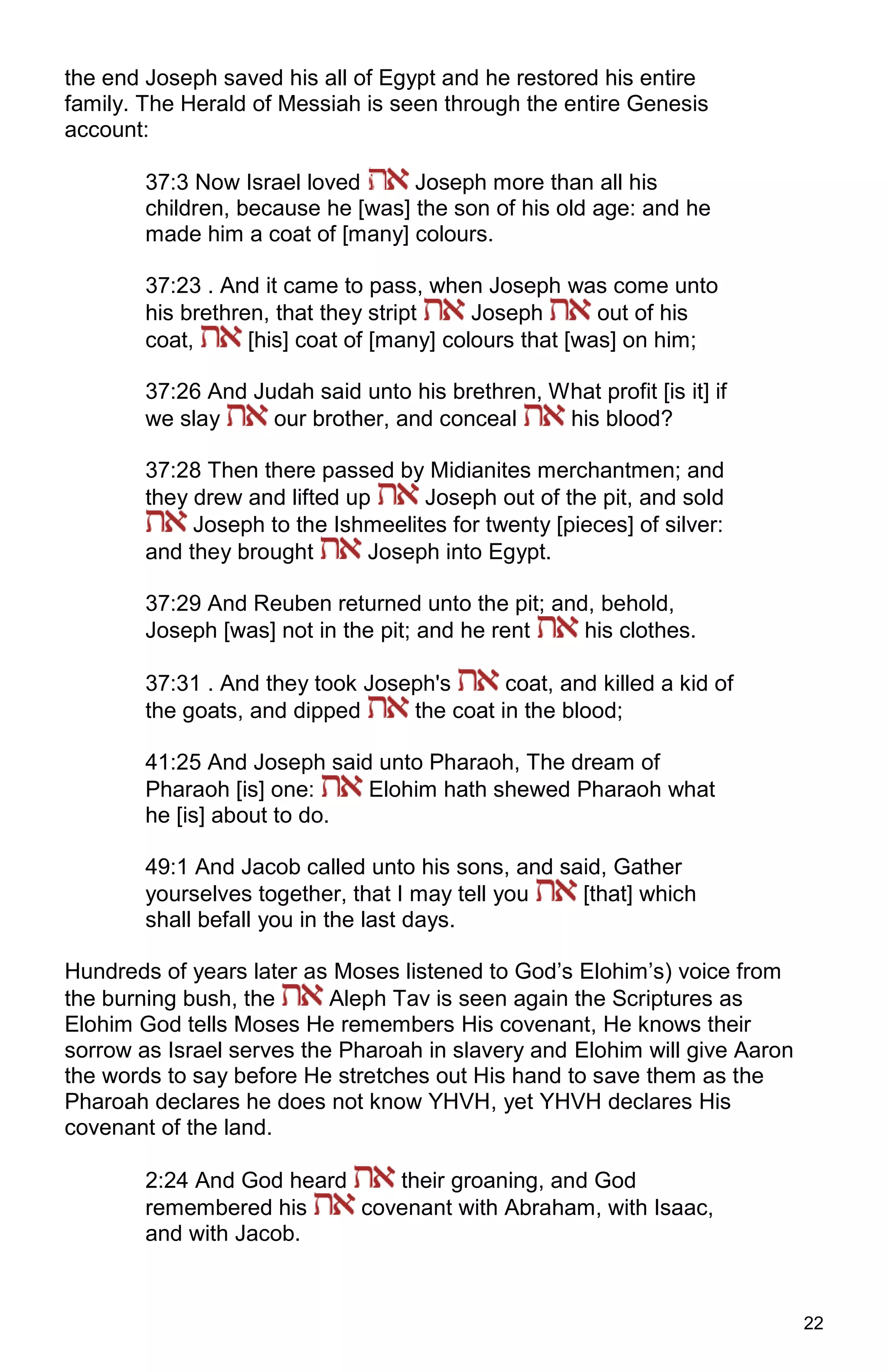 22
the end Joseph saved his all of Egypt and he restored his entire
family. The Herald of Messiah is seen through the entire Genesis
account:
37:3 Now Israel loved Joseph more than all his
children, because he [was] the son of his old age: and he
made him a coat of [many] colours.
37:23 . And it came to pass, when Joseph was come unto
his brethren, that they stript Joseph out of his
coat, [his] coat of [many] colours that [was] on him;
37:26 And Judah said unto his brethren, What profit [is it] if
we slay our brother, and conceal his blood?
37:28 Then there passed by Midianites merchantmen; and
they drew and lifted up Joseph out of the pit, and sold
Joseph to the Ishmeelites for twenty [pieces] of silver:
and they brought Joseph into Egypt.
37:29 And Reuben returned unto the pit; and, behold,
Joseph [was] not in the pit; and he rent his clothes.
37:31 . And they took Joseph's coat, and killed a kid of
the goats, and dipped the coat in the blood;
41:25 And Joseph said unto Pharaoh, The dream of
Pharaoh [is] one: Elohim hath shewed Pharaoh what
he [is] about to do.
49:1 And Jacob called unto his sons, and said, Gather
yourselves together, that I may tell you [that] which
shall befall you in the last days.
Hundreds of years later as Moses listened to God’s Elohim’s) voice from
the burning bush, the Aleph Tav is seen again the Scriptures as
Elohim God tells Moses He remembers His covenant, He knows their
sorrow as Israel serves the Pharoah in slavery and Elohim will give Aaron
the words to say before He stretches out His hand to save them as the
Pharoah declares he does not know YHVH, yet YHVH declares His
covenant of the land.
2:24 And God heard their groaning, and God
remembered his covenant with Abraham, with Isaac,
and with Jacob.
 