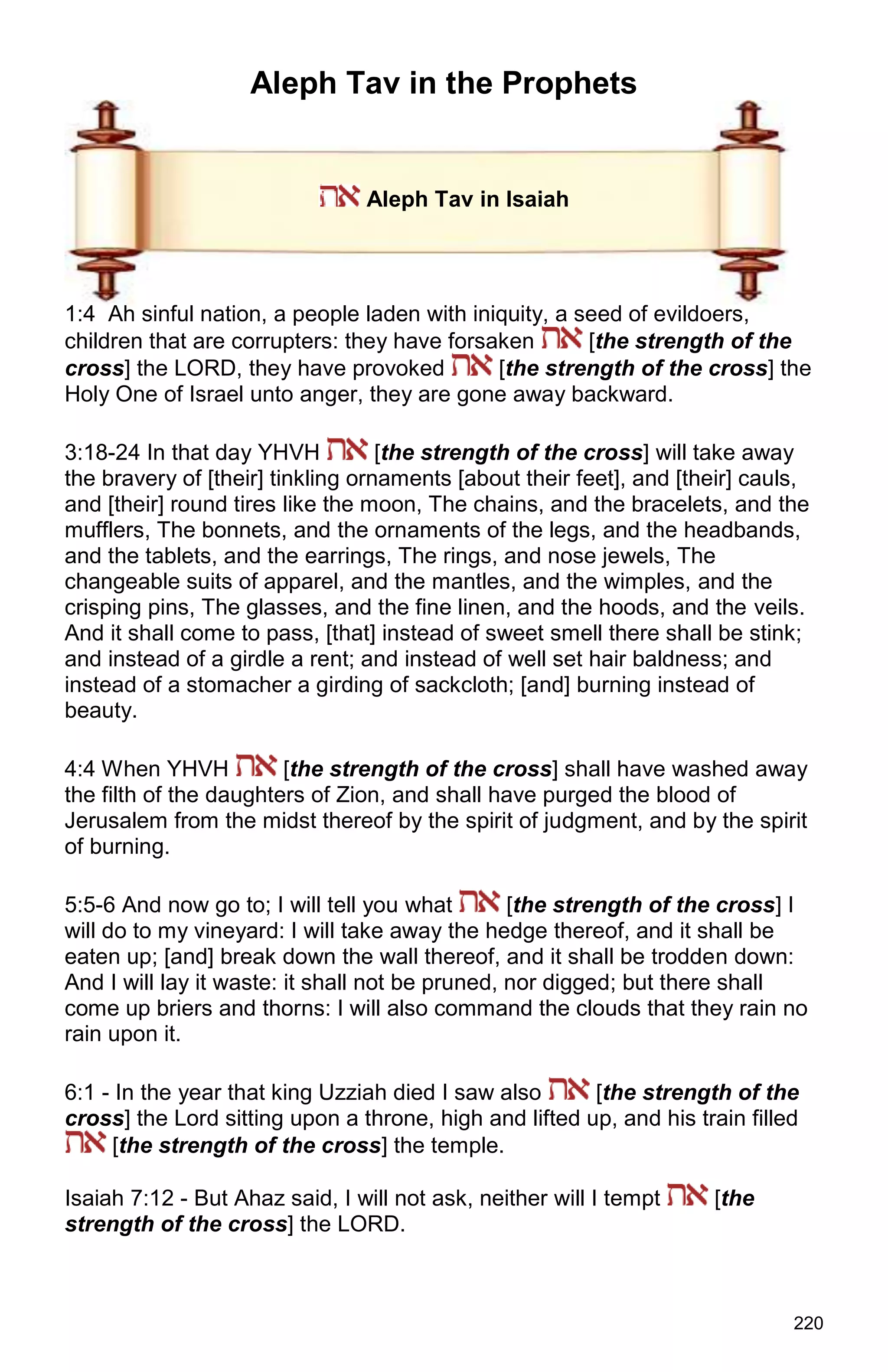 220
Aleph Tav in the Prophets
Aleph Tav in Isaiah
1:4 Ah sinful nation, a people laden with iniquity, a seed of evildoers,
children that are corrupters: they have forsaken [the strength of the
cross] the LORD, they have provoked [the strength of the cross] the
Holy One of Israel unto anger, they are gone away backward.
3:18-24 In that day YHVH [the strength of the cross] will take away
the bravery of [their] tinkling ornaments [about their feet], and [their] cauls,
and [their] round tires like the moon, The chains, and the bracelets, and the
mufflers, The bonnets, and the ornaments of the legs, and the headbands,
and the tablets, and the earrings, The rings, and nose jewels, The
changeable suits of apparel, and the mantles, and the wimples, and the
crisping pins, The glasses, and the fine linen, and the hoods, and the veils.
And it shall come to pass, [that] instead of sweet smell there shall be stink;
and instead of a girdle a rent; and instead of well set hair baldness; and
instead of a stomacher a girding of sackcloth; [and] burning instead of
beauty.
4:4 When YHVH [the strength of the cross] shall have washed away
the filth of the daughters of Zion, and shall have purged the blood of
Jerusalem from the midst thereof by the spirit of judgment, and by the spirit
of burning.
5:5-6 And now go to; I will tell you what [the strength of the cross] I
will do to my vineyard: I will take away the hedge thereof, and it shall be
eaten up; [and] break down the wall thereof, and it shall be trodden down:
And I will lay it waste: it shall not be pruned, nor digged; but there shall
come up briers and thorns: I will also command the clouds that they rain no
rain upon it.
6:1 - In the year that king Uzziah died I saw also [the strength of the
cross] the Lord sitting upon a throne, high and lifted up, and his train filled
[the strength of the cross] the temple.
Isaiah 7:12 - But Ahaz said, I will not ask, neither will I tempt [the
strength of the cross] the LORD.
 