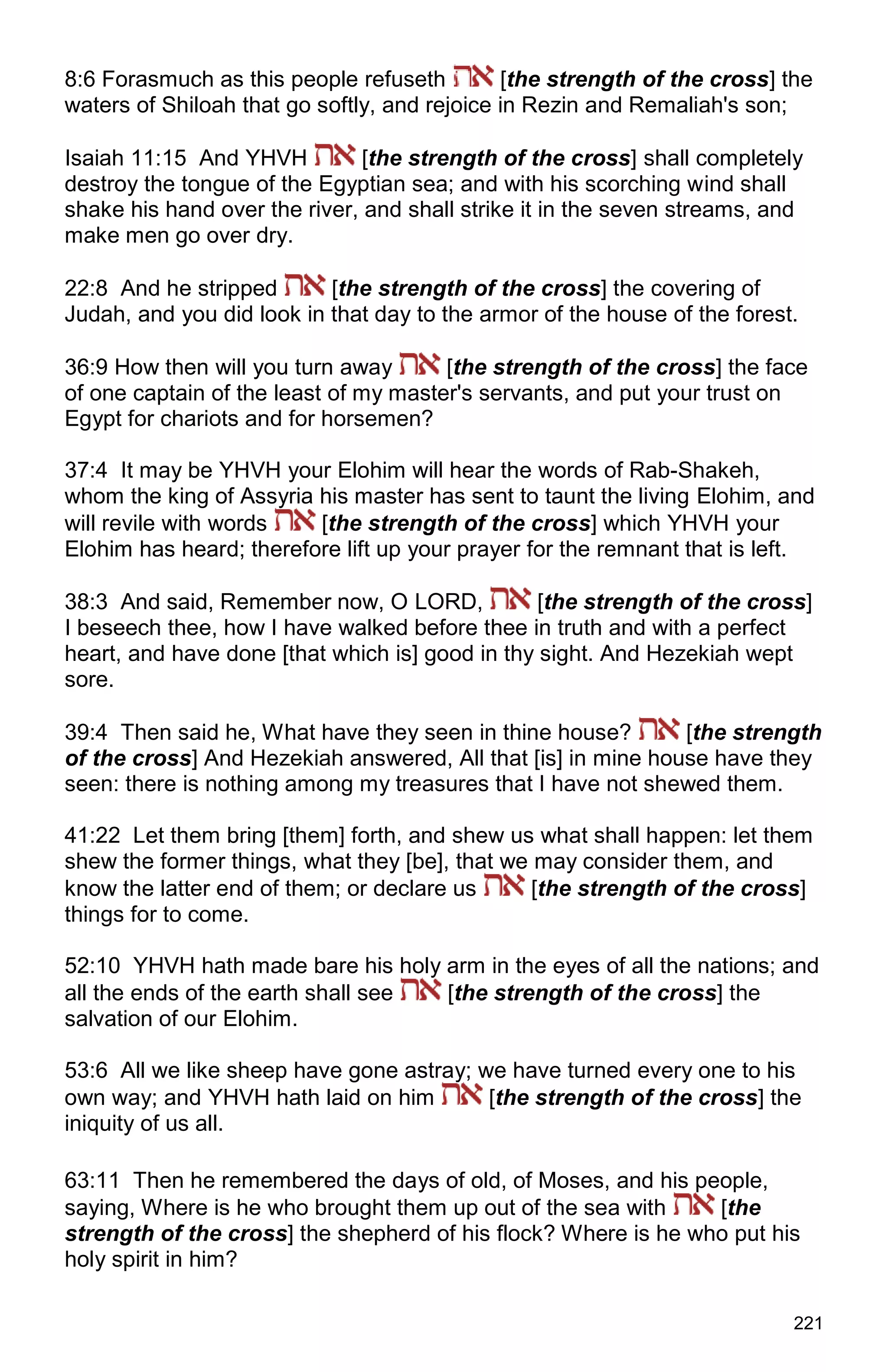 221
8:6 Forasmuch as this people refuseth [the strength of the cross] the
waters of Shiloah that go softly, and rejoice in Rezin and Remaliah's son;
Isaiah 11:15 And YHVH [the strength of the cross] shall completely
destroy the tongue of the Egyptian sea; and with his scorching wind shall
shake his hand over the river, and shall strike it in the seven streams, and
make men go over dry.
22:8 And he stripped [the strength of the cross] the covering of
Judah, and you did look in that day to the armor of the house of the forest.
36:9 How then will you turn away [the strength of the cross] the face
of one captain of the least of my master's servants, and put your trust on
Egypt for chariots and for horsemen?
37:4 It may be YHVH your Elohim will hear the words of Rab-Shakeh,
whom the king of Assyria his master has sent to taunt the living Elohim, and
will revile with words [the strength of the cross] which YHVH your
Elohim has heard; therefore lift up your prayer for the remnant that is left.
38:3 And said, Remember now, O LORD, [the strength of the cross]
I beseech thee, how I have walked before thee in truth and with a perfect
heart, and have done [that which is] good in thy sight. And Hezekiah wept
sore.
39:4 Then said he, What have they seen in thine house? [the strength
of the cross] And Hezekiah answered, All that [is] in mine house have they
seen: there is nothing among my treasures that I have not shewed them.
41:22 Let them bring [them] forth, and shew us what shall happen: let them
shew the former things, what they [be], that we may consider them, and
know the latter end of them; or declare us [the strength of the cross]
things for to come.
52:10 YHVH hath made bare his holy arm in the eyes of all the nations; and
all the ends of the earth shall see [the strength of the cross] the
salvation of our Elohim.
53:6 All we like sheep have gone astray; we have turned every one to his
own way; and YHVH hath laid on him [the strength of the cross] the
iniquity of us all.
63:11 Then he remembered the days of old, of Moses, and his people,
saying, Where is he who brought them up out of the sea with [the
strength of the cross] the shepherd of his flock? Where is he who put his
holy spirit in him?
 