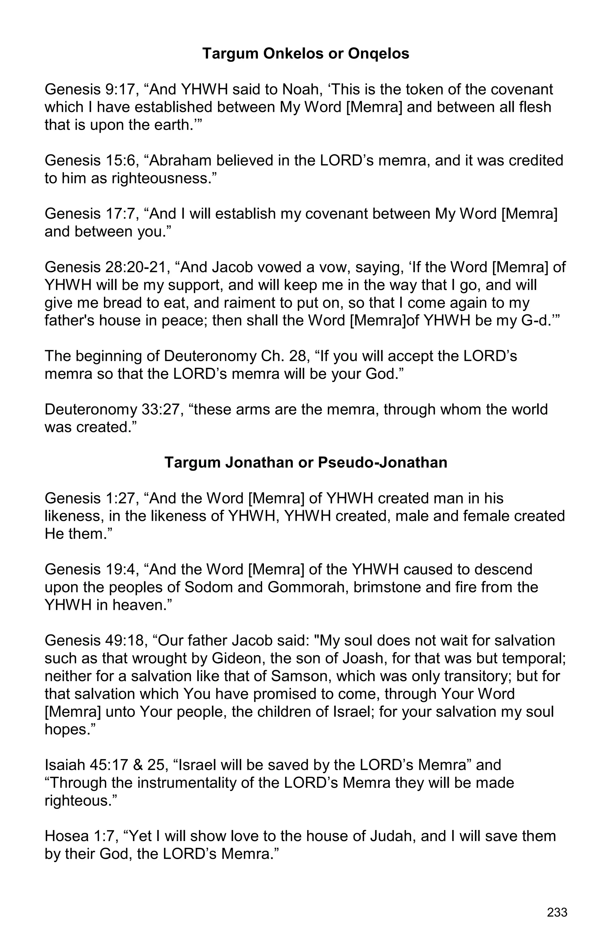 233
Targum Onkelos or Onqelos
Genesis 9:17, “And YHWH said to Noah, ‘This is the token of the covenant
which I have established between My Word [Memra] and between all flesh
that is upon the earth.’”
Genesis 15:6, “Abraham believed in the LORD’s memra, and it was credited
to him as righteousness.”
Genesis 17:7, “And I will establish my covenant between My Word [Memra]
and between you.”
Genesis 28:20-21, “And Jacob vowed a vow, saying, ‘If the Word [Memra] of
YHWH will be my support, and will keep me in the way that I go, and will
give me bread to eat, and raiment to put on, so that I come again to my
father's house in peace; then shall the Word [Memra]of YHWH be my G-d.’”
The beginning of Deuteronomy Ch. 28, “If you will accept the LORD’s
memra so that the LORD’s memra will be your God.”
Deuteronomy 33:27, “these arms are the memra, through whom the world
was created.”
Targum Jonathan or Pseudo-Jonathan
Genesis 1:27, “And the Word [Memra] of YHWH created man in his
likeness, in the likeness of YHWH, YHWH created, male and female created
He them.”
Genesis 19:4, “And the Word [Memra] of the YHWH caused to descend
upon the peoples of Sodom and Gommorah, brimstone and fire from the
YHWH in heaven.”
Genesis 49:18, “Our father Jacob said: "My soul does not wait for salvation
such as that wrought by Gideon, the son of Joash, for that was but temporal;
neither for a salvation like that of Samson, which was only transitory; but for
that salvation which You have promised to come, through Your Word
[Memra] unto Your people, the children of Israel; for your salvation my soul
hopes.”
Isaiah 45:17 & 25, “Israel will be saved by the LORD’s Memra” and
“Through the instrumentality of the LORD’s Memra they will be made
righteous.”
Hosea 1:7, “Yet I will show love to the house of Judah, and I will save them
by their God, the LORD’s Memra.”
 