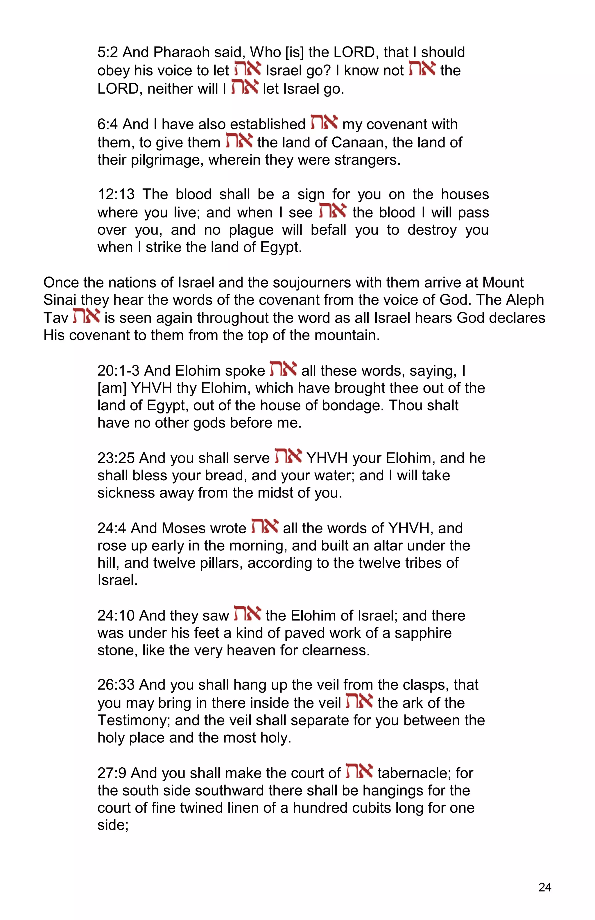 24
5:2 And Pharaoh said, Who [is] the LORD, that I should
obey his voice to let Israel go? I know not the
LORD, neither will I let Israel go.
6:4 And I have also established my covenant with
them, to give them the land of Canaan, the land of
their pilgrimage, wherein they were strangers.
12:13 The blood shall be a sign for you on the houses
where you live; and when I see the blood I will pass
over you, and no plague will befall you to destroy you
when I strike the land of Egypt.
Once the nations of Israel and the soujourners with them arrive at Mount
Sinai they hear the words of the covenant from the voice of God. The Aleph
Tav is seen again throughout the word as all Israel hears God declares
His covenant to them from the top of the mountain.
20:1-3 And Elohim spoke all these words, saying, I
[am] YHVH thy Elohim, which have brought thee out of the
land of Egypt, out of the house of bondage. Thou shalt
have no other gods before me.
23:25 And you shall serve YHVH your Elohim, and he
shall bless your bread, and your water; and I will take
sickness away from the midst of you.
24:4 And Moses wrote all the words of YHVH, and
rose up early in the morning, and built an altar under the
hill, and twelve pillars, according to the twelve tribes of
Israel.
24:10 And they saw the Elohim of Israel; and there
was under his feet a kind of paved work of a sapphire
stone, like the very heaven for clearness.
26:33 And you shall hang up the veil from the clasps, that
you may bring in there inside the veil the ark of the
Testimony; and the veil shall separate for you between the
holy place and the most holy.
27:9 And you shall make the court of tabernacle; for
the south side southward there shall be hangings for the
court of fine twined linen of a hundred cubits long for one
side;
 