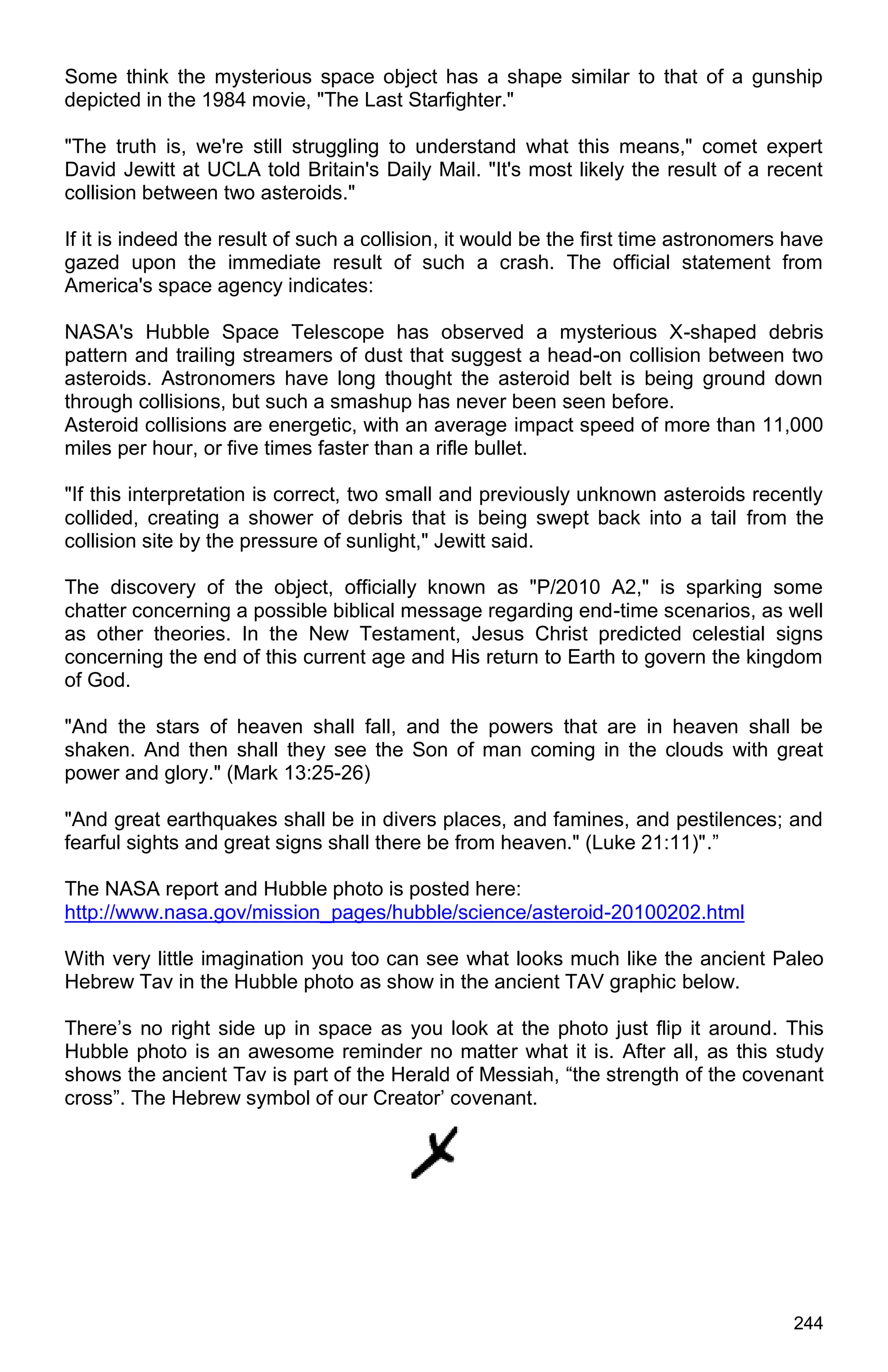 244
Some think the mysterious space object has a shape similar to that of a gunship
depicted in the 1984 movie, "The Last Starfighter."
"The truth is, we're still struggling to understand what this means," comet expert
David Jewitt at UCLA told Britain's Daily Mail. "It's most likely the result of a recent
collision between two asteroids."
If it is indeed the result of such a collision, it would be the first time astronomers have
gazed upon the immediate result of such a crash. The official statement from
America's space agency indicates:
NASA's Hubble Space Telescope has observed a mysterious X-shaped debris
pattern and trailing streamers of dust that suggest a head-on collision between two
asteroids. Astronomers have long thought the asteroid belt is being ground down
through collisions, but such a smashup has never been seen before.
Asteroid collisions are energetic, with an average impact speed of more than 11,000
miles per hour, or five times faster than a rifle bullet.
"If this interpretation is correct, two small and previously unknown asteroids recently
collided, creating a shower of debris that is being swept back into a tail from the
collision site by the pressure of sunlight," Jewitt said.
The discovery of the object, officially known as "P/2010 A2," is sparking some
chatter concerning a possible biblical message regarding end-time scenarios, as well
as other theories. In the New Testament, Jesus Christ predicted celestial signs
concerning the end of this current age and His return to Earth to govern the kingdom
of God.
"And the stars of heaven shall fall, and the powers that are in heaven shall be
shaken. And then shall they see the Son of man coming in the clouds with great
power and glory." (Mark 13:25-26)
"And great earthquakes shall be in divers places, and famines, and pestilences; and
fearful sights and great signs shall there be from heaven." (Luke 21:11)".”
The NASA report and Hubble photo is posted here:
http://www.nasa.gov/mission_pages/hubble/science/asteroid-20100202.html
With very little imagination you too can see what looks much like the ancient Paleo
Hebrew Tav in the Hubble photo as show in the ancient TAV graphic below.
There’s no right side up in space as you look at the photo just flip it around. This
Hubble photo is an awesome reminder no matter what it is. After all, as this study
shows the ancient Tav is part of the Herald of Messiah, “the strength of the covenant
cross”. The Hebrew symbol of our Creator’ covenant.
 