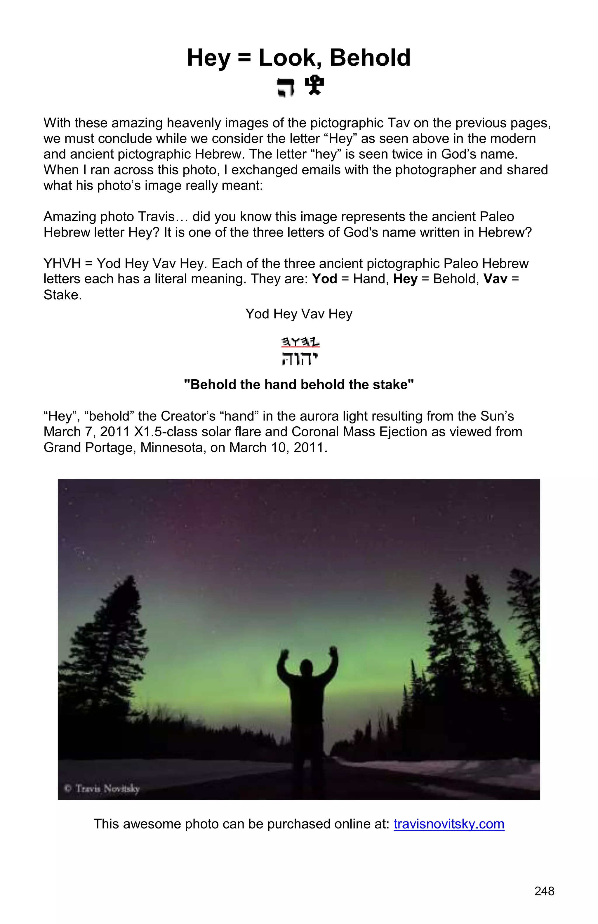 248
Hey = Look, Behold
With these amazing heavenly images of the pictographic Tav on the previous pages,
we must conclude while we consider the letter “Hey” as seen above in the modern
and ancient pictographic Hebrew. The letter “hey” is seen twice in God’s name.
When I ran across this photo, I exchanged emails with the photographer and shared
what his photo’s image really meant:
Amazing photo Travis… did you know this image represents the ancient Paleo
Hebrew letter Hey? It is one of the three letters of God's name written in Hebrew?
YHVH = Yod Hey Vav Hey. Each of the three ancient pictographic Paleo Hebrew
letters each has a literal meaning. They are: Yod = Hand, Hey = Behold, Vav =
Stake.
Yod Hey Vav Hey
"Behold the hand behold the stake"
“Hey”, “behold” the Creator’s “hand” in the aurora light resulting from the Sun’s
March 7, 2011 X1.5-class solar flare and Coronal Mass Ejection as viewed from
Grand Portage, Minnesota, on March 10, 2011.
This awesome photo can be purchased online at: travisnovitsky.com
 