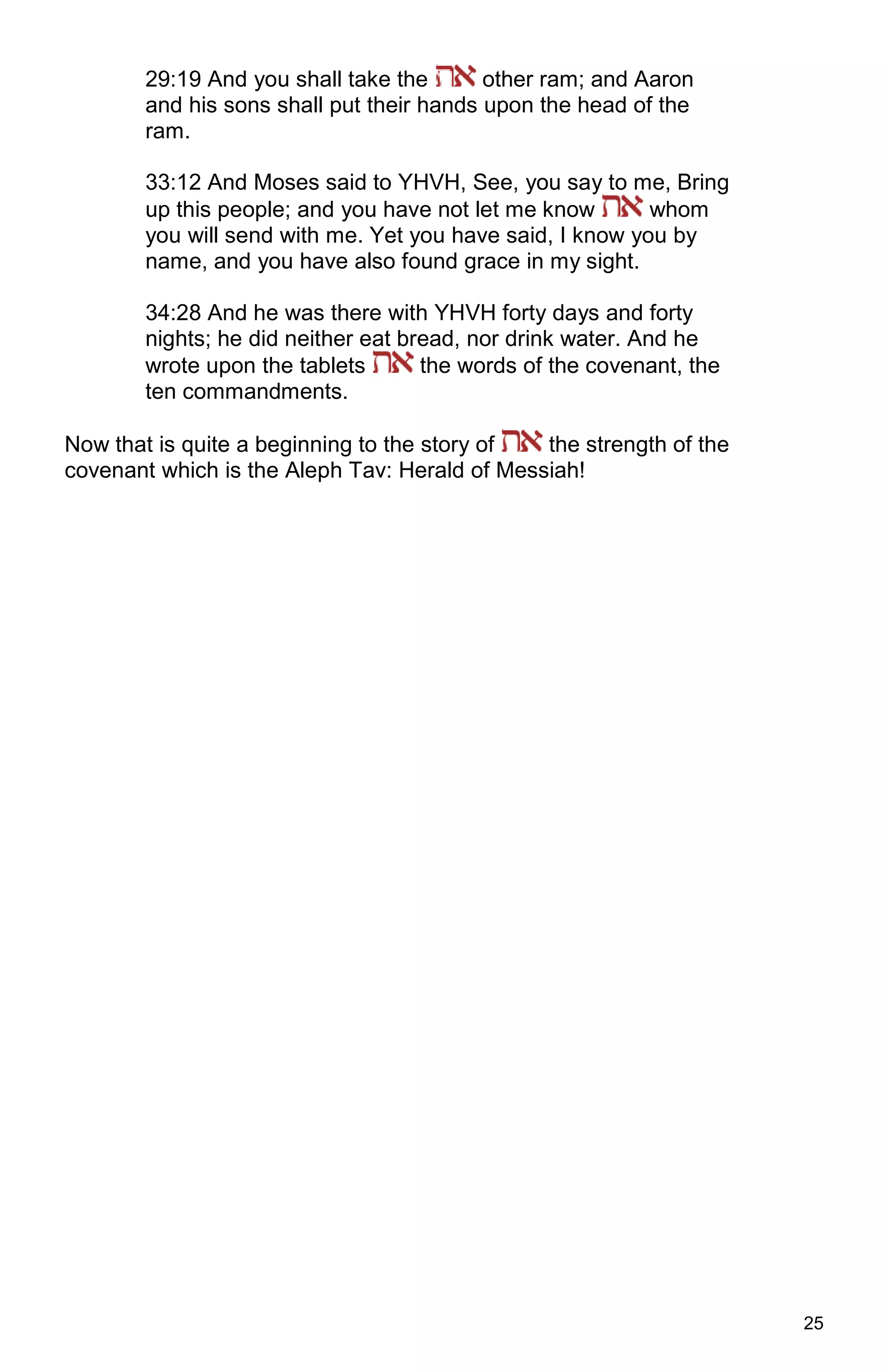 25
29:19 And you shall take the other ram; and Aaron
and his sons shall put their hands upon the head of the
ram.
33:12 And Moses said to YHVH, See, you say to me, Bring
up this people; and you have not let me know whom
you will send with me. Yet you have said, I know you by
name, and you have also found grace in my sight.
34:28 And he was there with YHVH forty days and forty
nights; he did neither eat bread, nor drink water. And he
wrote upon the tablets the words of the covenant, the
ten commandments.
Now that is quite a beginning to the story of the strength of the
covenant which is the Aleph Tav: Herald of Messiah!
 