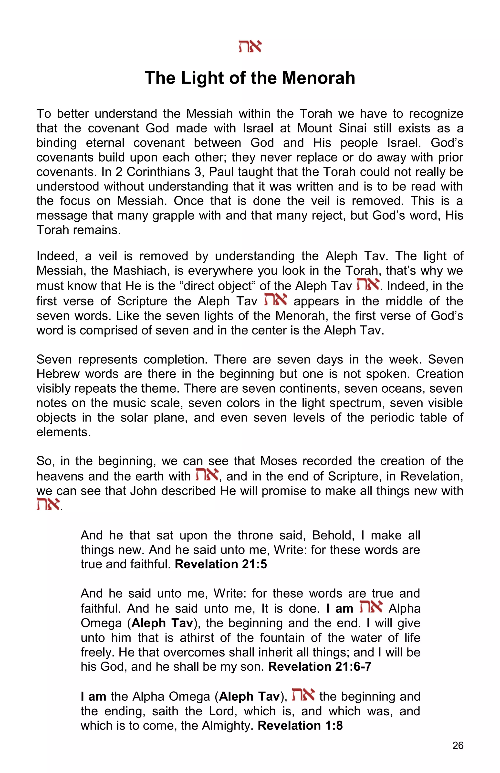 26
The Light of the Menorah
To better understand the Messiah within the Torah we have to recognize
that the covenant God made with Israel at Mount Sinai still exists as a
binding eternal covenant between God and His people Israel. God’s
covenants build upon each other; they never replace or do away with prior
covenants. In 2 Corinthians 3, Paul taught that the Torah could not really be
understood without understanding that it was written and is to be read with
the focus on Messiah. Once that is done the veil is removed. This is a
message that many grapple with and that many reject, but God’s word, His
Torah remains.
Indeed, a veil is removed by understanding the Aleph Tav. The light of
Messiah, the Mashiach, is everywhere you look in the Torah, that’s why we
must know that He is the “direct object” of the Aleph Tav . Indeed, in the
first verse of Scripture the Aleph Tav appears in the middle of the
seven words. Like the seven lights of the Menorah, the first verse of God’s
word is comprised of seven and in the center is the Aleph Tav.
Seven represents completion. There are seven days in the week. Seven
Hebrew words are there in the beginning but one is not spoken. Creation
visibly repeats the theme. There are seven continents, seven oceans, seven
notes on the music scale, seven colors in the light spectrum, seven visible
objects in the solar plane, and even seven levels of the periodic table of
elements.
So, in the beginning, we can see that Moses recorded the creation of the
heavens and the earth with , and in the end of Scripture, in Revelation,
we can see that John described He will promise to make all things new with
.
And he that sat upon the throne said, Behold, I make all
things new. And he said unto me, Write: for these words are
true and faithful. Revelation 21:5
And he said unto me, Write: for these words are true and
faithful. And he said unto me, It is done. I am Alpha
Omega (Aleph Tav), the beginning and the end. I will give
unto him that is athirst of the fountain of the water of life
freely. He that overcomes shall inherit all things; and I will be
his God, and he shall be my son. Revelation 21:6-7
I am the Alpha Omega (Aleph Tav), the beginning and
the ending, saith the Lord, which is, and which was, and
which is to come, the Almighty. Revelation 1:8
 