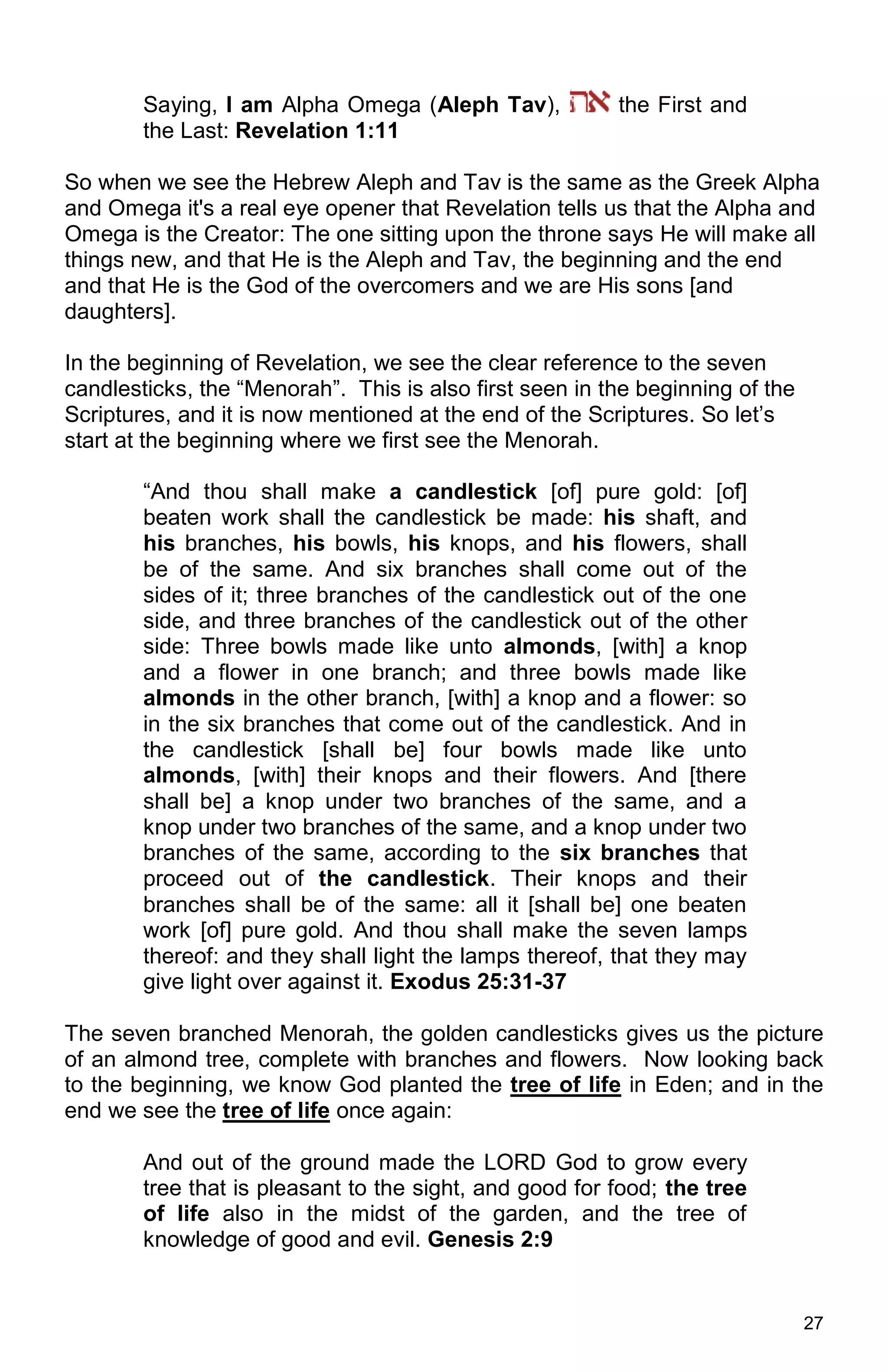 27
Saying, I am Alpha Omega (Aleph Tav), the First and
the Last: Revelation 1:11
So when we see the Hebrew Aleph and Tav is the same as the Greek Alpha
and Omega it's a real eye opener that Revelation tells us that the Alpha and
Omega is the Creator: The one sitting upon the throne says He will make all
things new, and that He is the Aleph and Tav, the beginning and the end
and that He is the God of the overcomers and we are His sons [and
daughters].
In the beginning of Revelation, we see the clear reference to the seven
candlesticks, the “Menorah”. This is also first seen in the beginning of the
Scriptures, and it is now mentioned at the end of the Scriptures. So let’s
start at the beginning where we first see the Menorah.
“And thou shall make a candlestick [of] pure gold: [of]
beaten work shall the candlestick be made: his shaft, and
his branches, his bowls, his knops, and his flowers, shall
be of the same. And six branches shall come out of the
sides of it; three branches of the candlestick out of the one
side, and three branches of the candlestick out of the other
side: Three bowls made like unto almonds, [with] a knop
and a flower in one branch; and three bowls made like
almonds in the other branch, [with] a knop and a flower: so
in the six branches that come out of the candlestick. And in
the candlestick [shall be] four bowls made like unto
almonds, [with] their knops and their flowers. And [there
shall be] a knop under two branches of the same, and a
knop under two branches of the same, and a knop under two
branches of the same, according to the six branches that
proceed out of the candlestick. Their knops and their
branches shall be of the same: all it [shall be] one beaten
work [of] pure gold. And thou shall make the seven lamps
thereof: and they shall light the lamps thereof, that they may
give light over against it. Exodus 25:31-37
The seven branched Menorah, the golden candlesticks gives us the picture
of an almond tree, complete with branches and flowers. Now looking back
to the beginning, we know God planted the tree of life in Eden; and in the
end we see the tree of life once again:
And out of the ground made the LORD God to grow every
tree that is pleasant to the sight, and good for food; the tree
of life also in the midst of the garden, and the tree of
knowledge of good and evil. Genesis 2:9
 
