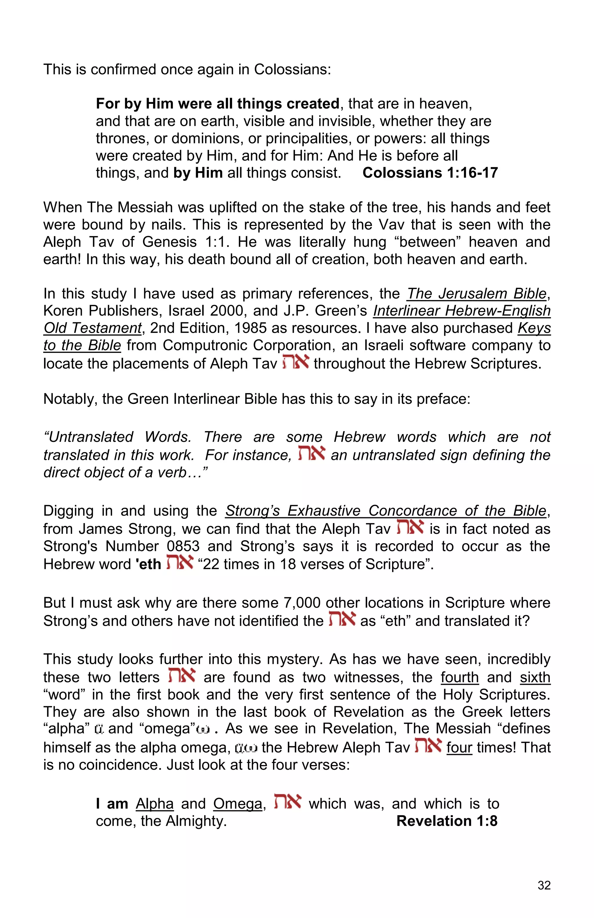 32
This is confirmed once again in Colossians:
For by Him were all things created, that are in heaven,
and that are on earth, visible and invisible, whether they are
thrones, or dominions, or principalities, or powers: all things
were created by Him, and for Him: And He is before all
things, and by Him all things consist. Colossians 1:16-17
When The Messiah was uplifted on the stake of the tree, his hands and feet
were bound by nails. This is represented by the Vav that is seen with the
Aleph Tav of Genesis 1:1. He was literally hung “between” heaven and
earth! In this way, his death bound all of creation, both heaven and earth.
In this study I have used as primary references, the The Jerusalem Bible,
Koren Publishers, Israel 2000, and J.P. Green’s Interlinear Hebrew-English
Old Testament, 2nd Edition, 1985 as resources. I have also purchased Keys
to the Bible from Computronic Corporation, an Israeli software company to
locate the placements of Aleph Tav throughout the Hebrew Scriptures.
Notably, the Green Interlinear Bible has this to say in its preface:
“Untranslated Words. There are some Hebrew words which are not
translated in this work. For instance, an untranslated sign defining the
direct object of a verb…”
Digging in and using the Strong’s Exhaustive Concordance of the Bible,
from James Strong, we can find that the Aleph Tav is in fact noted as
Strong's Number 0853 and Strong’s says it is recorded to occur as the
Hebrew word 'eth “22 times in 18 verses of Scripture”.
But I must ask why are there some 7,000 other locations in Scripture where
Strong’s and others have not identified the as “eth” and translated it?
This study looks further into this mystery. As has we have seen, incredibly
these two letters are found as two witnesses, the fourth and sixth
“word” in the first book and the very first sentence of the Holy Scriptures.
They are also shown in the last book of Revelation as the Greek letters
“alpha” and “omega” . As we see in Revelation, The Messiah “defines
himself as the alpha omega, the Hebrew Aleph Tav four times! That
is no coincidence. Just look at the four verses:
I am Alpha and Omega, which was, and which is to
come, the Almighty. Revelation 1:8
 