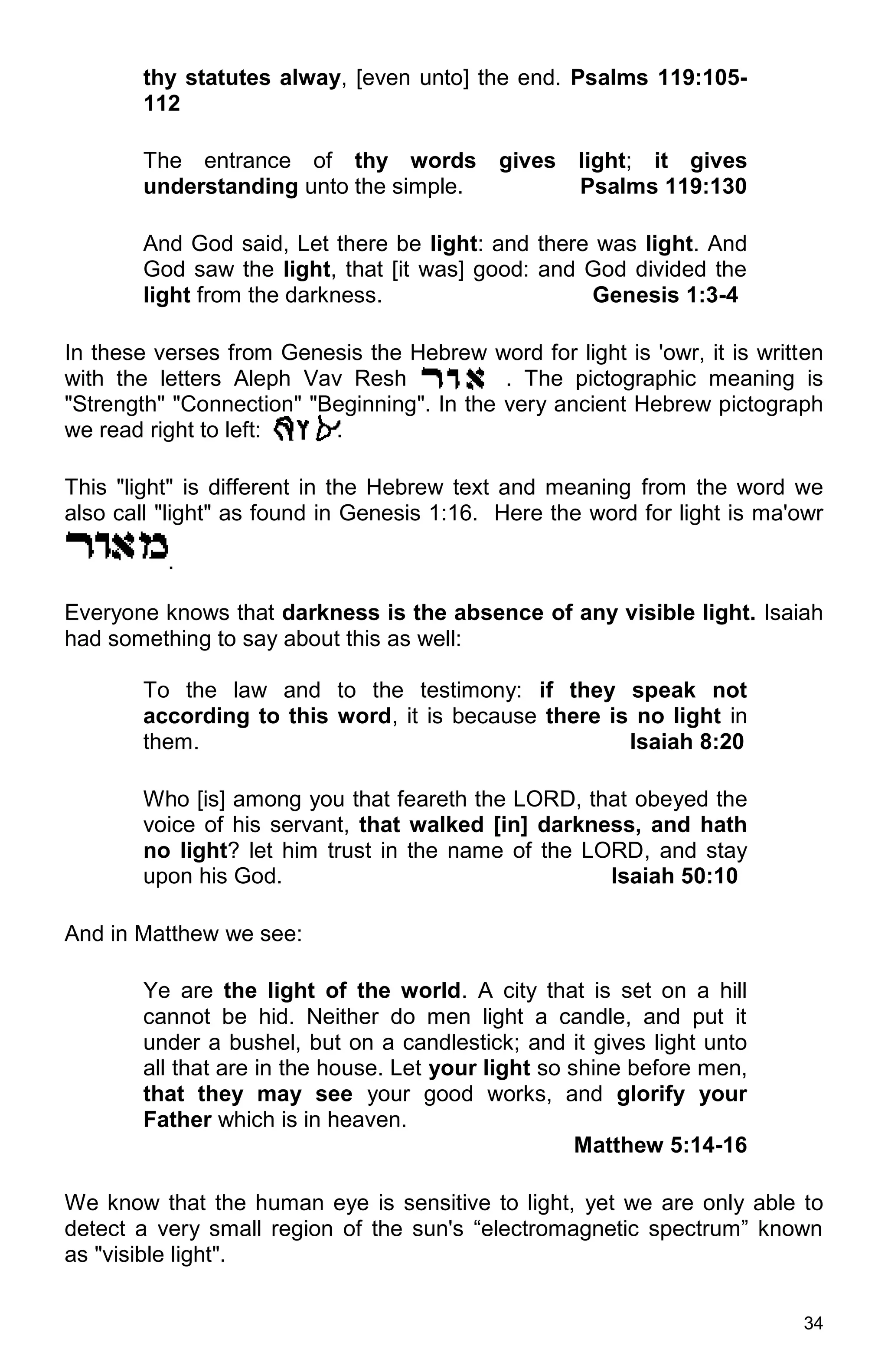 34
thy statutes alway, [even unto] the end. Psalms 119:105-
112
The entrance of thy words gives light; it gives
understanding unto the simple. Psalms 119:130
And God said, Let there be light: and there was light. And
God saw the light, that [it was] good: and God divided the
light from the darkness. Genesis 1:3-4
In these verses from Genesis the Hebrew word for light is 'owr, it is written
with the letters Aleph Vav Resh . The pictographic meaning is
"Strength" "Connection" "Beginning". In the very ancient Hebrew pictograph
we read right to left: .
This "light" is different in the Hebrew text and meaning from the word we
also call "light" as found in Genesis 1:16. Here the word for light is ma'owr
.
Everyone knows that darkness is the absence of any visible light. Isaiah
had something to say about this as well:
To the law and to the testimony: if they speak not
according to this word, it is because there is no light in
them. Isaiah 8:20
Who [is] among you that feareth the LORD, that obeyed the
voice of his servant, that walked [in] darkness, and hath
no light? let him trust in the name of the LORD, and stay
upon his God. Isaiah 50:10
And in Matthew we see:
Ye are the light of the world. A city that is set on a hill
cannot be hid. Neither do men light a candle, and put it
under a bushel, but on a candlestick; and it gives light unto
all that are in the house. Let your light so shine before men,
that they may see your good works, and glorify your
Father which is in heaven.
Matthew 5:14-16
We know that the human eye is sensitive to light, yet we are only able to
detect a very small region of the sun's “electromagnetic spectrum” known
as "visible light".
 