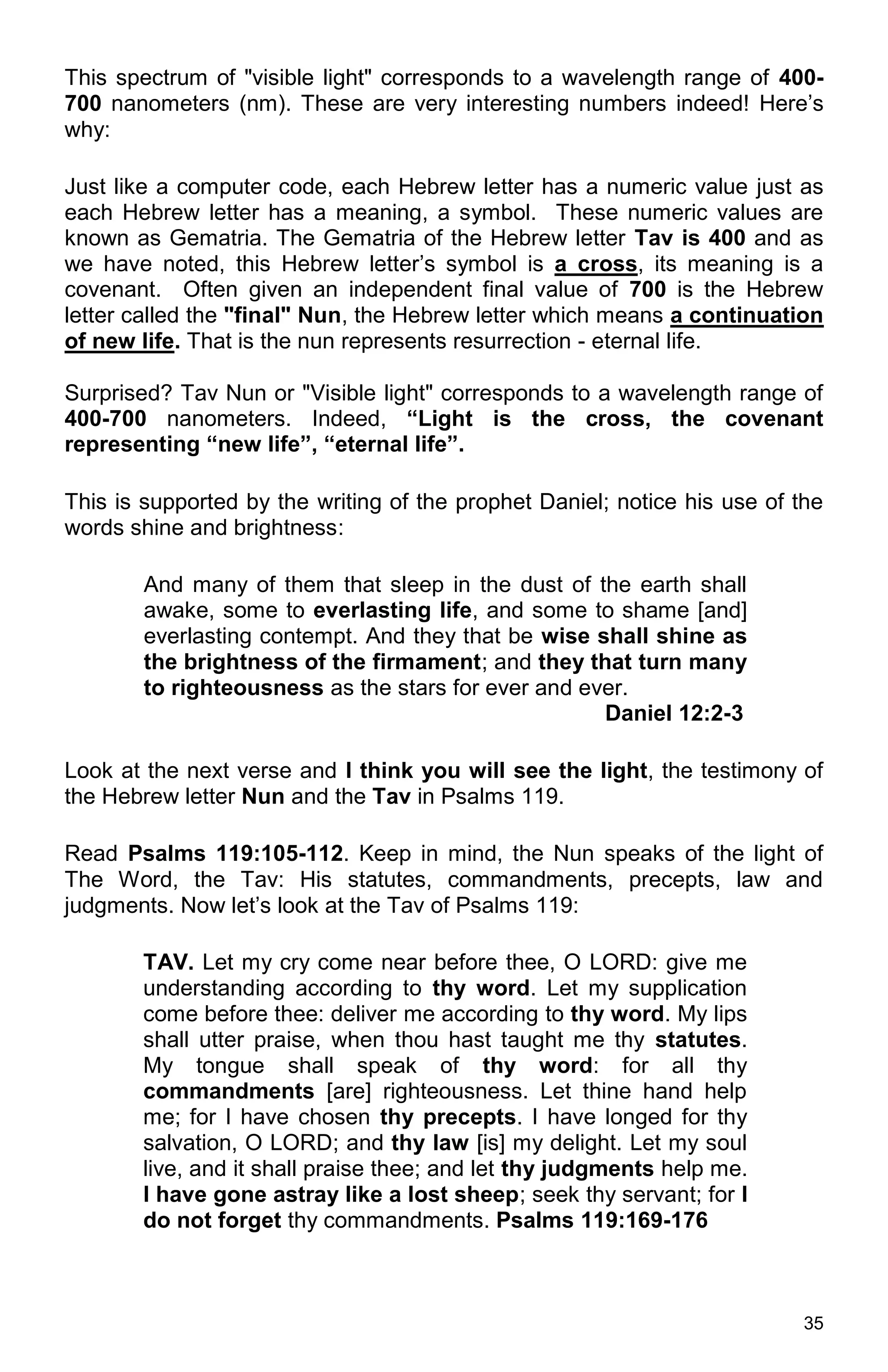35
This spectrum of "visible light" corresponds to a wavelength range of 400-
700 nanometers (nm). These are very interesting numbers indeed! Here’s
why:
Just like a computer code, each Hebrew letter has a numeric value just as
each Hebrew letter has a meaning, a symbol. These numeric values are
known as Gematria. The Gematria of the Hebrew letter Tav is 400 and as
we have noted, this Hebrew letter’s symbol is a cross, its meaning is a
covenant. Often given an independent final value of 700 is the Hebrew
letter called the "final" Nun, the Hebrew letter which means a continuation
of new life. That is the nun represents resurrection - eternal life.
Surprised? Tav Nun or "Visible light" corresponds to a wavelength range of
400-700 nanometers. Indeed, “Light is the cross, the covenant
representing “new life”, “eternal life”.
This is supported by the writing of the prophet Daniel; notice his use of the
words shine and brightness:
And many of them that sleep in the dust of the earth shall
awake, some to everlasting life, and some to shame [and]
everlasting contempt. And they that be wise shall shine as
the brightness of the firmament; and they that turn many
to righteousness as the stars for ever and ever.
Daniel 12:2-3
Look at the next verse and I think you will see the light, the testimony of
the Hebrew letter Nun and the Tav in Psalms 119.
Read Psalms 119:105-112. Keep in mind, the Nun speaks of the light of
The Word, the Tav: His statutes, commandments, precepts, law and
judgments. Now let’s look at the Tav of Psalms 119:
TAV. Let my cry come near before thee, O LORD: give me
understanding according to thy word. Let my supplication
come before thee: deliver me according to thy word. My lips
shall utter praise, when thou hast taught me thy statutes.
My tongue shall speak of thy word: for all thy
commandments [are] righteousness. Let thine hand help
me; for I have chosen thy precepts. I have longed for thy
salvation, O LORD; and thy law [is] my delight. Let my soul
live, and it shall praise thee; and let thy judgments help me.
I have gone astray like a lost sheep; seek thy servant; for I
do not forget thy commandments. Psalms 119:169-176
 