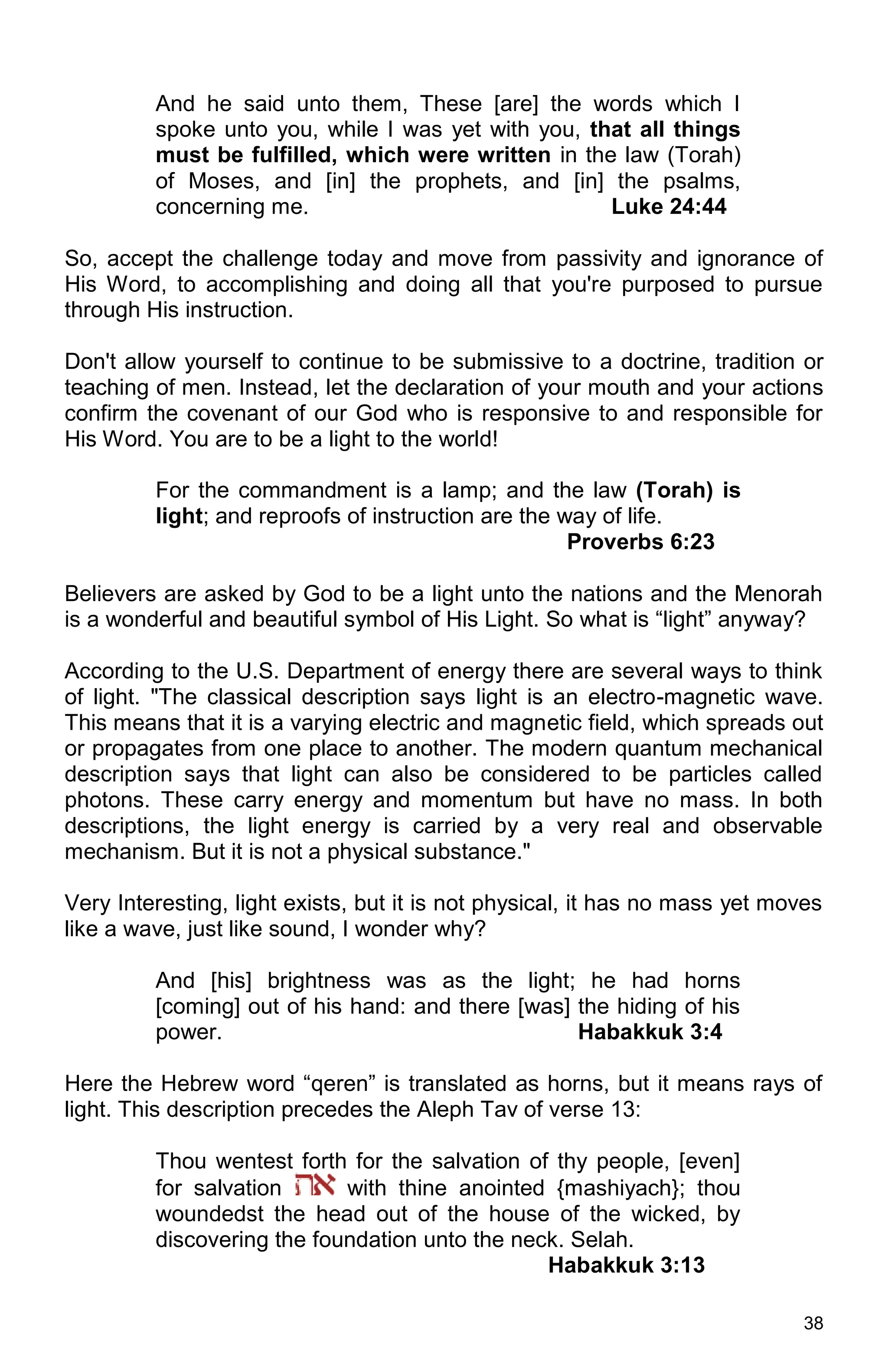 38
And he said unto them, These [are] the words which I
spoke unto you, while I was yet with you, that all things
must be fulfilled, which were written in the law (Torah)
of Moses, and [in] the prophets, and [in] the psalms,
concerning me. Luke 24:44
So, accept the challenge today and move from passivity and ignorance of
His Word, to accomplishing and doing all that you're purposed to pursue
through His instruction.
Don't allow yourself to continue to be submissive to a doctrine, tradition or
teaching of men. Instead, let the declaration of your mouth and your actions
confirm the covenant of our God who is responsive to and responsible for
His Word. You are to be a light to the world!
For the commandment is a lamp; and the law (Torah) is
light; and reproofs of instruction are the way of life.
Proverbs 6:23
Believers are asked by God to be a light unto the nations and the Menorah
is a wonderful and beautiful symbol of His Light. So what is “light” anyway?
According to the U.S. Department of energy there are several ways to think
of light. "The classical description says light is an electro-magnetic wave.
This means that it is a varying electric and magnetic field, which spreads out
or propagates from one place to another. The modern quantum mechanical
description says that light can also be considered to be particles called
photons. These carry energy and momentum but have no mass. In both
descriptions, the light energy is carried by a very real and observable
mechanism. But it is not a physical substance."
Very Interesting, light exists, but it is not physical, it has no mass yet moves
like a wave, just like sound, I wonder why?
And [his] brightness was as the light; he had horns
[coming] out of his hand: and there [was] the hiding of his
power. Habakkuk 3:4
Here the Hebrew word “qeren” is translated as horns, but it means rays of
light. This description precedes the Aleph Tav of verse 13:
Thou wentest forth for the salvation of thy people, [even]
for salvation with thine anointed {mashiyach}; thou
woundedst the head out of the house of the wicked, by
discovering the foundation unto the neck. Selah.
Habakkuk 3:13
 