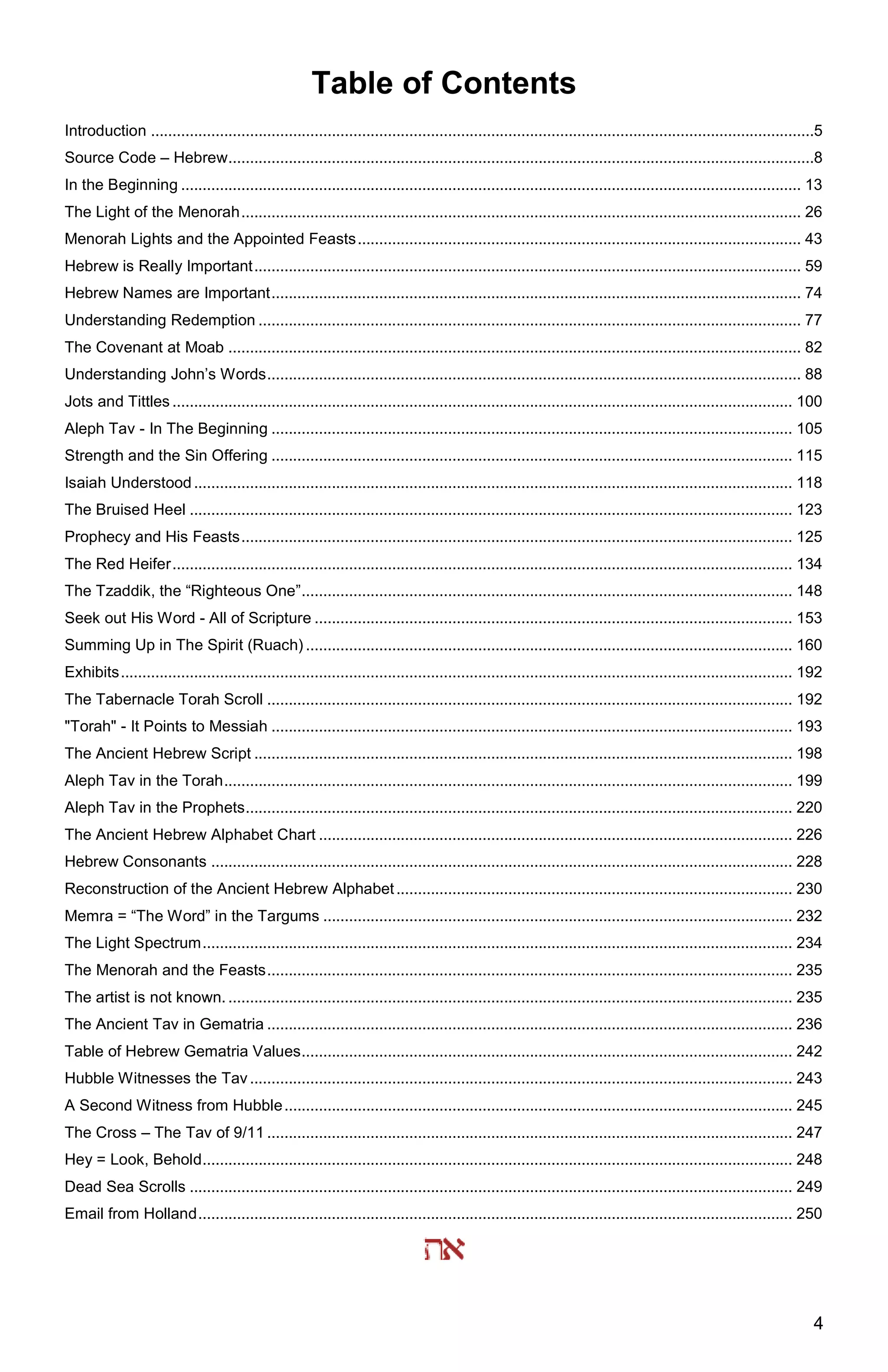 4
Table of Contents
Introduction ..........................................................................................................................................................5
Source Code – Hebrew........................................................................................................................................8
In the Beginning ................................................................................................................................................ 13
The Light of the Menorah.................................................................................................................................. 26
Menorah Lights and the Appointed Feasts....................................................................................................... 43
Hebrew is Really Important............................................................................................................................... 59
Hebrew Names are Important........................................................................................................................... 74
Understanding Redemption .............................................................................................................................. 77
The Covenant at Moab ..................................................................................................................................... 82
Understanding John’s Words............................................................................................................................ 88
Jots and Tittles ................................................................................................................................................ 100
Aleph Tav - In The Beginning ......................................................................................................................... 105
Strength and the Sin Offering ......................................................................................................................... 115
Isaiah Understood........................................................................................................................................... 118
The Bruised Heel ............................................................................................................................................ 123
Prophecy and His Feasts................................................................................................................................ 125
The Red Heifer................................................................................................................................................ 134
The Tzaddik, the “Righteous One”.................................................................................................................. 148
Seek out His Word - All of Scripture ............................................................................................................... 153
Summing Up in The Spirit (Ruach) ................................................................................................................. 160
Exhibits............................................................................................................................................................ 192
The Tabernacle Torah Scroll .......................................................................................................................... 192
"Torah" - It Points to Messiah ......................................................................................................................... 193
The Ancient Hebrew Script ............................................................................................................................. 198
Aleph Tav in the Torah.................................................................................................................................... 199
Aleph Tav in the Prophets............................................................................................................................... 220
The Ancient Hebrew Alphabet Chart .............................................................................................................. 226
Hebrew Consonants ....................................................................................................................................... 228
Reconstruction of the Ancient Hebrew Alphabet............................................................................................ 230
Memra = “The Word” in the Targums ............................................................................................................. 232
The Light Spectrum......................................................................................................................................... 234
The Menorah and the Feasts.......................................................................................................................... 235
The artist is not known. ................................................................................................................................... 235
The Ancient Tav in Gematria .......................................................................................................................... 236
Table of Hebrew Gematria Values.................................................................................................................. 242
Hubble Witnesses the Tav.............................................................................................................................. 243
A Second Witness from Hubble...................................................................................................................... 245
The Cross – The Tav of 9/11 .......................................................................................................................... 247
Hey = Look, Behold......................................................................................................................................... 248
Dead Sea Scrolls ............................................................................................................................................ 249
Email from Holland.......................................................................................................................................... 250
 