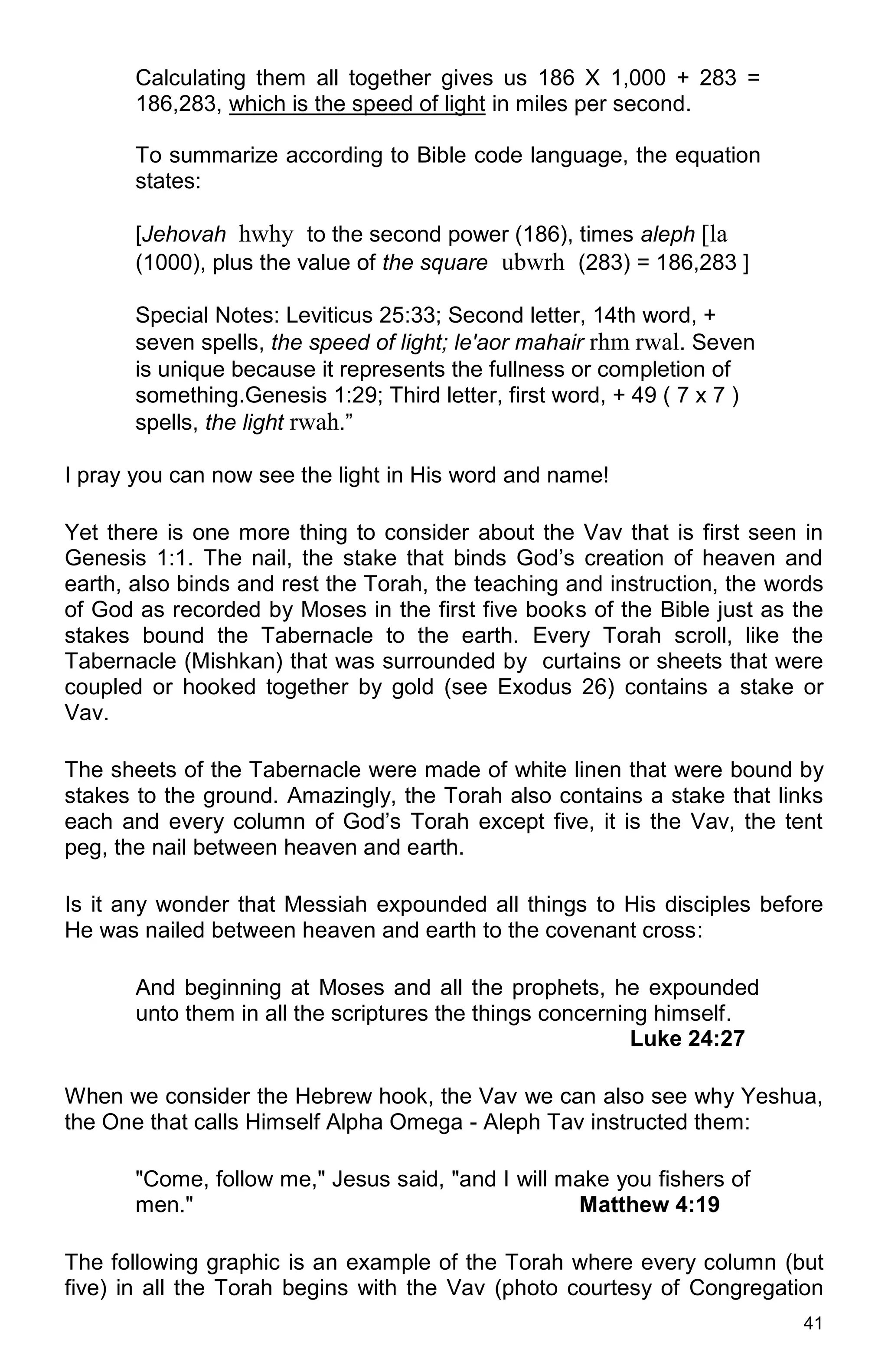41
Calculating them all together gives us 186 X 1,000 + 283 =
186,283, which is the speed of light in miles per second.
To summarize according to Bible code language, the equation
states:
[Jehovah hwhy to the second power (186), times aleph [la
(1000), plus the value of the square ubwrh (283) = 186,283 ]
Special Notes: Leviticus 25:33; Second letter, 14th word, +
seven spells, the speed of light; le'aor mahair rhm rwal. Seven
is unique because it represents the fullness or completion of
something.Genesis 1:29; Third letter, first word, + 49 ( 7 x 7 )
spells, the light rwah.”
I pray you can now see the light in His word and name!
Yet there is one more thing to consider about the Vav that is first seen in
Genesis 1:1. The nail, the stake that binds God’s creation of heaven and
earth, also binds and rest the Torah, the teaching and instruction, the words
of God as recorded by Moses in the first five books of the Bible just as the
stakes bound the Tabernacle to the earth. Every Torah scroll, like the
Tabernacle (Mishkan) that was surrounded by curtains or sheets that were
coupled or hooked together by gold (see Exodus 26) contains a stake or
Vav.
The sheets of the Tabernacle were made of white linen that were bound by
stakes to the ground. Amazingly, the Torah also contains a stake that links
each and every column of God’s Torah except five, it is the Vav, the tent
peg, the nail between heaven and earth.
Is it any wonder that Messiah expounded all things to His disciples before
He was nailed between heaven and earth to the covenant cross:
And beginning at Moses and all the prophets, he expounded
unto them in all the scriptures the things concerning himself.
Luke 24:27
When we consider the Hebrew hook, the Vav we can also see why Yeshua,
the One that calls Himself Alpha Omega - Aleph Tav instructed them:
"Come, follow me," Jesus said, "and I will make you fishers of
men." Matthew 4:19
The following graphic is an example of the Torah where every column (but
five) in all the Torah begins with the Vav (photo courtesy of Congregation
 