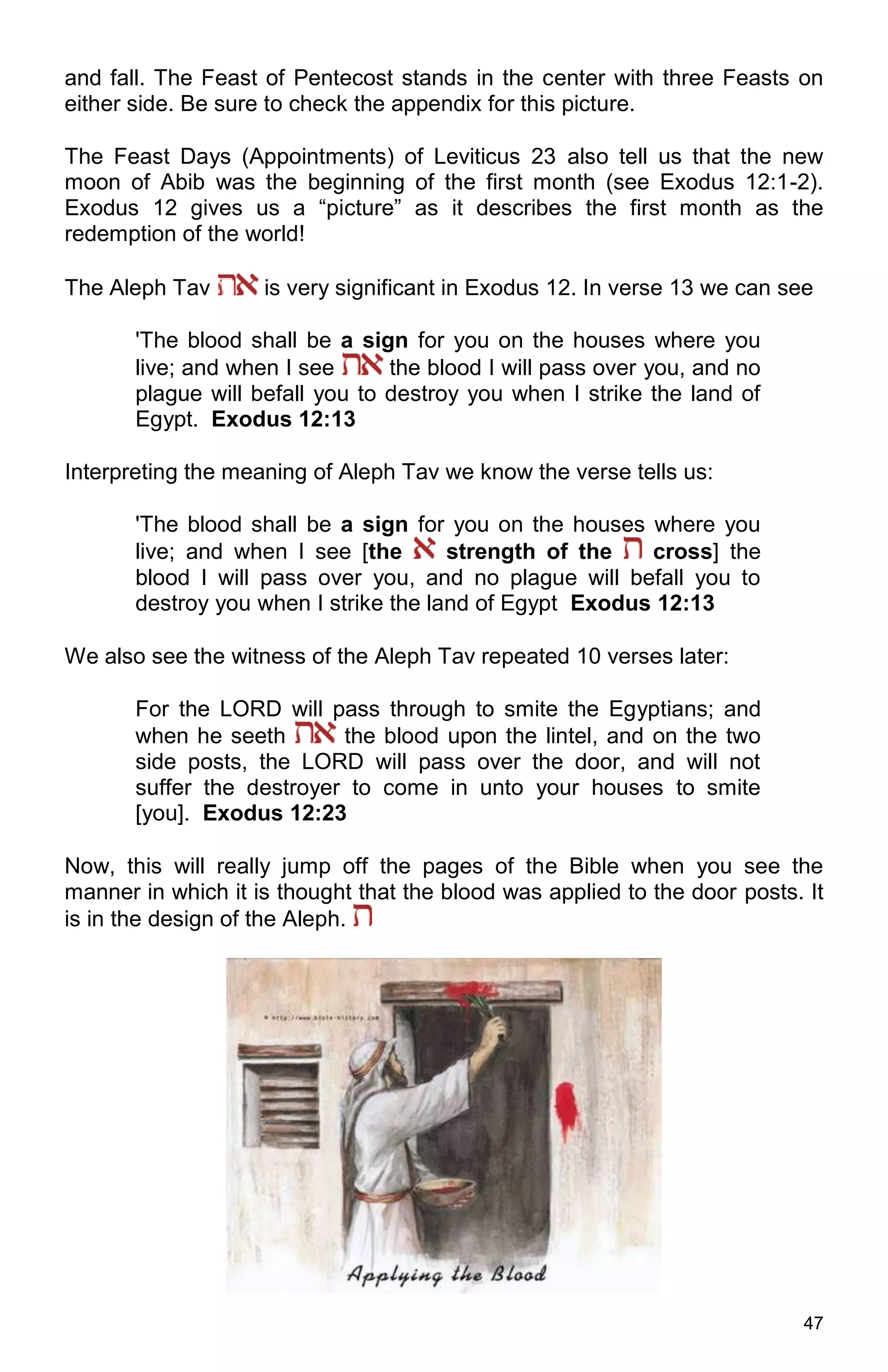 47
and fall. The Feast of Pentecost stands in the center with three Feasts on
either side. Be sure to check the appendix for this picture.
The Feast Days (Appointments) of Leviticus 23 also tell us that the new
moon of Abib was the beginning of the first month (see Exodus 12:1-2).
Exodus 12 gives us a “picture” as it describes the first month as the
redemption of the world!
The Aleph Tav is very significant in Exodus 12. In verse 13 we can see
'The blood shall be a sign for you on the houses where you
live; and when I see the blood I will pass over you, and no
plague will befall you to destroy you when I strike the land of
Egypt. Exodus 12:13
Interpreting the meaning of Aleph Tav we know the verse tells us:
'The blood shall be a sign for you on the houses where you
live; and when I see [the strength of the cross] the
blood I will pass over you, and no plague will befall you to
destroy you when I strike the land of Egypt Exodus 12:13
We also see the witness of the Aleph Tav repeated 10 verses later:
For the LORD will pass through to smite the Egyptians; and
when he seeth the blood upon the lintel, and on the two
side posts, the LORD will pass over the door, and will not
suffer the destroyer to come in unto your houses to smite
[you]. Exodus 12:23
Now, this will really jump off the pages of the Bible when you see the
manner in which it is thought that the blood was applied to the door posts. It
is in the design of the Aleph.
 