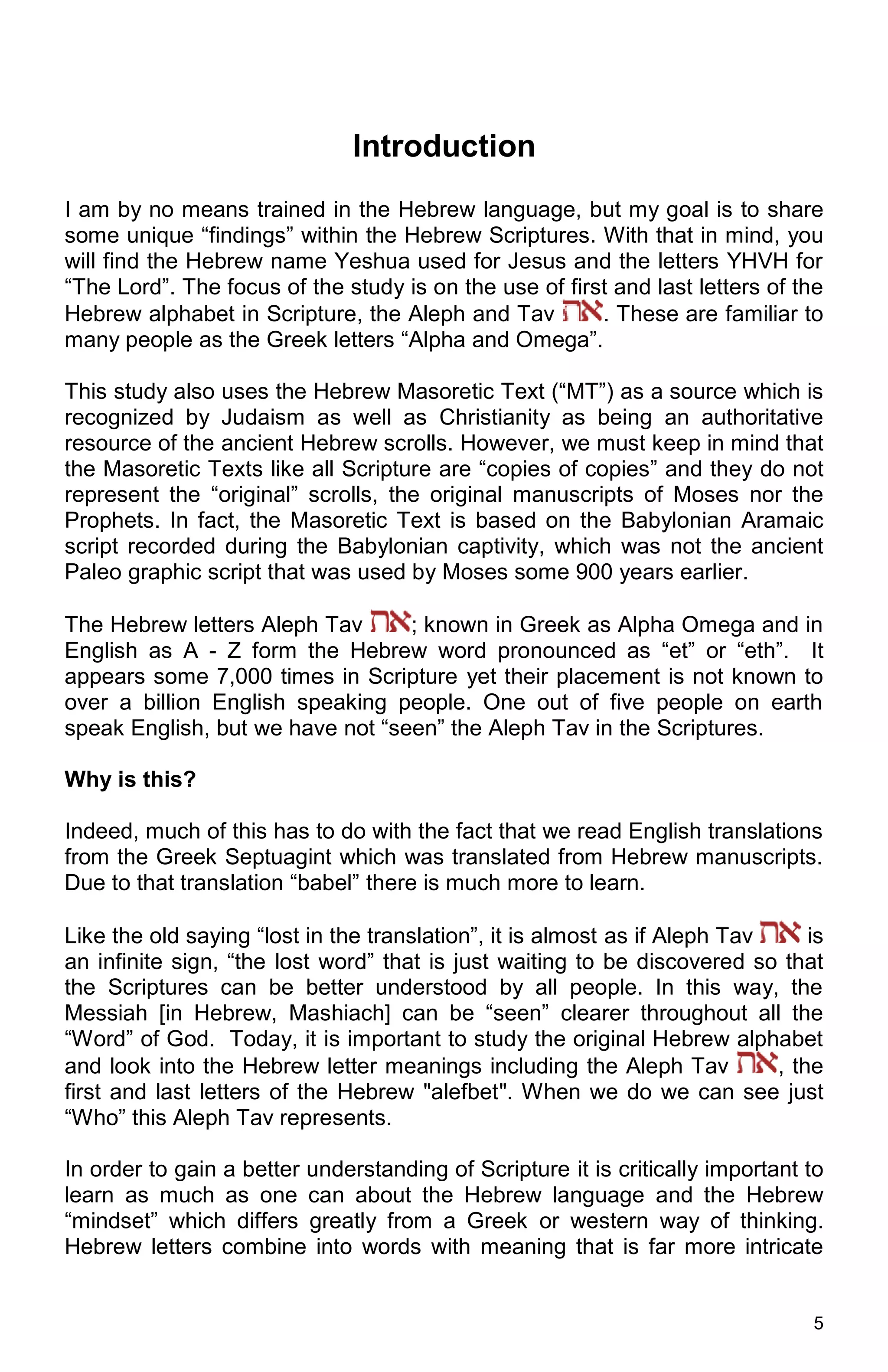 5
Introduction
I am by no means trained in the Hebrew language, but my goal is to share
some unique “findings” within the Hebrew Scriptures. With that in mind, you
will find the Hebrew name Yeshua used for Jesus and the letters YHVH for
“The Lord”. The focus of the study is on the use of first and last letters of the
Hebrew alphabet in Scripture, the Aleph and Tav . These are familiar to
many people as the Greek letters “Alpha and Omega”.
This study also uses the Hebrew Masoretic Text (“MT”) as a source which is
recognized by Judaism as well as Christianity as being an authoritative
resource of the ancient Hebrew scrolls. However, we must keep in mind that
the Masoretic Texts like all Scripture are “copies of copies” and they do not
represent the “original” scrolls, the original manuscripts of Moses nor the
Prophets. In fact, the Masoretic Text is based on the Babylonian Aramaic
script recorded during the Babylonian captivity, which was not the ancient
Paleo graphic script that was used by Moses some 900 years earlier.
The Hebrew letters Aleph Tav ; known in Greek as Alpha Omega and in
English as A - Z form the Hebrew word pronounced as “et” or “eth”. It
appears some 7,000 times in Scripture yet their placement is not known to
over a billion English speaking people. One out of five people on earth
speak English, but we have not “seen” the Aleph Tav in the Scriptures.
Why is this?
Indeed, much of this has to do with the fact that we read English translations
from the Greek Septuagint which was translated from Hebrew manuscripts.
Due to that translation “babel” there is much more to learn.
Like the old saying “lost in the translation”, it is almost as if Aleph Tav is
an infinite sign, “the lost word” that is just waiting to be discovered so that
the Scriptures can be better understood by all people. In this way, the
Messiah [in Hebrew, Mashiach] can be “seen” clearer throughout all the
“Word” of God. Today, it is important to study the original Hebrew alphabet
and look into the Hebrew letter meanings including the Aleph Tav , the
first and last letters of the Hebrew "alefbet". When we do we can see just
“Who” this Aleph Tav represents.
In order to gain a better understanding of Scripture it is critically important to
learn as much as one can about the Hebrew language and the Hebrew
“mindset” which differs greatly from a Greek or western way of thinking.
Hebrew letters combine into words with meaning that is far more intricate
 