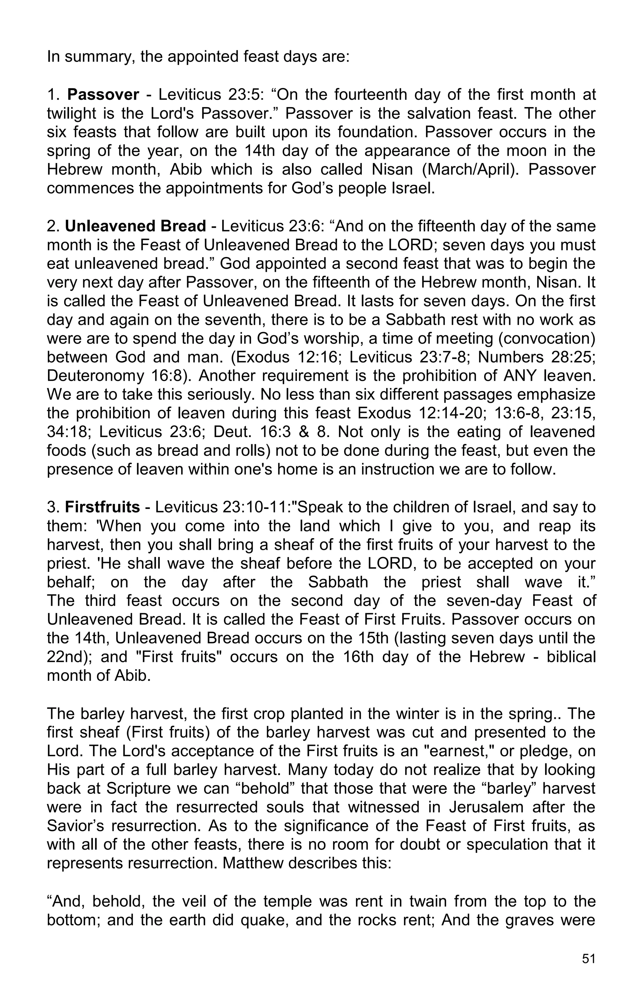 51
In summary, the appointed feast days are:
1. Passover - Leviticus 23:5: “On the fourteenth day of the first month at
twilight is the Lord's Passover.” Passover is the salvation feast. The other
six feasts that follow are built upon its foundation. Passover occurs in the
spring of the year, on the 14th day of the appearance of the moon in the
Hebrew month, Abib which is also called Nisan (March/April). Passover
commences the appointments for God’s people Israel.
2. Unleavened Bread - Leviticus 23:6: “And on the fifteenth day of the same
month is the Feast of Unleavened Bread to the LORD; seven days you must
eat unleavened bread.” God appointed a second feast that was to begin the
very next day after Passover, on the fifteenth of the Hebrew month, Nisan. It
is called the Feast of Unleavened Bread. It lasts for seven days. On the first
day and again on the seventh, there is to be a Sabbath rest with no work as
were are to spend the day in God’s worship, a time of meeting (convocation)
between God and man. (Exodus 12:16; Leviticus 23:7-8; Numbers 28:25;
Deuteronomy 16:8). Another requirement is the prohibition of ANY leaven.
We are to take this seriously. No less than six different passages emphasize
the prohibition of leaven during this feast Exodus 12:14-20; 13:6-8, 23:15,
34:18; Leviticus 23:6; Deut. 16:3 & 8. Not only is the eating of leavened
foods (such as bread and rolls) not to be done during the feast, but even the
presence of leaven within one's home is an instruction we are to follow.
3. Firstfruits - Leviticus 23:10-11:"Speak to the children of Israel, and say to
them: 'When you come into the land which I give to you, and reap its
harvest, then you shall bring a sheaf of the first fruits of your harvest to the
priest. 'He shall wave the sheaf before the LORD, to be accepted on your
behalf; on the day after the Sabbath the priest shall wave it.”
The third feast occurs on the second day of the seven-day Feast of
Unleavened Bread. It is called the Feast of First Fruits. Passover occurs on
the 14th, Unleavened Bread occurs on the 15th (lasting seven days until the
22nd); and "First fruits" occurs on the 16th day of the Hebrew - biblical
month of Abib.
The barley harvest, the first crop planted in the winter is in the spring.. The
first sheaf (First fruits) of the barley harvest was cut and presented to the
Lord. The Lord's acceptance of the First fruits is an "earnest," or pledge, on
His part of a full barley harvest. Many today do not realize that by looking
back at Scripture we can “behold” that those that were the “barley” harvest
were in fact the resurrected souls that witnessed in Jerusalem after the
Savior’s resurrection. As to the significance of the Feast of First fruits, as
with all of the other feasts, there is no room for doubt or speculation that it
represents resurrection. Matthew describes this:
“And, behold, the veil of the temple was rent in twain from the top to the
bottom; and the earth did quake, and the rocks rent; And the graves were
 