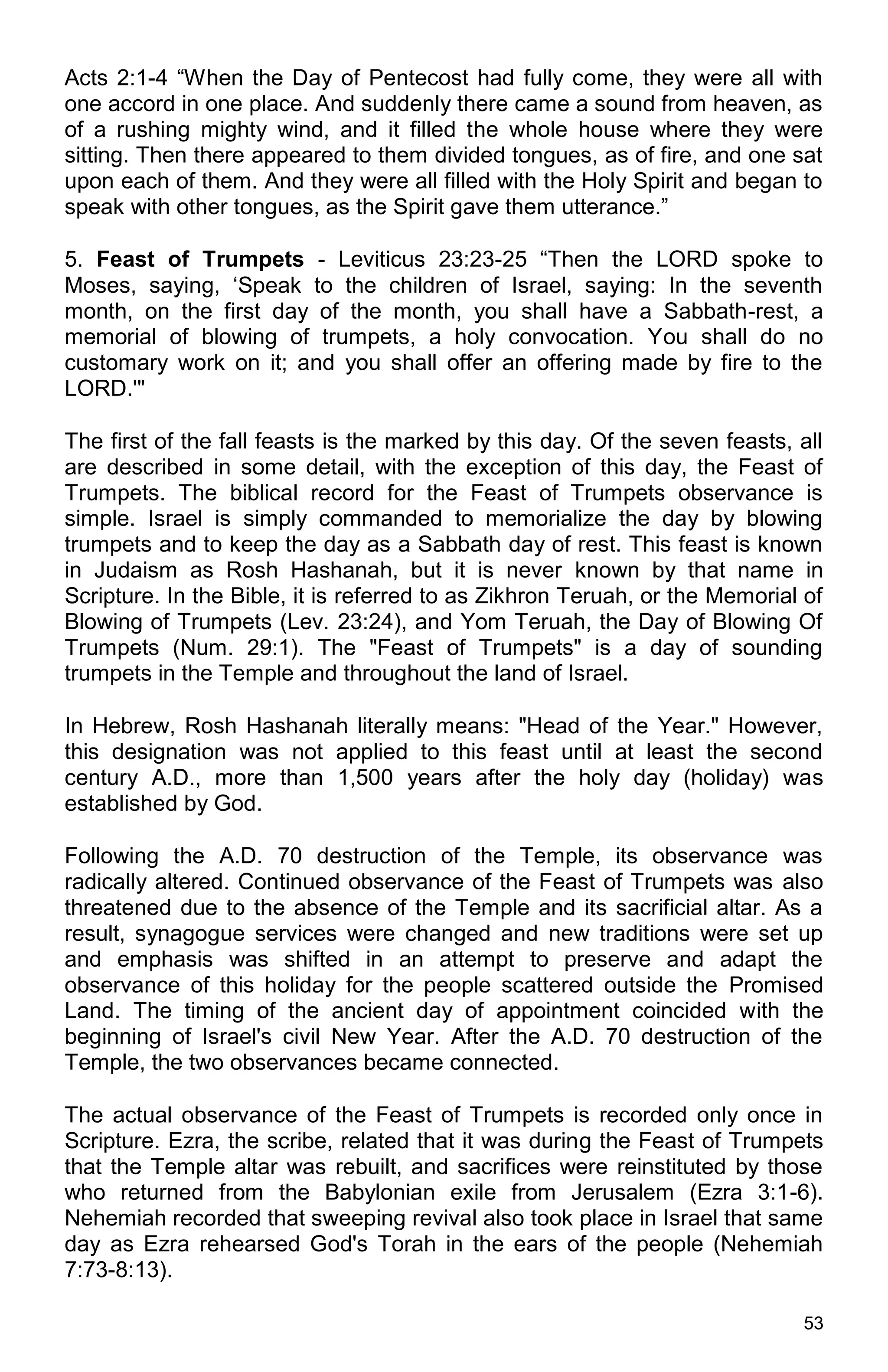 53
Acts 2:1-4 “When the Day of Pentecost had fully come, they were all with
one accord in one place. And suddenly there came a sound from heaven, as
of a rushing mighty wind, and it filled the whole house where they were
sitting. Then there appeared to them divided tongues, as of fire, and one sat
upon each of them. And they were all filled with the Holy Spirit and began to
speak with other tongues, as the Spirit gave them utterance.”
5. Feast of Trumpets - Leviticus 23:23-25 “Then the LORD spoke to
Moses, saying, ‘Speak to the children of Israel, saying: In the seventh
month, on the first day of the month, you shall have a Sabbath-rest, a
memorial of blowing of trumpets, a holy convocation. You shall do no
customary work on it; and you shall offer an offering made by fire to the
LORD.'"
The first of the fall feasts is the marked by this day. Of the seven feasts, all
are described in some detail, with the exception of this day, the Feast of
Trumpets. The biblical record for the Feast of Trumpets observance is
simple. Israel is simply commanded to memorialize the day by blowing
trumpets and to keep the day as a Sabbath day of rest. This feast is known
in Judaism as Rosh Hashanah, but it is never known by that name in
Scripture. In the Bible, it is referred to as Zikhron Teruah, or the Memorial of
Blowing of Trumpets (Lev. 23:24), and Yom Teruah, the Day of Blowing Of
Trumpets (Num. 29:1). The "Feast of Trumpets" is a day of sounding
trumpets in the Temple and throughout the land of Israel.
In Hebrew, Rosh Hashanah literally means: "Head of the Year." However,
this designation was not applied to this feast until at least the second
century A.D., more than 1,500 years after the holy day (holiday) was
established by God.
Following the A.D. 70 destruction of the Temple, its observance was
radically altered. Continued observance of the Feast of Trumpets was also
threatened due to the absence of the Temple and its sacrificial altar. As a
result, synagogue services were changed and new traditions were set up
and emphasis was shifted in an attempt to preserve and adapt the
observance of this holiday for the people scattered outside the Promised
Land. The timing of the ancient day of appointment coincided with the
beginning of Israel's civil New Year. After the A.D. 70 destruction of the
Temple, the two observances became connected.
The actual observance of the Feast of Trumpets is recorded only once in
Scripture. Ezra, the scribe, related that it was during the Feast of Trumpets
that the Temple altar was rebuilt, and sacrifices were reinstituted by those
who returned from the Babylonian exile from Jerusalem (Ezra 3:1-6).
Nehemiah recorded that sweeping revival also took place in Israel that same
day as Ezra rehearsed God's Torah in the ears of the people (Nehemiah
7:73-8:13).
 