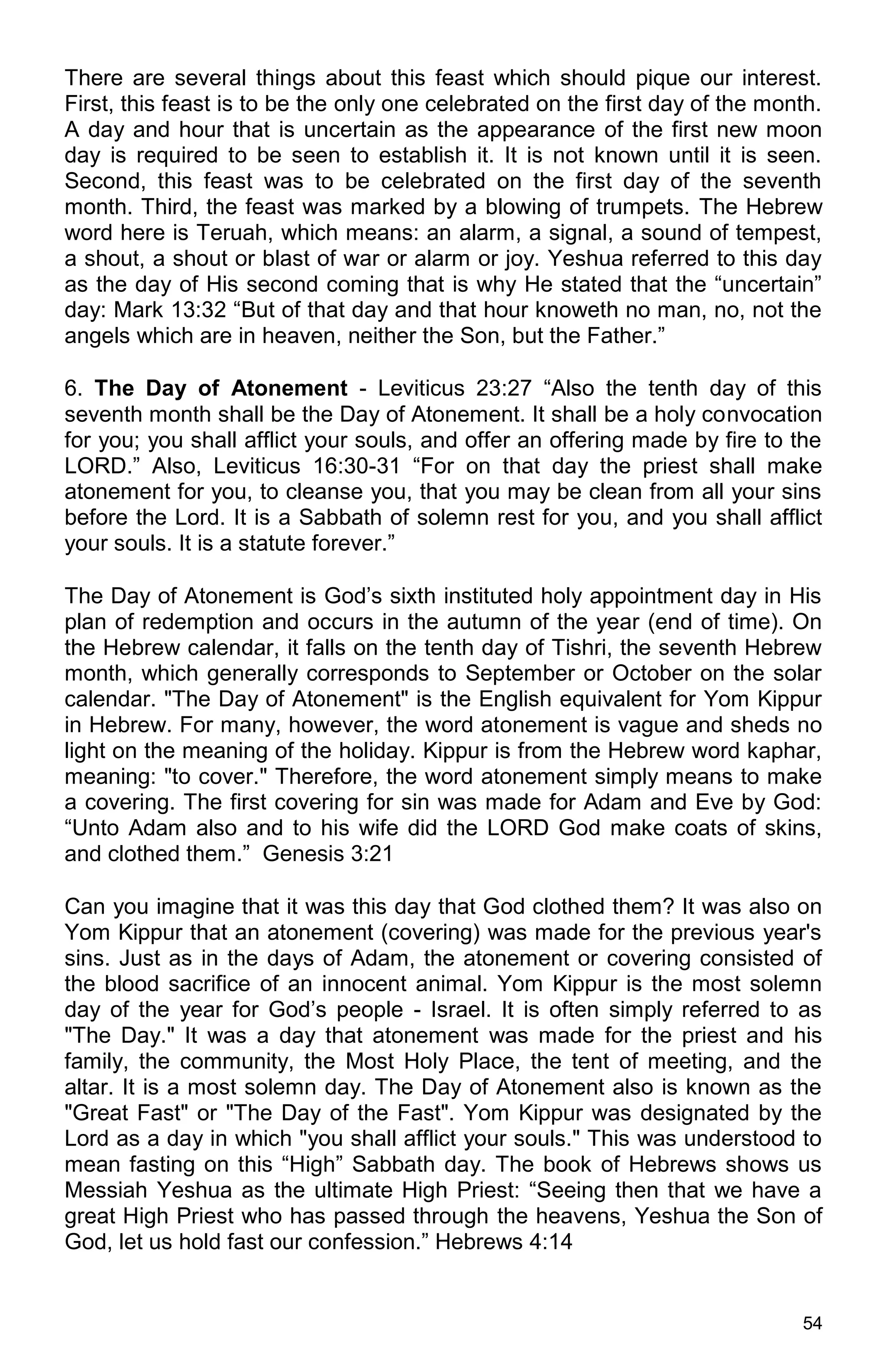 54
There are several things about this feast which should pique our interest.
First, this feast is to be the only one celebrated on the first day of the month.
A day and hour that is uncertain as the appearance of the first new moon
day is required to be seen to establish it. It is not known until it is seen.
Second, this feast was to be celebrated on the first day of the seventh
month. Third, the feast was marked by a blowing of trumpets. The Hebrew
word here is Teruah, which means: an alarm, a signal, a sound of tempest,
a shout, a shout or blast of war or alarm or joy. Yeshua referred to this day
as the day of His second coming that is why He stated that the “uncertain”
day: Mark 13:32 “But of that day and that hour knoweth no man, no, not the
angels which are in heaven, neither the Son, but the Father.”
6. The Day of Atonement - Leviticus 23:27 “Also the tenth day of this
seventh month shall be the Day of Atonement. It shall be a holy convocation
for you; you shall afflict your souls, and offer an offering made by fire to the
LORD.” Also, Leviticus 16:30-31 “For on that day the priest shall make
atonement for you, to cleanse you, that you may be clean from all your sins
before the Lord. It is a Sabbath of solemn rest for you, and you shall afflict
your souls. It is a statute forever.”
The Day of Atonement is God’s sixth instituted holy appointment day in His
plan of redemption and occurs in the autumn of the year (end of time). On
the Hebrew calendar, it falls on the tenth day of Tishri, the seventh Hebrew
month, which generally corresponds to September or October on the solar
calendar. "The Day of Atonement" is the English equivalent for Yom Kippur
in Hebrew. For many, however, the word atonement is vague and sheds no
light on the meaning of the holiday. Kippur is from the Hebrew word kaphar,
meaning: "to cover." Therefore, the word atonement simply means to make
a covering. The first covering for sin was made for Adam and Eve by God:
“Unto Adam also and to his wife did the LORD God make coats of skins,
and clothed them.” Genesis 3:21
Can you imagine that it was this day that God clothed them? It was also on
Yom Kippur that an atonement (covering) was made for the previous year's
sins. Just as in the days of Adam, the atonement or covering consisted of
the blood sacrifice of an innocent animal. Yom Kippur is the most solemn
day of the year for God’s people - Israel. It is often simply referred to as
"The Day." It was a day that atonement was made for the priest and his
family, the community, the Most Holy Place, the tent of meeting, and the
altar. It is a most solemn day. The Day of Atonement also is known as the
"Great Fast" or "The Day of the Fast". Yom Kippur was designated by the
Lord as a day in which "you shall afflict your souls." This was understood to
mean fasting on this “High” Sabbath day. The book of Hebrews shows us
Messiah Yeshua as the ultimate High Priest: “Seeing then that we have a
great High Priest who has passed through the heavens, Yeshua the Son of
God, let us hold fast our confession.” Hebrews 4:14
 