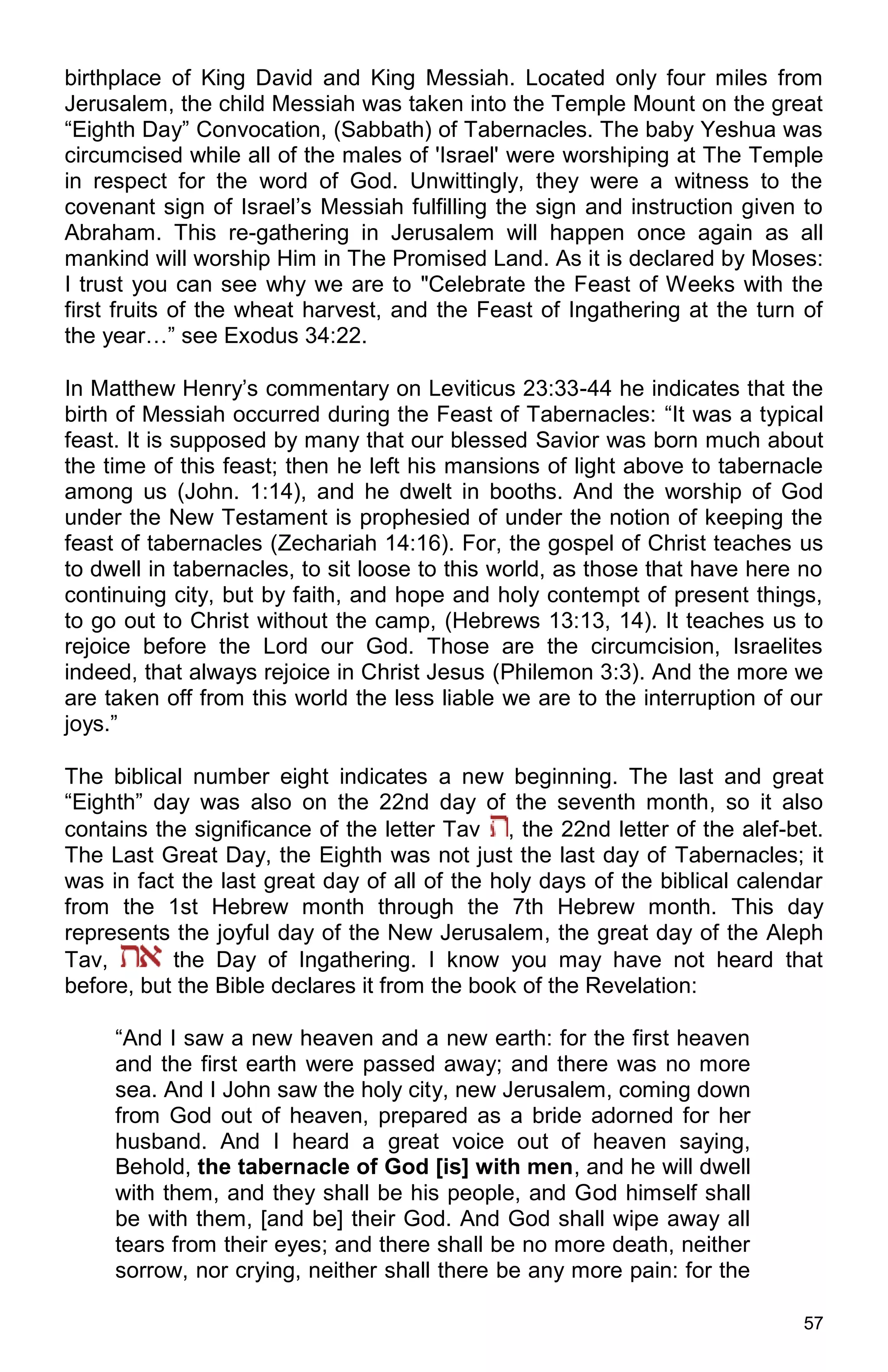 57
birthplace of King David and King Messiah. Located only four miles from
Jerusalem, the child Messiah was taken into the Temple Mount on the great
“Eighth Day” Convocation, (Sabbath) of Tabernacles. The baby Yeshua was
circumcised while all of the males of 'Israel' were worshiping at The Temple
in respect for the word of God. Unwittingly, they were a witness to the
covenant sign of Israel’s Messiah fulfilling the sign and instruction given to
Abraham. This re-gathering in Jerusalem will happen once again as all
mankind will worship Him in The Promised Land. As it is declared by Moses:
I trust you can see why we are to "Celebrate the Feast of Weeks with the
first fruits of the wheat harvest, and the Feast of Ingathering at the turn of
the year…” see Exodus 34:22.
In Matthew Henry’s commentary on Leviticus 23:33-44 he indicates that the
birth of Messiah occurred during the Feast of Tabernacles: “It was a typical
feast. It is supposed by many that our blessed Savior was born much about
the time of this feast; then he left his mansions of light above to tabernacle
among us (John. 1:14), and he dwelt in booths. And the worship of God
under the New Testament is prophesied of under the notion of keeping the
feast of tabernacles (Zechariah 14:16). For, the gospel of Christ teaches us
to dwell in tabernacles, to sit loose to this world, as those that have here no
continuing city, but by faith, and hope and holy contempt of present things,
to go out to Christ without the camp, (Hebrews 13:13, 14). It teaches us to
rejoice before the Lord our God. Those are the circumcision, Israelites
indeed, that always rejoice in Christ Jesus (Philemon 3:3). And the more we
are taken off from this world the less liable we are to the interruption of our
joys.”
The biblical number eight indicates a new beginning. The last and great
“Eighth” day was also on the 22nd day of the seventh month, so it also
contains the significance of the letter Tav , the 22nd letter of the alef-bet.
The Last Great Day, the Eighth was not just the last day of Tabernacles; it
was in fact the last great day of all of the holy days of the biblical calendar
from the 1st Hebrew month through the 7th Hebrew month. This day
represents the joyful day of the New Jerusalem, the great day of the Aleph
Tav, the Day of Ingathering. I know you may have not heard that
before, but the Bible declares it from the book of the Revelation:
“And I saw a new heaven and a new earth: for the first heaven
and the first earth were passed away; and there was no more
sea. And I John saw the holy city, new Jerusalem, coming down
from God out of heaven, prepared as a bride adorned for her
husband. And I heard a great voice out of heaven saying,
Behold, the tabernacle of God [is] with men, and he will dwell
with them, and they shall be his people, and God himself shall
be with them, [and be] their God. And God shall wipe away all
tears from their eyes; and there shall be no more death, neither
sorrow, nor crying, neither shall there be any more pain: for the
 