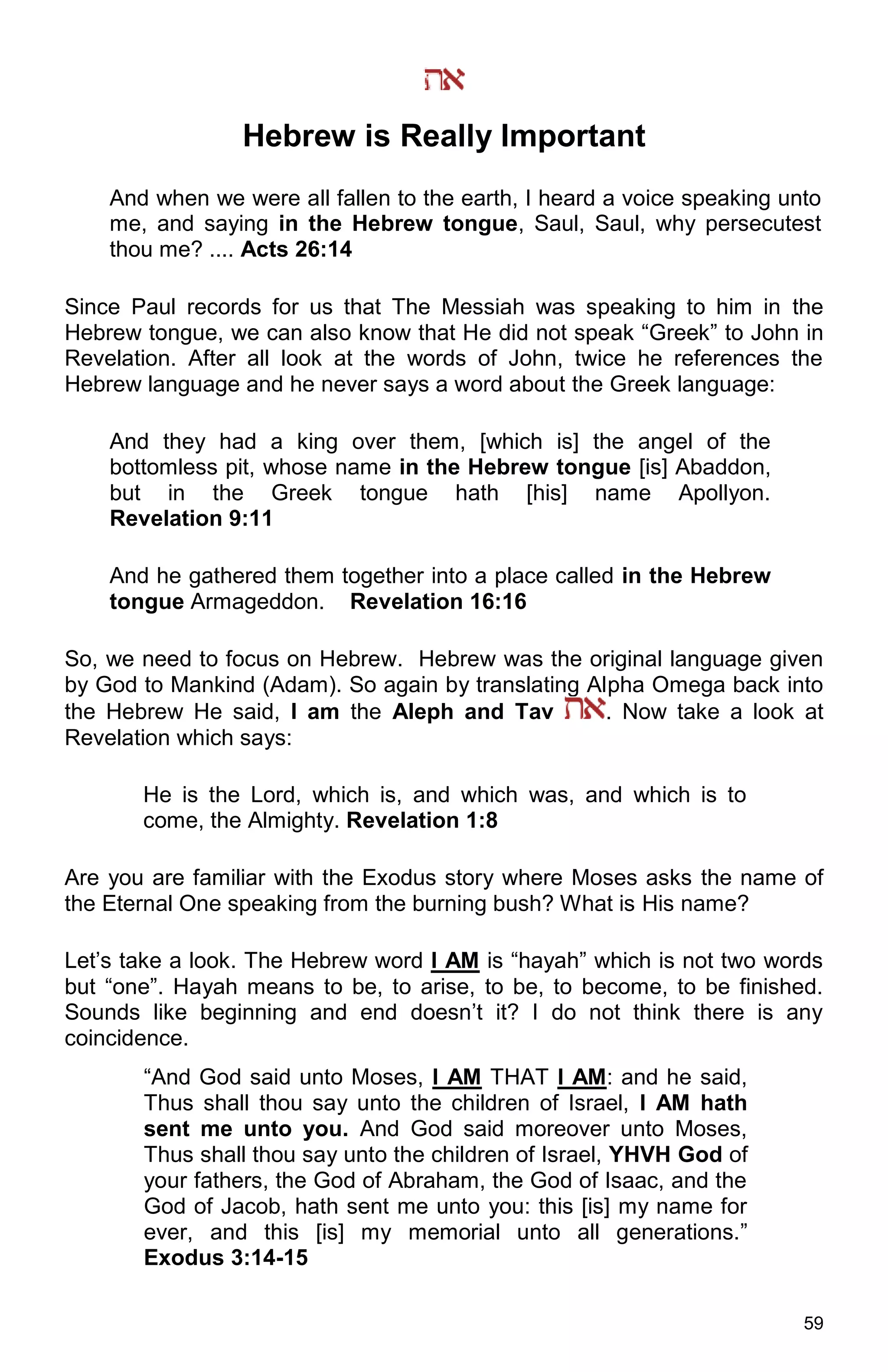 59
Hebrew is Really Important
And when we were all fallen to the earth, I heard a voice speaking unto
me, and saying in the Hebrew tongue, Saul, Saul, why persecutest
thou me? .... Acts 26:14
Since Paul records for us that The Messiah was speaking to him in the
Hebrew tongue, we can also know that He did not speak “Greek” to John in
Revelation. After all look at the words of John, twice he references the
Hebrew language and he never says a word about the Greek language:
And they had a king over them, [which is] the angel of the
bottomless pit, whose name in the Hebrew tongue [is] Abaddon,
but in the Greek tongue hath [his] name Apollyon.
Revelation 9:11
And he gathered them together into a place called in the Hebrew
tongue Armageddon. Revelation 16:16
So, we need to focus on Hebrew. Hebrew was the original language given
by God to Mankind (Adam). So again by translating Alpha Omega back into
the Hebrew He said, I am the Aleph and Tav . Now take a look at
Revelation which says:
He is the Lord, which is, and which was, and which is to
come, the Almighty. Revelation 1:8
Are you are familiar with the Exodus story where Moses asks the name of
the Eternal One speaking from the burning bush? What is His name?
Let’s take a look. The Hebrew word I AM is “hayah” which is not two words
but “one”. Hayah means to be, to arise, to be, to become, to be finished.
Sounds like beginning and end doesn’t it? I do not think there is any
coincidence.
“And God said unto Moses, I AM THAT I AM: and he said,
Thus shall thou say unto the children of Israel, I AM hath
sent me unto you. And God said moreover unto Moses,
Thus shall thou say unto the children of Israel, YHVH God of
your fathers, the God of Abraham, the God of Isaac, and the
God of Jacob, hath sent me unto you: this [is] my name for
ever, and this [is] my memorial unto all generations.”
Exodus 3:14-15
 