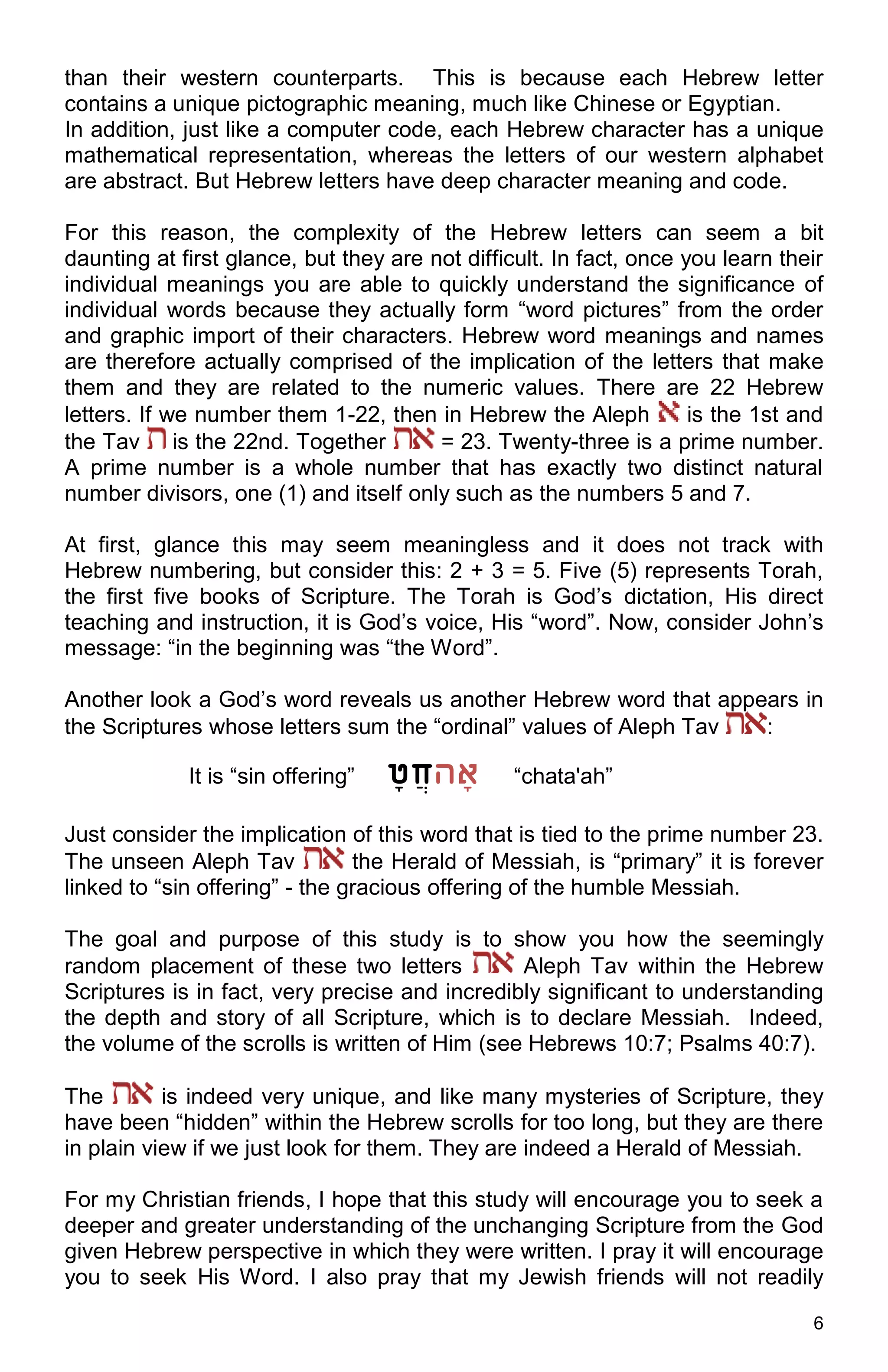6
than their western counterparts. This is because each Hebrew letter
contains a unique pictographic meaning, much like Chinese or Egyptian.
In addition, just like a computer code, each Hebrew character has a unique
mathematical representation, whereas the letters of our western alphabet
are abstract. But Hebrew letters have deep character meaning and code.
For this reason, the complexity of the Hebrew letters can seem a bit
daunting at first glance, but they are not difficult. In fact, once you learn their
individual meanings you are able to quickly understand the significance of
individual words because they actually form “word pictures” from the order
and graphic import of their characters. Hebrew word meanings and names
are therefore actually comprised of the implication of the letters that make
them and they are related to the numeric values. There are 22 Hebrew
letters. If we number them 1-22, then in Hebrew the Aleph is the 1st and
the Tav is the 22nd. Together = 23. Twenty-three is a prime number.
A prime number is a whole number that has exactly two distinct natural
number divisors, one (1) and itself only such as the numbers 5 and 7.
At first, glance this may seem meaningless and it does not track with
Hebrew numbering, but consider this: 2 + 3 = 5. Five (5) represents Torah,
the first five books of Scripture. The Torah is God’s dictation, His direct
teaching and instruction, it is God’s voice, His “word”. Now, consider John’s
message: “in the beginning was “the Word”.
Another look a God’s word reveals us another Hebrew word that appears in
the Scriptures whose letters sum the “ordinal” values of Aleph Tav :
It is “sin offering” ‫ח‬ֲ‫ט‬ָ‫הָא‬ “chata'ah”
Just consider the implication of this word that is tied to the prime number 23.
The unseen Aleph Tav the Herald of Messiah, is “primary” it is forever
linked to “sin offering” - the gracious offering of the humble Messiah.
The goal and purpose of this study is to show you how the seemingly
random placement of these two letters Aleph Tav within the Hebrew
Scriptures is in fact, very precise and incredibly significant to understanding
the depth and story of all Scripture, which is to declare Messiah. Indeed,
the volume of the scrolls is written of Him (see Hebrews 10:7; Psalms 40:7).
The is indeed very unique, and like many mysteries of Scripture, they
have been “hidden” within the Hebrew scrolls for too long, but they are there
in plain view if we just look for them. They are indeed a Herald of Messiah.
For my Christian friends, I hope that this study will encourage you to seek a
deeper and greater understanding of the unchanging Scripture from the God
given Hebrew perspective in which they were written. I pray it will encourage
you to seek His Word. I also pray that my Jewish friends will not readily
 