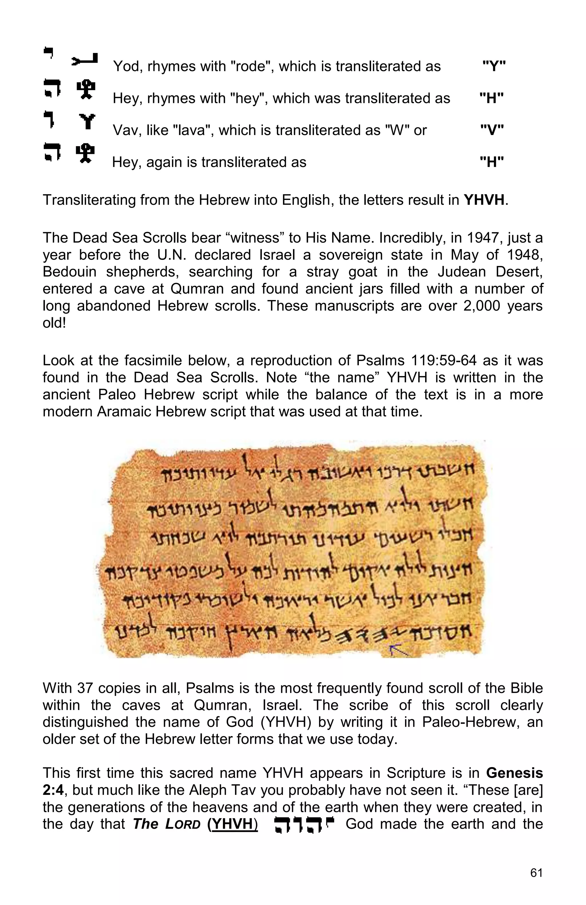 61
Yod, rhymes with "rode", which is transliterated as "Y"
Hey, rhymes with "hey", which was transliterated as "H"
Vav, like "lava", which is transliterated as "W" or "V"
Hey, again is transliterated as "H"
Transliterating from the Hebrew into English, the letters result in YHVH.
The Dead Sea Scrolls bear “witness” to His Name. Incredibly, in 1947, just a
year before the U.N. declared Israel a sovereign state in May of 1948,
Bedouin shepherds, searching for a stray goat in the Judean Desert,
entered a cave at Qumran and found ancient jars filled with a number of
long abandoned Hebrew scrolls. These manuscripts are over 2,000 years
old!
Look at the facsimile below, a reproduction of Psalms 119:59-64 as it was
found in the Dead Sea Scrolls. Note “the name” YHVH is written in the
ancient Paleo Hebrew script while the balance of the text is in a more
modern Aramaic Hebrew script that was used at that time.
With 37 copies in all, Psalms is the most frequently found scroll of the Bible
within the caves at Qumran, Israel. The scribe of this scroll clearly
distinguished the name of God (YHVH) by writing it in Paleo-Hebrew, an
older set of the Hebrew letter forms that we use today.
This first time this sacred name YHVH appears in Scripture is in Genesis
2:4, but much like the Aleph Tav you probably have not seen it. “These [are]
the generations of the heavens and of the earth when they were created, in
the day that The LORD (YHVH) God made the earth and the
 