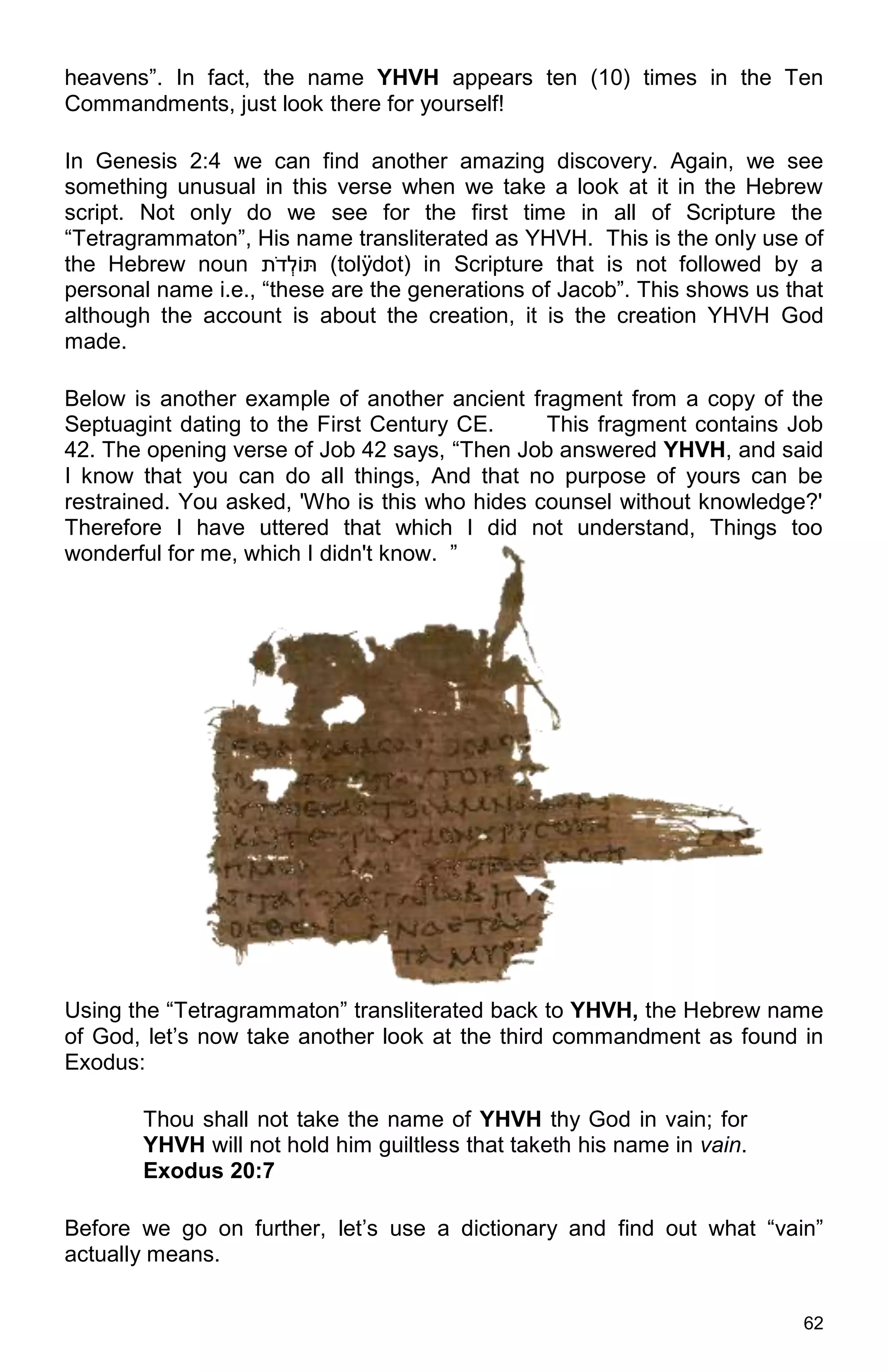 62
heavens”. In fact, the name YHVH appears ten (10) times in the Ten
Commandments, just look there for yourself!
In Genesis 2:4 we can find another amazing discovery. Again, we see
something unusual in this verse when we take a look at it in the Hebrew
script. Not only do we see for the first time in all of Scripture the
“Tetragrammaton”, His name transliterated as YHVH. This is the only use of
the Hebrew noun ‫ֹוּת‬ ‫ְל‬‫ד‬ֹ‫ת‬ (tolÿdot) in Scripture that is not followed by a
personal name i.e., “these are the generations of Jacob”. This shows us that
although the account is about the creation, it is the creation YHVH God
made.
Below is another example of another ancient fragment from a copy of the
Septuagint dating to the First Century CE. This fragment contains Job
42. The opening verse of Job 42 says, “Then Job answered YHVH, and said
I know that you can do all things, And that no purpose of yours can be
restrained. You asked, 'Who is this who hides counsel without knowledge?'
Therefore I have uttered that which I did not understand, Things too
wonderful for me, which I didn't know. ”
Using the “Tetragrammaton” transliterated back to YHVH, the Hebrew name
of God, let’s now take another look at the third commandment as found in
Exodus:
Thou shall not take the name of YHVH thy God in vain; for
YHVH will not hold him guiltless that taketh his name in vain.
Exodus 20:7
Before we go on further, let’s use a dictionary and find out what “vain”
actually means.
 