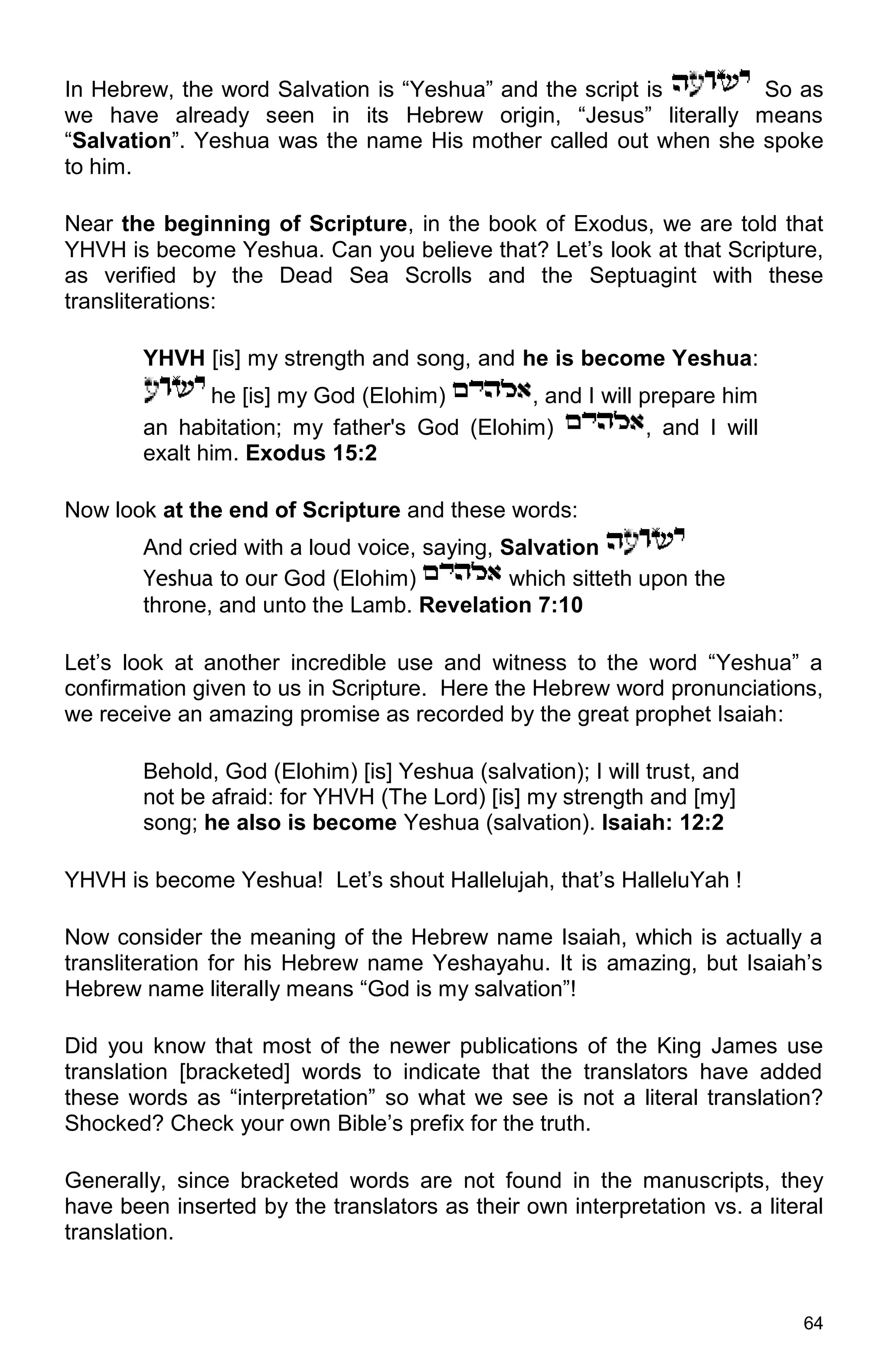 64
In Hebrew, the word Salvation is “Yeshua” and the script is So as
we have already seen in its Hebrew origin, “Jesus” literally means
“Salvation”. Yeshua was the name His mother called out when she spoke
to him.
Near the beginning of Scripture, in the book of Exodus, we are told that
YHVH is become Yeshua. Can you believe that? Let’s look at that Scripture,
as verified by the Dead Sea Scrolls and the Septuagint with these
transliterations:
YHVH [is] my strength and song, and he is become Yeshua:
he [is] my God (Elohim) , and I will prepare him
an habitation; my father's God (Elohim) , and I will
exalt him. Exodus 15:2
Now look at the end of Scripture and these words:
And cried with a loud voice, saying, Salvation
Yeshua to our God (Elohim) which sitteth upon the
throne, and unto the Lamb. Revelation 7:10
Let’s look at another incredible use and witness to the word “Yeshua” a
confirmation given to us in Scripture. Here the Hebrew word pronunciations,
we receive an amazing promise as recorded by the great prophet Isaiah:
Behold, God (Elohim) [is] Yeshua (salvation); I will trust, and
not be afraid: for YHVH (The Lord) [is] my strength and [my]
song; he also is become Yeshua (salvation). Isaiah: 12:2
YHVH is become Yeshua! Let’s shout Hallelujah, that’s HalleluYah !
Now consider the meaning of the Hebrew name Isaiah, which is actually a
transliteration for his Hebrew name Yeshayahu. It is amazing, but Isaiah’s
Hebrew name literally means “God is my salvation”!
Did you know that most of the newer publications of the King James use
translation [bracketed] words to indicate that the translators have added
these words as “interpretation” so what we see is not a literal translation?
Shocked? Check your own Bible’s prefix for the truth.
Generally, since bracketed words are not found in the manuscripts, they
have been inserted by the translators as their own interpretation vs. a literal
translation.
 