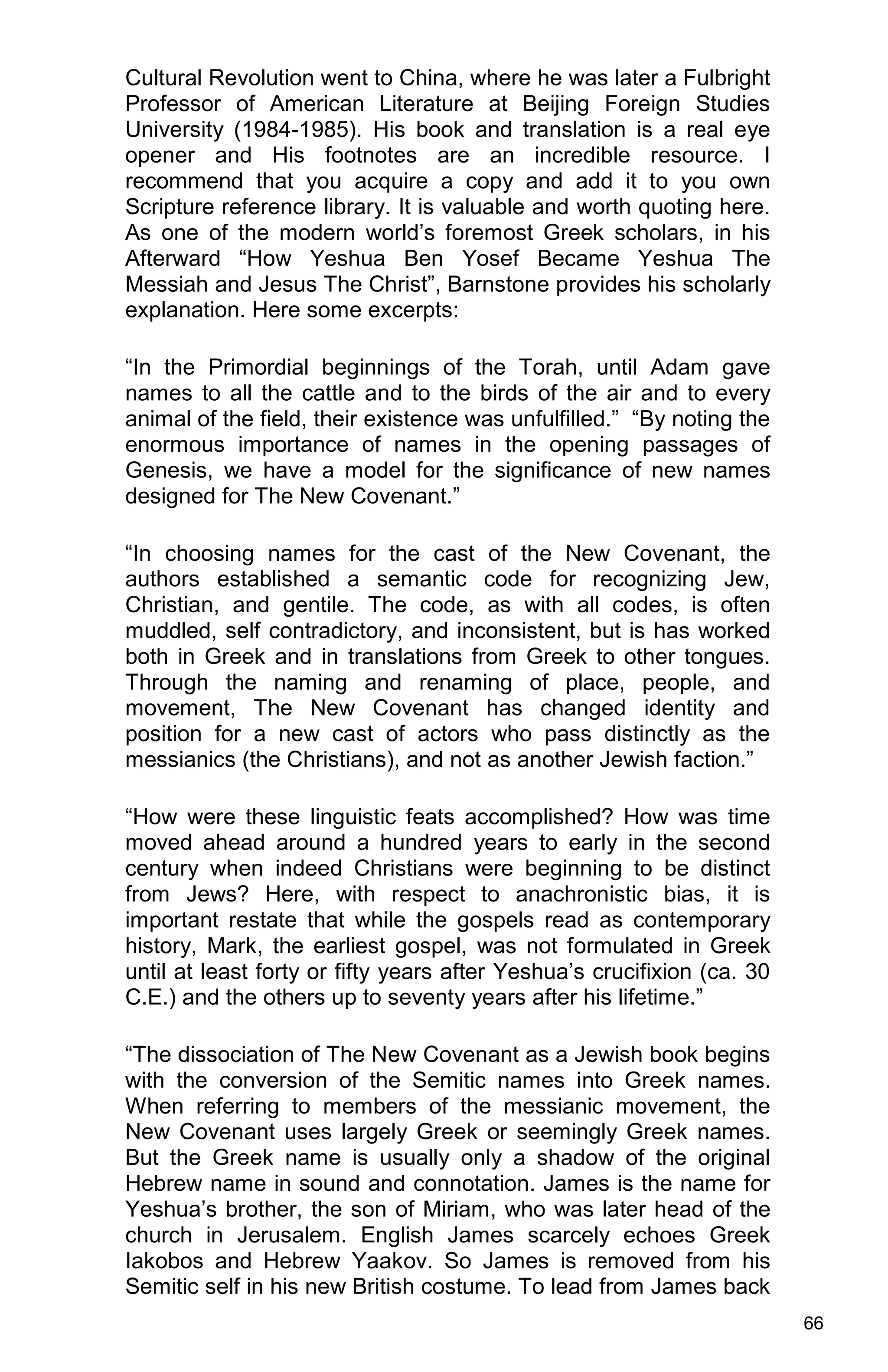 66
Cultural Revolution went to China, where he was later a Fulbright
Professor of American Literature at Beijing Foreign Studies
University (1984-1985). His book and translation is a real eye
opener and His footnotes are an incredible resource. I
recommend that you acquire a copy and add it to you own
Scripture reference library. It is valuable and worth quoting here.
As one of the modern world’s foremost Greek scholars, in his
Afterward “How Yeshua Ben Yosef Became Yeshua The
Messiah and Jesus The Christ”, Barnstone provides his scholarly
explanation. Here some excerpts:
“In the Primordial beginnings of the Torah, until Adam gave
names to all the cattle and to the birds of the air and to every
animal of the field, their existence was unfulfilled.” “By noting the
enormous importance of names in the opening passages of
Genesis, we have a model for the significance of new names
designed for The New Covenant.”
“In choosing names for the cast of the New Covenant, the
authors established a semantic code for recognizing Jew,
Christian, and gentile. The code, as with all codes, is often
muddled, self contradictory, and inconsistent, but is has worked
both in Greek and in translations from Greek to other tongues.
Through the naming and renaming of place, people, and
movement, The New Covenant has changed identity and
position for a new cast of actors who pass distinctly as the
messianics (the Christians), and not as another Jewish faction.”
“How were these linguistic feats accomplished? How was time
moved ahead around a hundred years to early in the second
century when indeed Christians were beginning to be distinct
from Jews? Here, with respect to anachronistic bias, it is
important restate that while the gospels read as contemporary
history, Mark, the earliest gospel, was not formulated in Greek
until at least forty or fifty years after Yeshua’s crucifixion (ca. 30
C.E.) and the others up to seventy years after his lifetime.”
“The dissociation of The New Covenant as a Jewish book begins
with the conversion of the Semitic names into Greek names.
When referring to members of the messianic movement, the
New Covenant uses largely Greek or seemingly Greek names.
But the Greek name is usually only a shadow of the original
Hebrew name in sound and connotation. James is the name for
Yeshua’s brother, the son of Miriam, who was later head of the
church in Jerusalem. English James scarcely echoes Greek
Iakobos and Hebrew Yaakov. So James is removed from his
Semitic self in his new British costume. To lead from James back
 