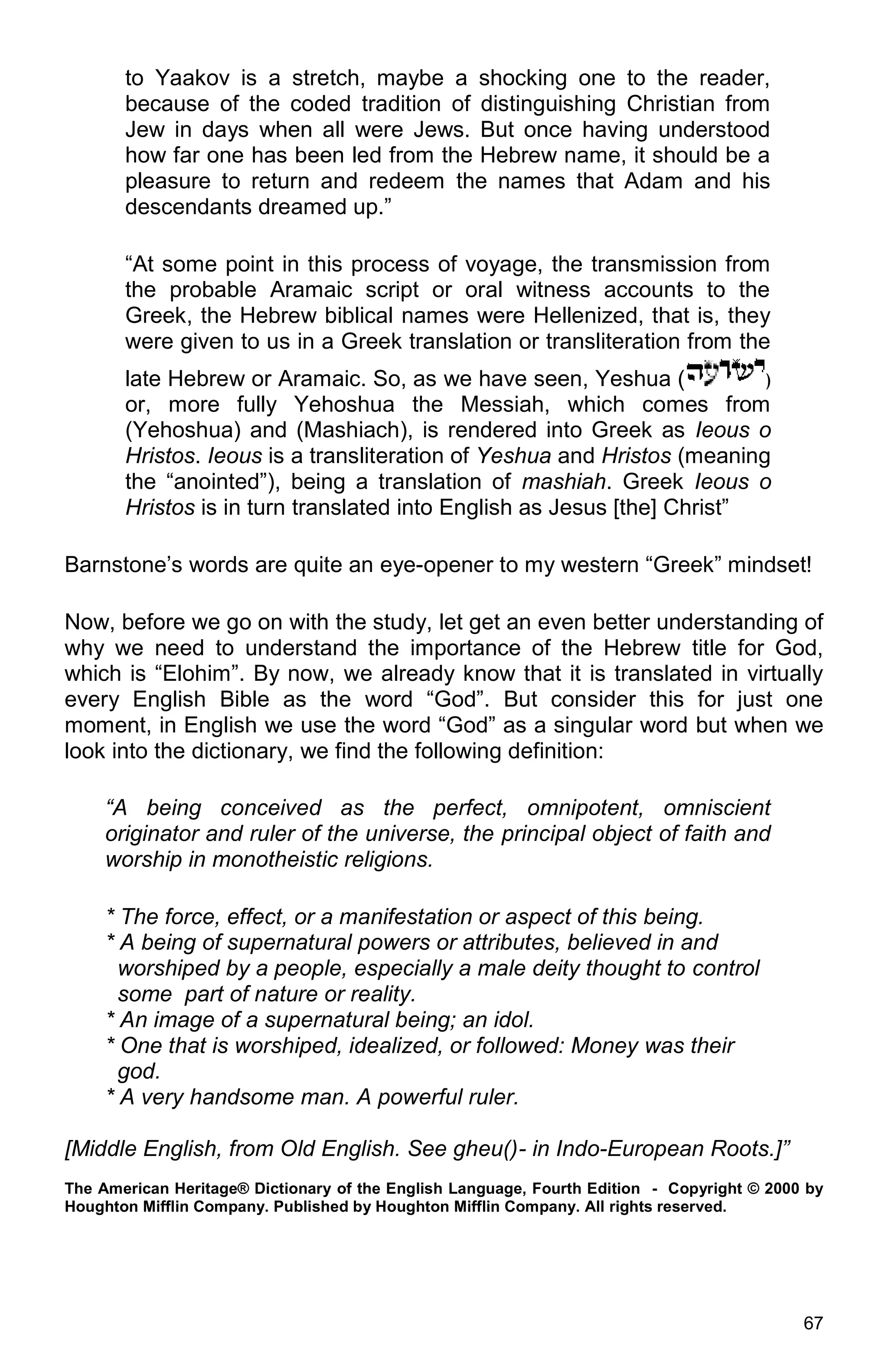 67
to Yaakov is a stretch, maybe a shocking one to the reader,
because of the coded tradition of distinguishing Christian from
Jew in days when all were Jews. But once having understood
how far one has been led from the Hebrew name, it should be a
pleasure to return and redeem the names that Adam and his
descendants dreamed up.”
“At some point in this process of voyage, the transmission from
the probable Aramaic script or oral witness accounts to the
Greek, the Hebrew biblical names were Hellenized, that is, they
were given to us in a Greek translation or transliteration from the
late Hebrew or Aramaic. So, as we have seen, Yeshua ( )
or, more fully Yehoshua the Messiah, which comes from
(Yehoshua) and (Mashiach), is rendered into Greek as Ieous o
Hristos. Ieous is a transliteration of Yeshua and Hristos (meaning
the “anointed”), being a translation of mashiah. Greek Ieous o
Hristos is in turn translated into English as Jesus [the] Christ”
Barnstone’s words are quite an eye-opener to my western “Greek” mindset!
Now, before we go on with the study, let get an even better understanding of
why we need to understand the importance of the Hebrew title for God,
which is “Elohim”. By now, we already know that it is translated in virtually
every English Bible as the word “God”. But consider this for just one
moment, in English we use the word “God” as a singular word but when we
look into the dictionary, we find the following definition:
“A being conceived as the perfect, omnipotent, omniscient
originator and ruler of the universe, the principal object of faith and
worship in monotheistic religions.
* The force, effect, or a manifestation or aspect of this being.
* A being of supernatural powers or attributes, believed in and
worshiped by a people, especially a male deity thought to control
some part of nature or reality.
* An image of a supernatural being; an idol.
* One that is worshiped, idealized, or followed: Money was their
god.
* A very handsome man. A powerful ruler.
[Middle English, from Old English. See gheu()- in Indo-European Roots.]”
The American Heritage® Dictionary of the English Language, Fourth Edition - Copyright © 2000 by
Houghton Mifflin Company. Published by Houghton Mifflin Company. All rights reserved.
 