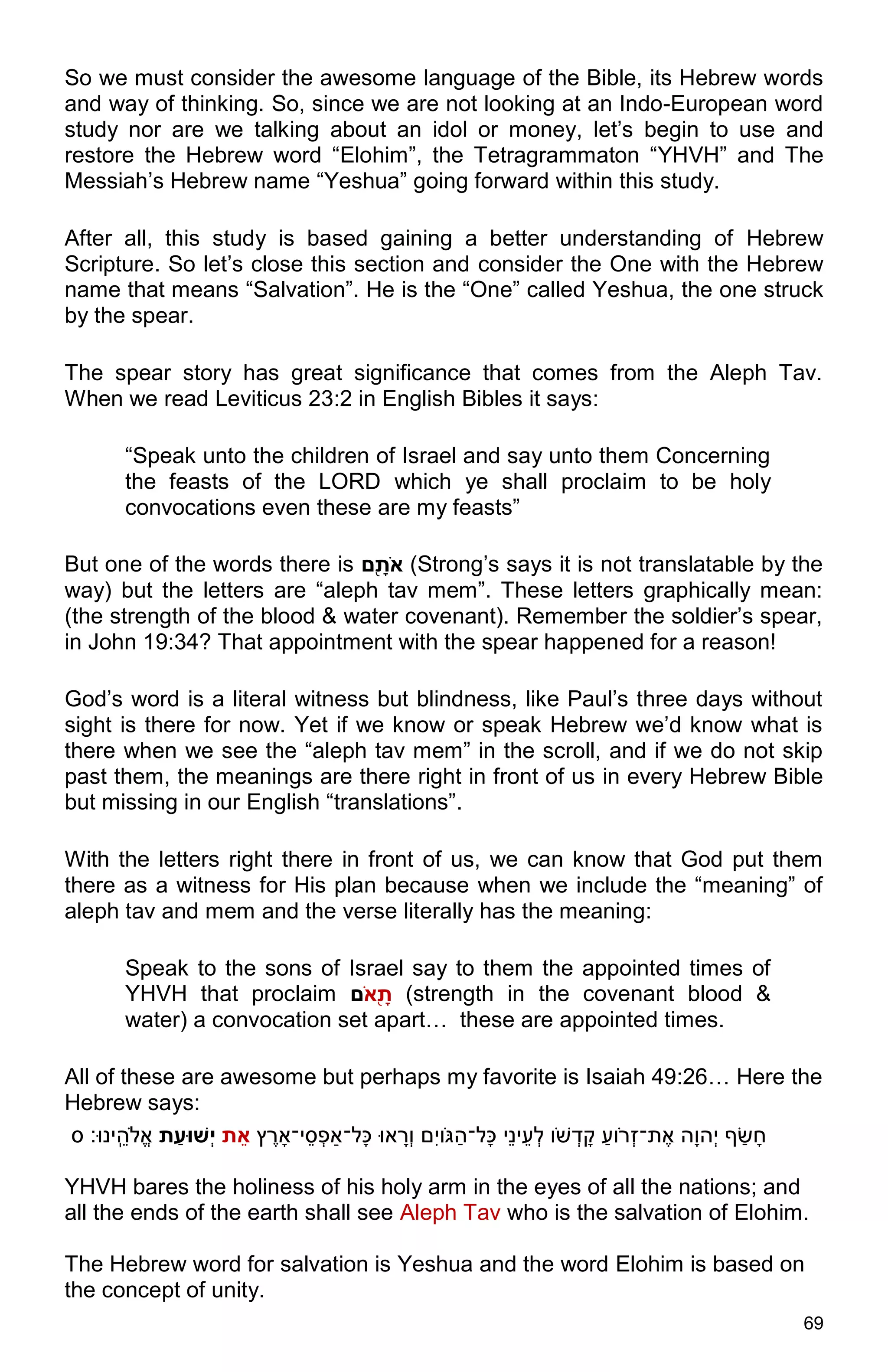 69
So we must consider the awesome language of the Bible, its Hebrew words
and way of thinking. So, since we are not looking at an Indo-European word
study nor are we talking about an idol or money, let’s begin to use and
restore the Hebrew word “Elohim”, the Tetragrammaton “YHVH” and The
Messiah’s Hebrew name “Yeshua” going forward within this study.
After all, this study is based gaining a better understanding of Hebrew
Scripture. So let’s close this section and consider the One with the Hebrew
name that means “Salvation”. He is the “One” called Yeshua, the one struck
by the spear.
The spear story has great significance that comes from the Aleph Tav.
When we read Leviticus 23:2 in English Bibles it says:
“Speak unto the children of Israel and say unto them Concerning
the feasts of the LORD which ye shall proclaim to be holy
convocations even these are my feasts”
But one of the words there is ‫ש‬ֹ ‫ת‬ ָ֖ ‫ם‬ (Strong’s says it is not translatable by the
way) but the letters are “aleph tav mem”. These letters graphically mean:
(the strength of the blood & water covenant). Remember the soldier’s spear,
in John 19:34? That appointment with the spear happened for a reason!
God’s word is a literal witness but blindness, like Paul’s three days without
sight is there for now. Yet if we know or speak Hebrew we’d know what is
there when we see the “aleph tav mem” in the scroll, and if we do not skip
past them, the meanings are there right in front of us in every Hebrew Bible
but missing in our English “translations”.
With the letters right there in front of us, we can know that God put them
there as a witness for His plan because when we include the “meaning” of
aleph tav and mem and the verse literally has the meaning:
Speak to the sons of Israel say to them the appointed times of
YHVH that proclaim ‫ש‬ָ֖‫ם‬ֹ ‫ת‬ (strength in the covenant blood &
water) a convocation set apart… these are appointed times.
All of these are awesome but perhaps my favorite is Isaiah 49:26… Here the
Hebrew says:
‫ץ‬ ֶ‫י־ָאר‬ֵ‫ס‬ְּ‫פ‬‫ָל־ַא‬‫כ‬ ‫אּו‬ ָ‫ְּר‬‫ו‬ ‫ִׁם‬‫י‬‫ו‬ֹ ‫ג‬ַׂ‫ָל־ה‬‫כ‬ ‫ֵי‬‫נ‬‫י‬ֵ‫ְּע‬‫ל‬ ‫ו‬ֹ‫ש‬ ְּ‫ד‬ ָ‫ק‬ ַׂ‫וע‬ֹ‫ְּר‬‫ז‬‫ת־‬ֶ‫א‬ ‫ָה‬‫ו‬‫ְּה‬‫י‬ ‫ף‬ ַׂ‫ש‬ָ‫ח‬‫ת‬ ֵ‫א‬‫ת‬ַ‫ְׁשּוע‬‫י‬‫ס‬ ‫ֵֽינּו׃‬ ֵ‫ֹלה‬ֱ‫א‬
YHVH bares the holiness of his holy arm in the eyes of all the nations; and
all the ends of the earth shall see Aleph Tav who is the salvation of Elohim.
The Hebrew word for salvation is Yeshua and the word Elohim is based on
the concept of unity.
 