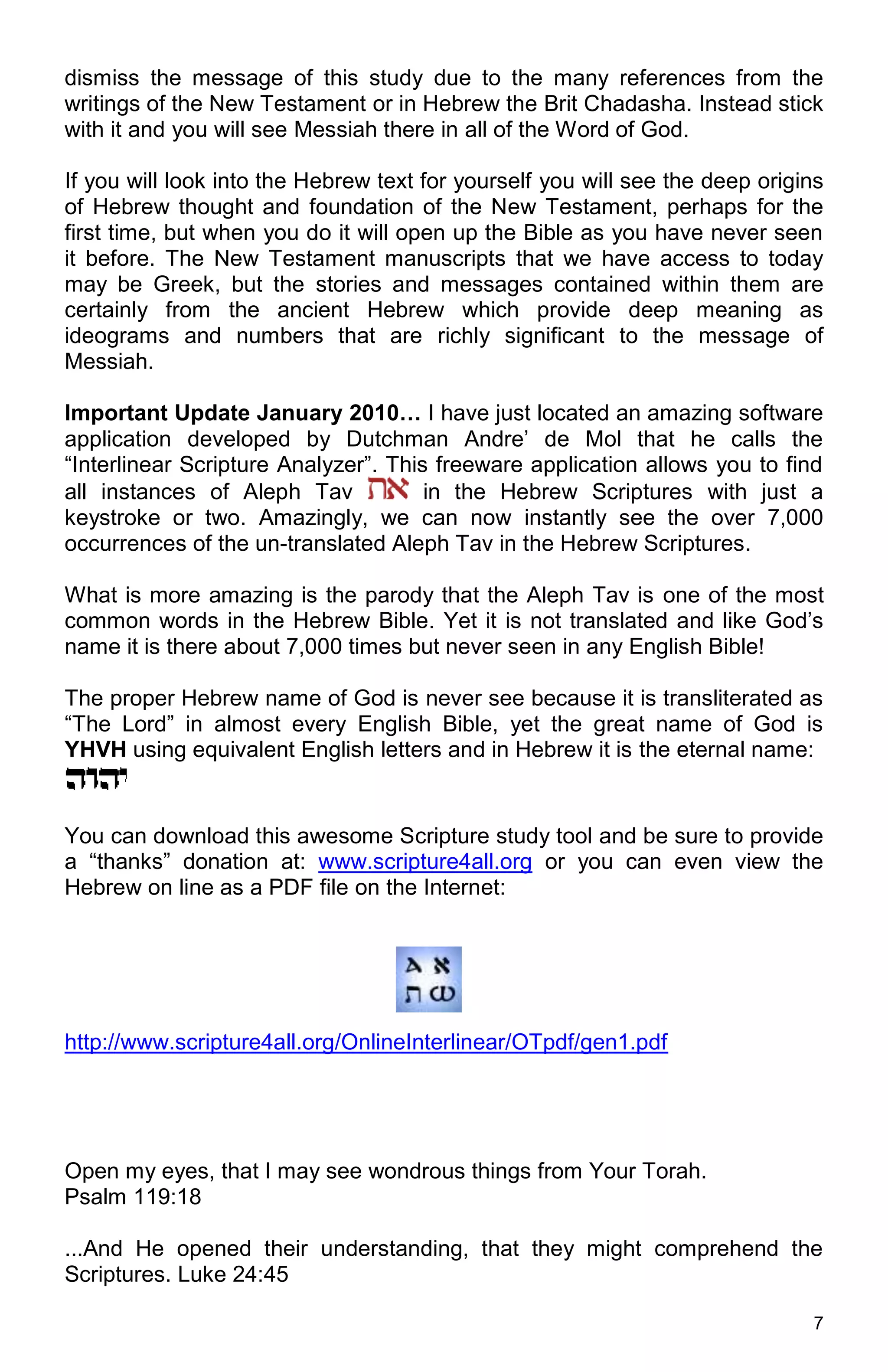 7
dismiss the message of this study due to the many references from the
writings of the New Testament or in Hebrew the Brit Chadasha. Instead stick
with it and you will see Messiah there in all of the Word of God.
If you will look into the Hebrew text for yourself you will see the deep origins
of Hebrew thought and foundation of the New Testament, perhaps for the
first time, but when you do it will open up the Bible as you have never seen
it before. The New Testament manuscripts that we have access to today
may be Greek, but the stories and messages contained within them are
certainly from the ancient Hebrew which provide deep meaning as
ideograms and numbers that are richly significant to the message of
Messiah.
Important Update January 2010… I have just located an amazing software
application developed by Dutchman Andre’ de Mol that he calls the
“Interlinear Scripture Analyzer”. This freeware application allows you to find
all instances of Aleph Tav in the Hebrew Scriptures with just a
keystroke or two. Amazingly, we can now instantly see the over 7,000
occurrences of the un-translated Aleph Tav in the Hebrew Scriptures.
What is more amazing is the parody that the Aleph Tav is one of the most
common words in the Hebrew Bible. Yet it is not translated and like God’s
name it is there about 7,000 times but never seen in any English Bible!
The proper Hebrew name of God is never see because it is transliterated as
“The Lord” in almost every English Bible, yet the great name of God is
YHVH using equivalent English letters and in Hebrew it is the eternal name:
You can download this awesome Scripture study tool and be sure to provide
a “thanks” donation at: www.scripture4all.org or you can even view the
Hebrew on line as a PDF file on the Internet:
http://www.scripture4all.org/OnlineInterlinear/OTpdf/gen1.pdf
Open my eyes, that I may see wondrous things from Your Torah.
Psalm 119:18
...And He opened their understanding, that they might comprehend the
Scriptures. Luke 24:45
 