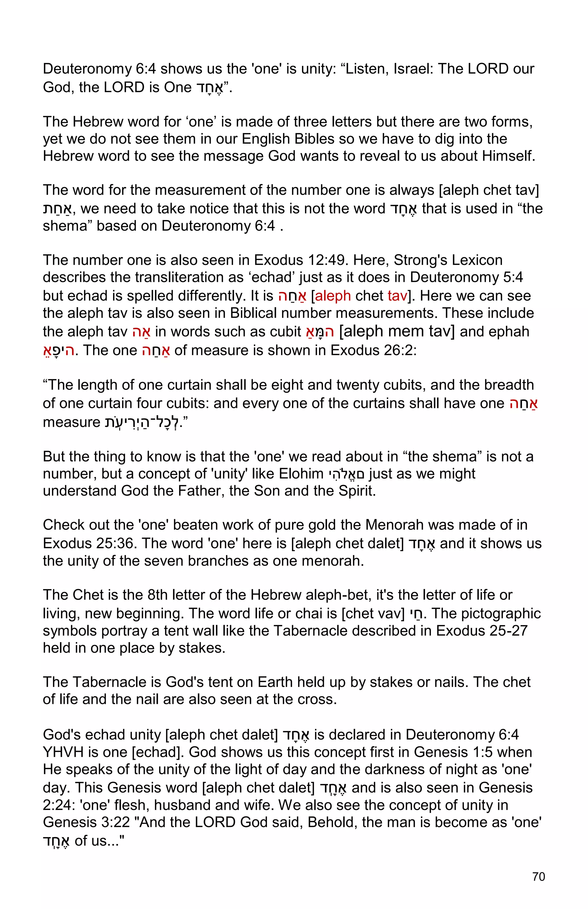 70
Deuteronomy 6:4 shows us the 'one' is unity: “Listen, Israel: The LORD our
God, the LORD is One ‫ל‬ֶ‫ח‬ָ‫ד‬”.
The Hebrew word for ‘one’ is made of three letters but there are two forms,
yet we do not see them in our English Bibles so we have to dig into the
Hebrew word to see the message God wants to reveal to us about Himself.
The word for the measurement of the number one is always [aleph chet tav]
‫ּת‬‫תחח‬, we need to take notice that this is not the word ‫ל‬ֶ‫ח‬ָ‫ד‬ that is used in “the
shema” based on Deuteronomy 6:4 .
The number one is also seen in Exodus 12:49. Here, Strong's Lexicon
describes the transliteration as ‘echad’ just as it does in Deuteronomy 5:4
but echad is spelled differently. It is ‫ה‬‫חח‬‫דח‬ [aleph chet tav]. Here we can see
the aleph tav is also seen in Biblical number measurements. These include
the aleph tav ‫תה‬ in words such as cubit ‫דח‬ ֶָּ‫ה‬ [aleph mem tav] and ephah
‫ד‬ֶ ָ‫ה‬. The one ‫ה‬‫חח‬‫דח‬ of measure is shown in Exodus 26:2:
“The length of one curtain shall be eight and twenty cubits, and the breadth
of one curtain four cubits: and every one of the curtains shall have one ‫ה‬‫חח‬‫דח‬
measure ‫ּת‬ְ‫ֹו‬ ָָ ‫־‬‫ְה‬ָ‫ֶדִהח‬ ְ‫ד‬.”
But the thing to know is that the 'one' we read about in “the shema” is not a
number, but a concept of 'unity' like Elohim ָ‫הה־‬ִ‫םד‬ just as we might
understand God the Father, the Son and the Spirit.
Check out the 'one' beaten work of pure gold the Menorah was made of in
Exodus 25:36. The word 'one' here is [aleph chet dalet] ‫ל‬ֶ‫ח‬ָ‫ד‬ and it shows us
the unity of the seven branches as one menorah.
The Chet is the 8th letter of the Hebrew aleph-bet, it's the letter of life or
living, new beginning. The word life or chai is [chet vav] ָ‫חח‬. The pictographic
symbols portray a tent wall like the Tabernacle described in Exodus 25-27
held in one place by stakes.
The Tabernacle is God's tent on Earth held up by stakes or nails. The chet
of life and the nail are also seen at the cross.
God's echad unity [aleph chet dalet] ‫ל‬ֶ‫ח‬ָ‫ד‬ is declared in Deuteronomy 6:4
YHVH is one [echad]. God shows us this concept first in Genesis 1:5 when
He speaks of the unity of the light of day and the darkness of night as 'one'
day. This Genesis word [aleph chet dalet] ‫ְל‬ ֶ‫ח‬ָ‫ד‬ and is also seen in Genesis
2:24: 'one' flesh, husband and wife. We also see the concept of unity in
Genesis 3:22 "And the LORD God said, Behold, the man is become as 'one'
‫ְל‬ ֶ‫ח‬ָ‫ד‬ of us..."
 