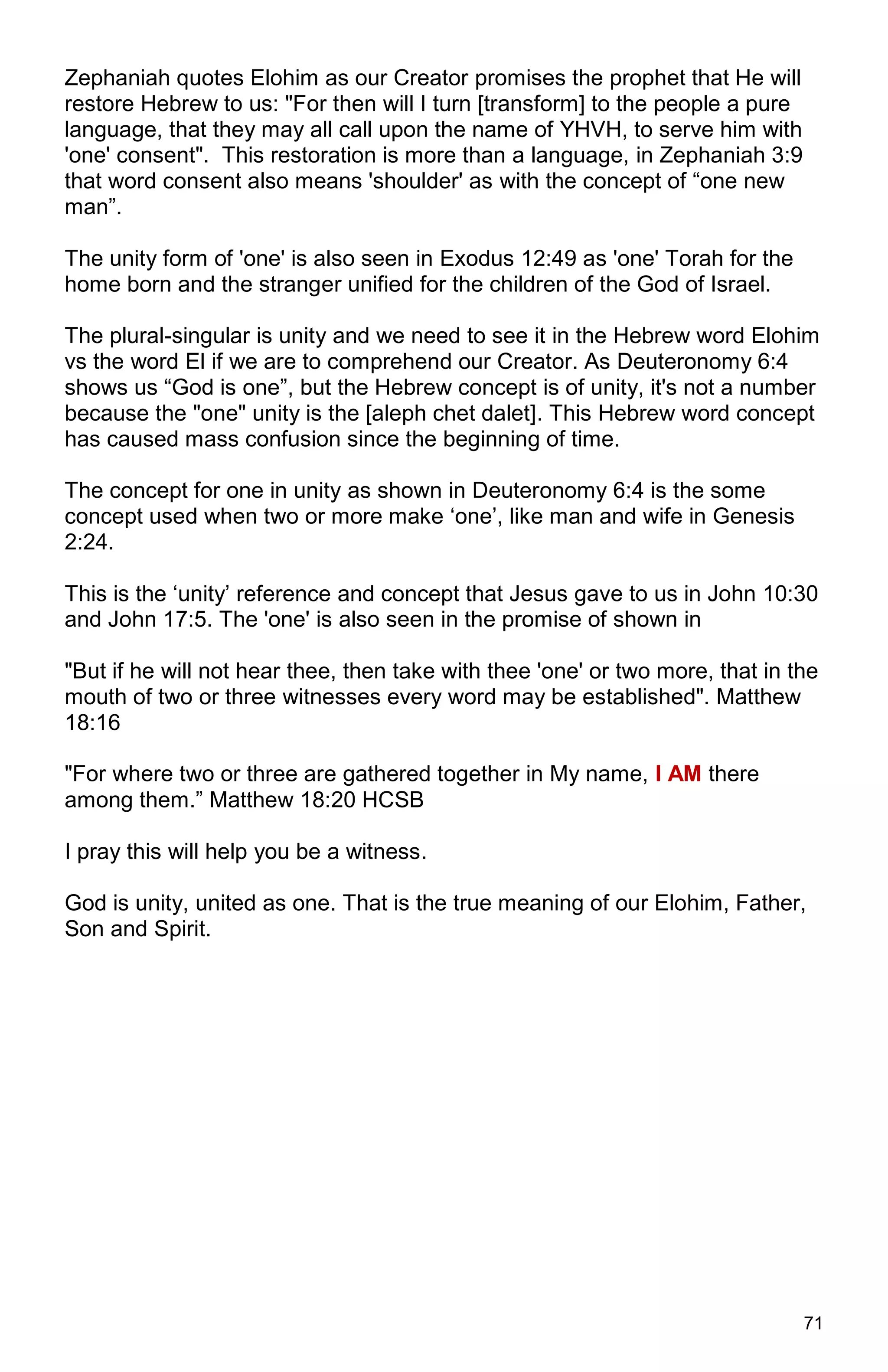 71
Zephaniah quotes Elohim as our Creator promises the prophet that He will
restore Hebrew to us: "For then will I turn [transform] to the people a pure
language, that they may all call upon the name of YHVH, to serve him with
'one' consent". This restoration is more than a language, in Zephaniah 3:9
that word consent also means 'shoulder' as with the concept of “one new
man”.
The unity form of 'one' is also seen in Exodus 12:49 as 'one' Torah for the
home born and the stranger unified for the children of the God of Israel.
The plural-singular is unity and we need to see it in the Hebrew word Elohim
vs the word El if we are to comprehend our Creator. As Deuteronomy 6:4
shows us “God is one”, but the Hebrew concept is of unity, it's not a number
because the "one" unity is the [aleph chet dalet]. This Hebrew word concept
has caused mass confusion since the beginning of time.
The concept for one in unity as shown in Deuteronomy 6:4 is the some
concept used when two or more make ‘one’, like man and wife in Genesis
2:24.
This is the ‘unity’ reference and concept that Jesus gave to us in John 10:30
and John 17:5. The 'one' is also seen in the promise of shown in
"But if he will not hear thee, then take with thee 'one' or two more, that in the
mouth of two or three witnesses every word may be established". Matthew
18:16
"For where two or three are gathered together in My name, I AM there
among them.” Matthew 18:20 HCSB
I pray this will help you be a witness.
God is unity, united as one. That is the true meaning of our Elohim, Father,
Son and Spirit.
 