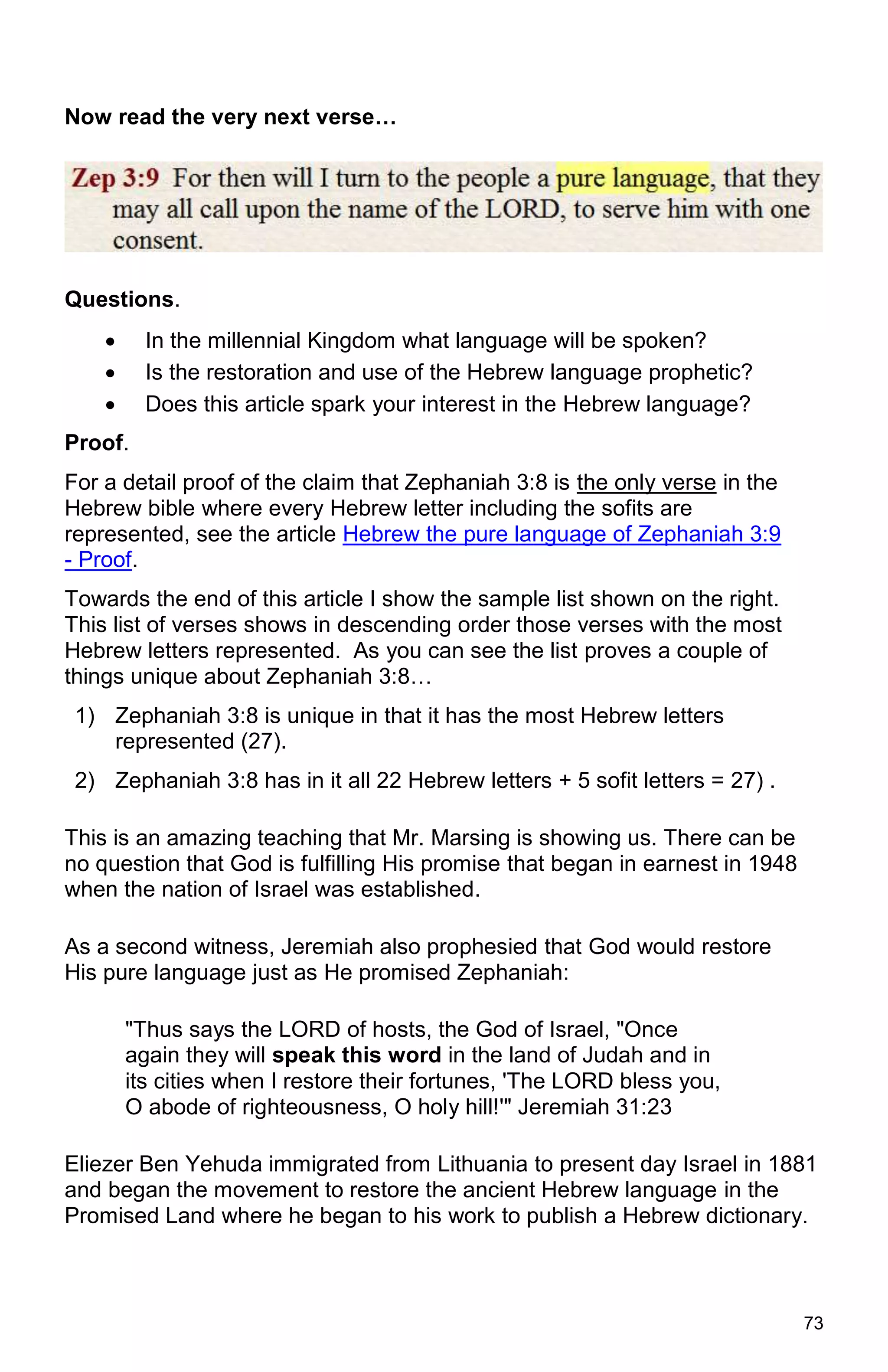 73
Now read the very next verse…
Questions.
 In the millennial Kingdom what language will be spoken?
 Is the restoration and use of the Hebrew language prophetic?
 Does this article spark your interest in the Hebrew language?
Proof.
For a detail proof of the claim that Zephaniah 3:8 is the only verse in the
Hebrew bible where every Hebrew letter including the sofits are
represented, see the article Hebrew the pure language of Zephaniah 3:9
- Proof.
Towards the end of this article I show the sample list shown on the right.
This list of verses shows in descending order those verses with the most
Hebrew letters represented. As you can see the list proves a couple of
things unique about Zephaniah 3:8…
1) Zephaniah 3:8 is unique in that it has the most Hebrew letters
represented (27).
2) Zephaniah 3:8 has in it all 22 Hebrew letters + 5 sofit letters = 27) .
This is an amazing teaching that Mr. Marsing is showing us. There can be
no question that God is fulfilling His promise that began in earnest in 1948
when the nation of Israel was established.
As a second witness, Jeremiah also prophesied that God would restore
His pure language just as He promised Zephaniah:
"Thus says the LORD of hosts, the God of Israel, "Once
again they will speak this word in the land of Judah and in
its cities when I restore their fortunes, 'The LORD bless you,
O abode of righteousness, O holy hill!'" Jeremiah 31:23
Eliezer Ben Yehuda immigrated from Lithuania to present day Israel in 1881
and began the movement to restore the ancient Hebrew language in the
Promised Land where he began to his work to publish a Hebrew dictionary.
 