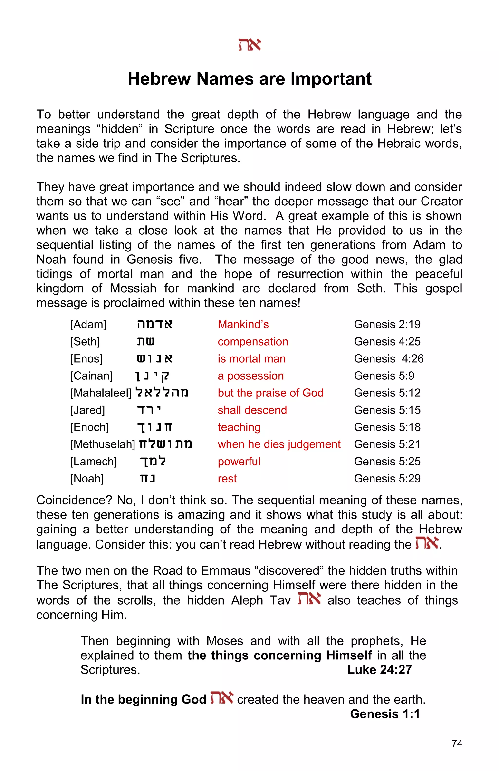 74
Hebrew Names are Important
To better understand the great depth of the Hebrew language and the
meanings “hidden” in Scripture once the words are read in Hebrew; let’s
take a side trip and consider the importance of some of the Hebraic words,
the names we find in The Scriptures.
They have great importance and we should indeed slow down and consider
them so that we can “see” and “hear” the deeper message that our Creator
wants us to understand within His Word. A great example of this is shown
when we take a close look at the names that He provided to us in the
sequential listing of the names of the first ten generations from Adam to
Noah found in Genesis five. The message of the good news, the glad
tidings of mortal man and the hope of resurrection within the peaceful
kingdom of Messiah for mankind are declared from Seth. This gospel
message is proclaimed within these ten names!
[Adam] ‫אדמָא‬ Mankind’s Genesis 2:19
[Seth] ‫שת‬ compensation Genesis 4:25
[Enos] ‫אנוש‬ is mortal man Genesis 4:26
[Cainan] ‫קינן‬ a possession Genesis 5:9
[Mahalaleel] ‫מָאללאל‬ but the praise of God Genesis 5:12
[Jared] ‫ירד‬ shall descend Genesis 5:15
[Enoch] ‫ָנוך‬ teaching Genesis 5:18
[Methuselah] ‫מתושלח‬ when he dies judgement Genesis 5:21
[Lamech] ‫למך‬ powerful Genesis 5:25
[Noah] ָ‫נ‬ rest Genesis 5:29
Coincidence? No, I don’t think so. The sequential meaning of these names,
these ten generations is amazing and it shows what this study is all about:
gaining a better understanding of the meaning and depth of the Hebrew
language. Consider this: you can’t read Hebrew without reading the .
The two men on the Road to Emmaus “discovered” the hidden truths within
The Scriptures, that all things concerning Himself were there hidden in the
words of the scrolls, the hidden Aleph Tav also teaches of things
concerning Him.
Then beginning with Moses and with all the prophets, He
explained to them the things concerning Himself in all the
Scriptures. Luke 24:27
In the beginning God created the heaven and the earth.
Genesis 1:1
 