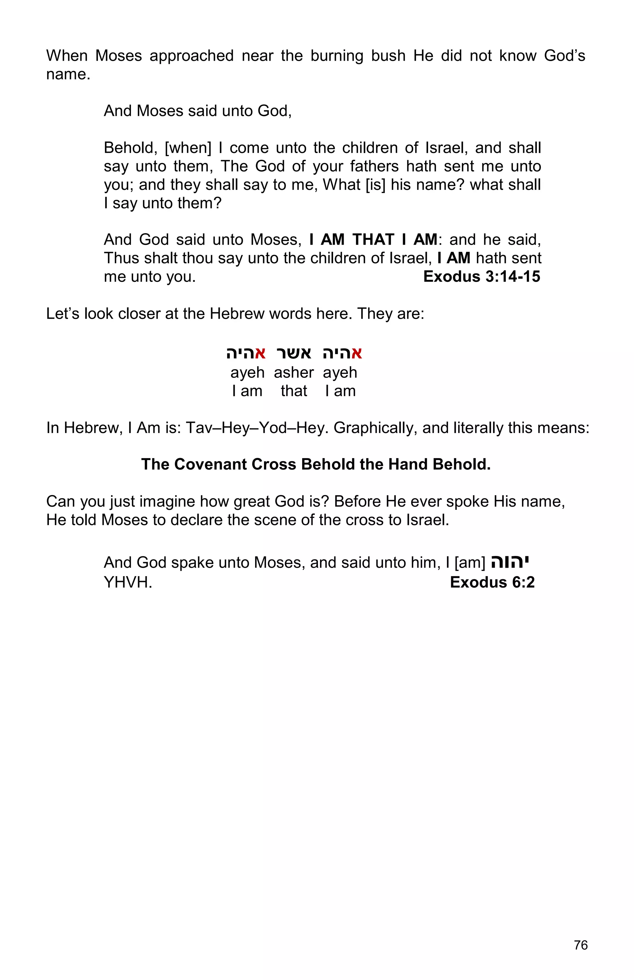 76
When Moses approached near the burning bush He did not know God’s
name.
And Moses said unto God,
Behold, [when] I come unto the children of Israel, and shall
say unto them, The God of your fathers hath sent me unto
you; and they shall say to me, What [is] his name? what shall
I say unto them?
And God said unto Moses, I AM THAT I AM: and he said,
Thus shalt thou say unto the children of Israel, I AM hath sent
me unto you. Exodus 3:14-15
Let’s look closer at the Hebrew words here. They are:
‫א‬‫אשר‬ ‫היה‬‫א‬‫היה‬
ayeh asher ayeh
I am that I am
In Hebrew, I Am is: Tav–Hey–Yod–Hey. Graphically, and literally this means:
The Covenant Cross Behold the Hand Behold.
Can you just imagine how great God is? Before He ever spoke His name,
He told Moses to declare the scene of the cross to Israel.
And God spake unto Moses, and said unto him, I [am] ‫יהוה‬
YHVH. Exodus 6:2
 