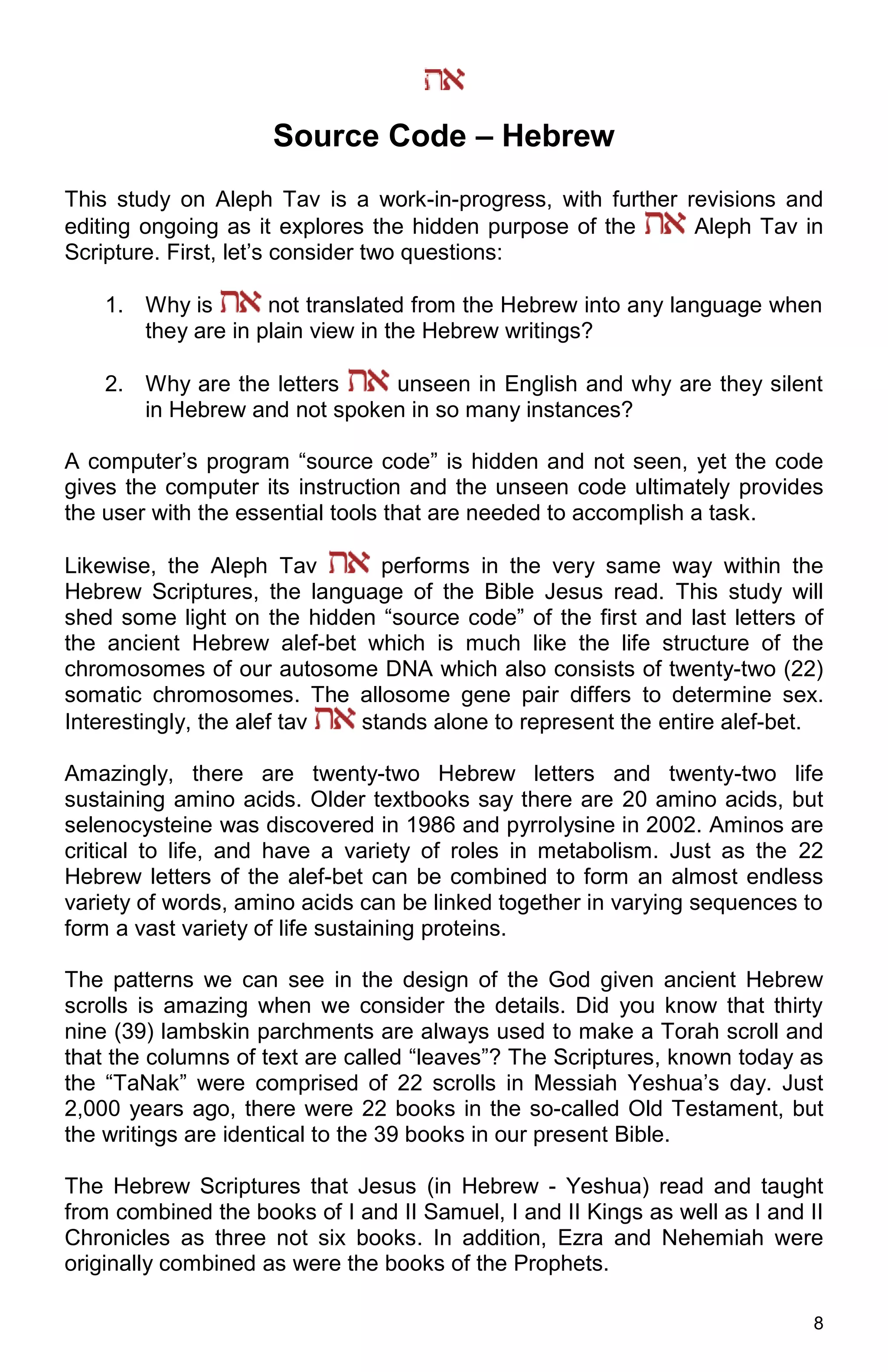 8
Source Code – Hebrew
This study on Aleph Tav is a work-in-progress, with further revisions and
editing ongoing as it explores the hidden purpose of the Aleph Tav in
Scripture. First, let’s consider two questions:
1. Why is not translated from the Hebrew into any language when
they are in plain view in the Hebrew writings?
2. Why are the letters unseen in English and why are they silent
in Hebrew and not spoken in so many instances?
A computer’s program “source code” is hidden and not seen, yet the code
gives the computer its instruction and the unseen code ultimately provides
the user with the essential tools that are needed to accomplish a task.
Likewise, the Aleph Tav performs in the very same way within the
Hebrew Scriptures, the language of the Bible Jesus read. This study will
shed some light on the hidden “source code” of the first and last letters of
the ancient Hebrew alef-bet which is much like the life structure of the
chromosomes of our autosome DNA which also consists of twenty-two (22)
somatic chromosomes. The allosome gene pair differs to determine sex.
Interestingly, the alef tav stands alone to represent the entire alef-bet.
Amazingly, there are twenty-two Hebrew letters and twenty-two life
sustaining amino acids. Older textbooks say there are 20 amino acids, but
selenocysteine was discovered in 1986 and pyrrolysine in 2002. Aminos are
critical to life, and have a variety of roles in metabolism. Just as the 22
Hebrew letters of the alef-bet can be combined to form an almost endless
variety of words, amino acids can be linked together in varying sequences to
form a vast variety of life sustaining proteins.
The patterns we can see in the design of the God given ancient Hebrew
scrolls is amazing when we consider the details. Did you know that thirty
nine (39) lambskin parchments are always used to make a Torah scroll and
that the columns of text are called “leaves”? The Scriptures, known today as
the “TaNak” were comprised of 22 scrolls in Messiah Yeshua’s day. Just
2,000 years ago, there were 22 books in the so-called Old Testament, but
the writings are identical to the 39 books in our present Bible.
The Hebrew Scriptures that Jesus (in Hebrew - Yeshua) read and taught
from combined the books of I and II Samuel, I and II Kings as well as I and II
Chronicles as three not six books. In addition, Ezra and Nehemiah were
originally combined as were the books of the Prophets.
 
