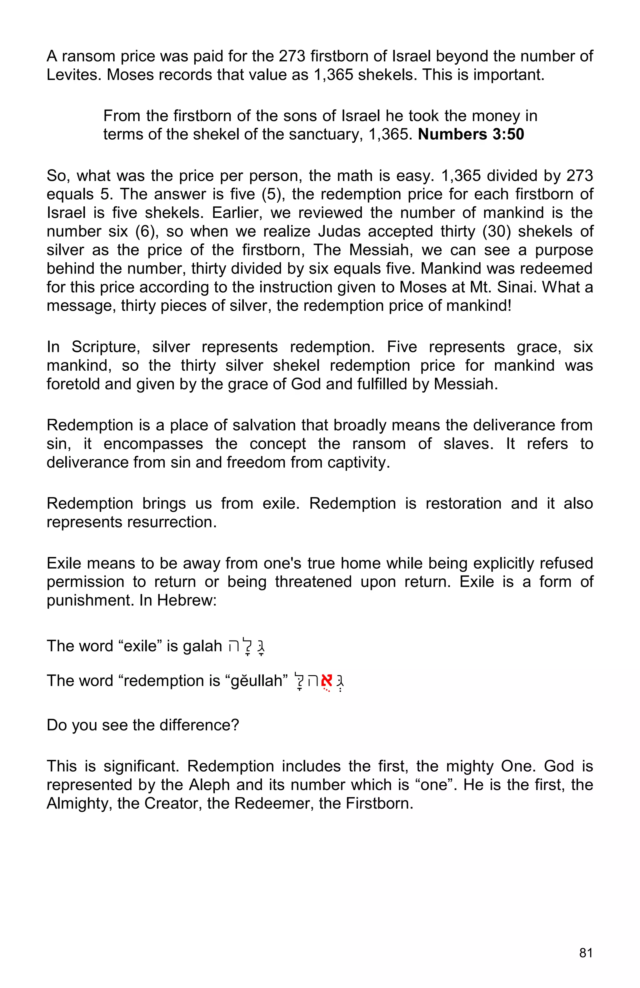 81
A ransom price was paid for the 273 firstborn of Israel beyond the number of
Levites. Moses records that value as 1,365 shekels. This is important.
From the firstborn of the sons of Israel he took the money in
terms of the shekel of the sanctuary, 1,365. Numbers 3:50
So, what was the price per person, the math is easy. 1,365 divided by 273
equals 5. The answer is five (5), the redemption price for each firstborn of
Israel is five shekels. Earlier, we reviewed the number of mankind is the
number six (6), so when we realize Judas accepted thirty (30) shekels of
silver as the price of the firstborn, The Messiah, we can see a purpose
behind the number, thirty divided by six equals five. Mankind was redeemed
for this price according to the instruction given to Moses at Mt. Sinai. What a
message, thirty pieces of silver, the redemption price of mankind!
In Scripture, silver represents redemption. Five represents grace, six
mankind, so the thirty silver shekel redemption price for mankind was
foretold and given by the grace of God and fulfilled by Messiah.
Redemption is a place of salvation that broadly means the deliverance from
sin, it encompasses the concept the ransom of slaves. It refers to
deliverance from sin and freedom from captivity.
Redemption brings us from exile. Redemption is restoration and it also
represents resurrection.
Exile means to be away from one's true home while being explicitly refused
permission to return or being threatened upon return. Exile is a form of
punishment. In Hebrew:
The word “exile” is galah ‫ָּג‬‫ָּל‬‫ה‬
The word “redemption is “gĕullah” ָּ‫אגל‬‫א‬‫ג‬‫ה‬
Do you see the difference?
This is significant. Redemption includes the first, the mighty One. God is
represented by the Aleph and its number which is “one”. He is the first, the
Almighty, the Creator, the Redeemer, the Firstborn.
 