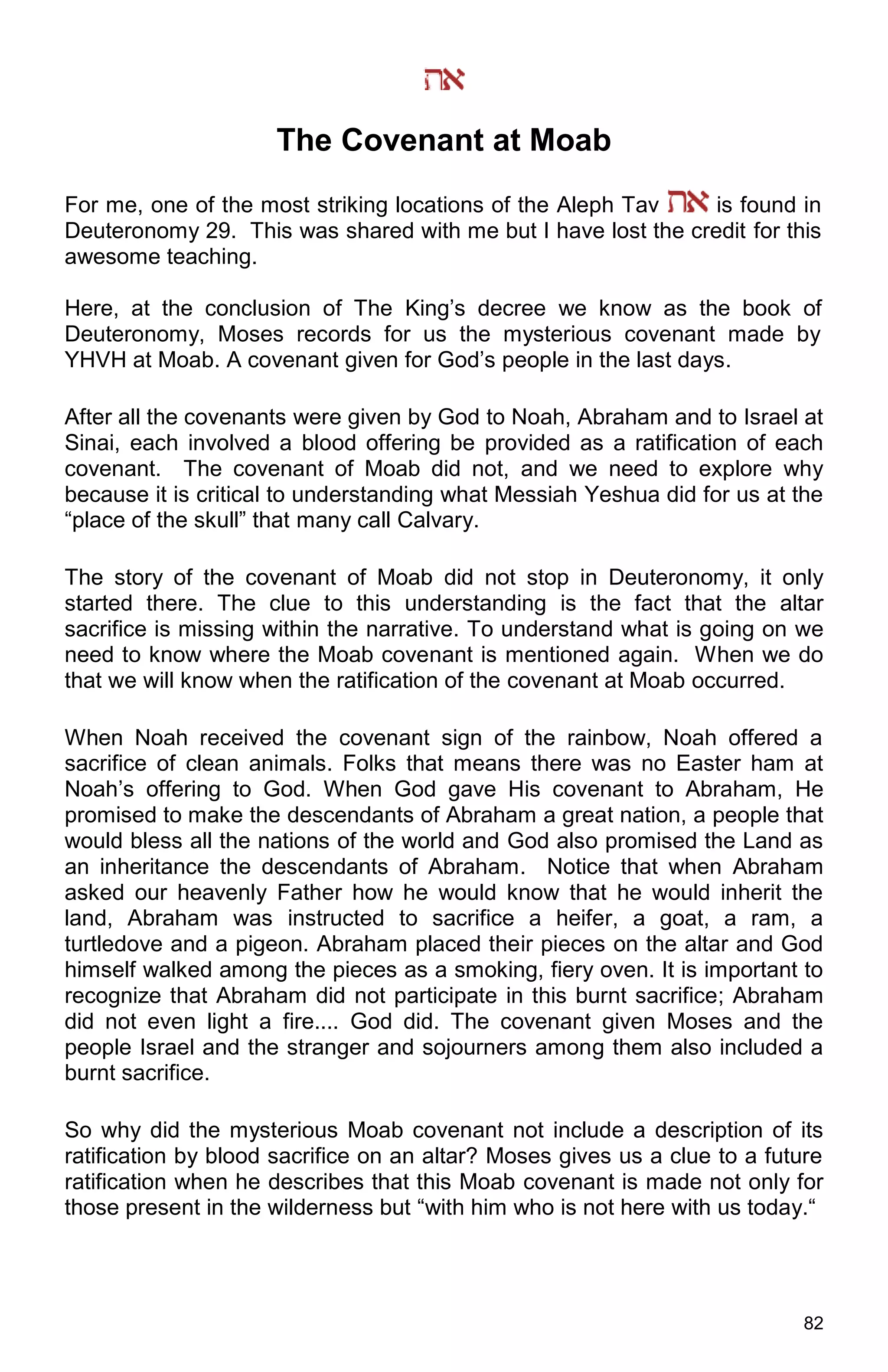 82
The Covenant at Moab
For me, one of the most striking locations of the Aleph Tav is found in
Deuteronomy 29. This was shared with me but I have lost the credit for this
awesome teaching.
Here, at the conclusion of The King’s decree we know as the book of
Deuteronomy, Moses records for us the mysterious covenant made by
YHVH at Moab. A covenant given for God’s people in the last days.
After all the covenants were given by God to Noah, Abraham and to Israel at
Sinai, each involved a blood offering be provided as a ratification of each
covenant. The covenant of Moab did not, and we need to explore why
because it is critical to understanding what Messiah Yeshua did for us at the
“place of the skull” that many call Calvary.
The story of the covenant of Moab did not stop in Deuteronomy, it only
started there. The clue to this understanding is the fact that the altar
sacrifice is missing within the narrative. To understand what is going on we
need to know where the Moab covenant is mentioned again. When we do
that we will know when the ratification of the covenant at Moab occurred.
When Noah received the covenant sign of the rainbow, Noah offered a
sacrifice of clean animals. Folks that means there was no Easter ham at
Noah’s offering to God. When God gave His covenant to Abraham, He
promised to make the descendants of Abraham a great nation, a people that
would bless all the nations of the world and God also promised the Land as
an inheritance the descendants of Abraham. Notice that when Abraham
asked our heavenly Father how he would know that he would inherit the
land, Abraham was instructed to sacrifice a heifer, a goat, a ram, a
turtledove and a pigeon. Abraham placed their pieces on the altar and God
himself walked among the pieces as a smoking, fiery oven. It is important to
recognize that Abraham did not participate in this burnt sacrifice; Abraham
did not even light a fire.... God did. The covenant given Moses and the
people Israel and the stranger and sojourners among them also included a
burnt sacrifice.
So why did the mysterious Moab covenant not include a description of its
ratification by blood sacrifice on an altar? Moses gives us a clue to a future
ratification when he describes that this Moab covenant is made not only for
those present in the wilderness but “with him who is not here with us today.“
 