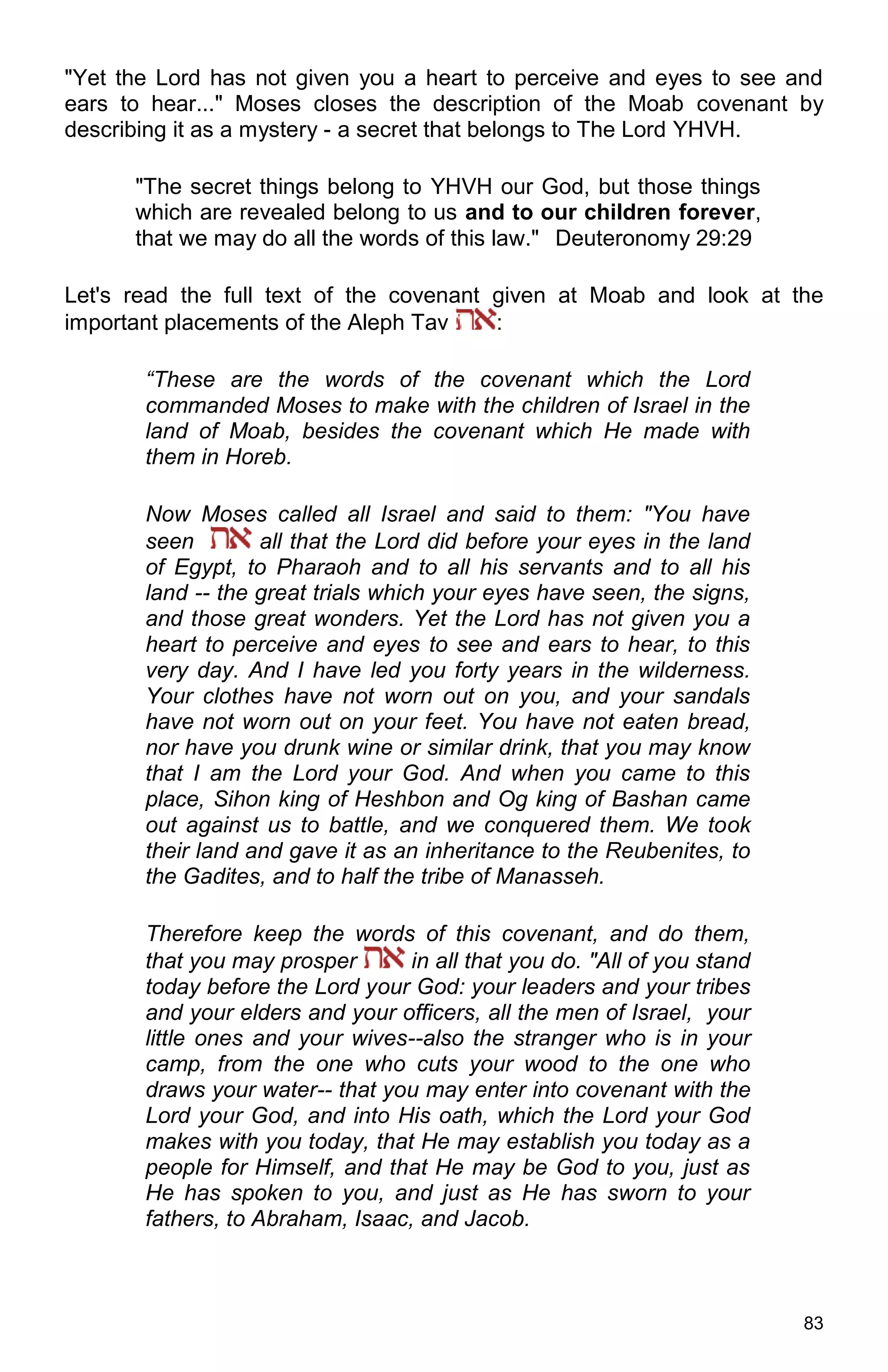 83
"Yet the Lord has not given you a heart to perceive and eyes to see and
ears to hear..." Moses closes the description of the Moab covenant by
describing it as a mystery - a secret that belongs to The Lord YHVH.
"The secret things belong to YHVH our God, but those things
which are revealed belong to us and to our children forever,
that we may do all the words of this law." Deuteronomy 29:29
Let's read the full text of the covenant given at Moab and look at the
important placements of the Aleph Tav :
“These are the words of the covenant which the Lord
commanded Moses to make with the children of Israel in the
land of Moab, besides the covenant which He made with
them in Horeb.
Now Moses called all Israel and said to them: "You have
seen all that the Lord did before your eyes in the land
of Egypt, to Pharaoh and to all his servants and to all his
land -- the great trials which your eyes have seen, the signs,
and those great wonders. Yet the Lord has not given you a
heart to perceive and eyes to see and ears to hear, to this
very day. And I have led you forty years in the wilderness.
Your clothes have not worn out on you, and your sandals
have not worn out on your feet. You have not eaten bread,
nor have you drunk wine or similar drink, that you may know
that I am the Lord your God. And when you came to this
place, Sihon king of Heshbon and Og king of Bashan came
out against us to battle, and we conquered them. We took
their land and gave it as an inheritance to the Reubenites, to
the Gadites, and to half the tribe of Manasseh.
Therefore keep the words of this covenant, and do them,
that you may prosper in all that you do. "All of you stand
today before the Lord your God: your leaders and your tribes
and your elders and your officers, all the men of Israel, your
little ones and your wives--also the stranger who is in your
camp, from the one who cuts your wood to the one who
draws your water-- that you may enter into covenant with the
Lord your God, and into His oath, which the Lord your God
makes with you today, that He may establish you today as a
people for Himself, and that He may be God to you, just as
He has spoken to you, and just as He has sworn to your
fathers, to Abraham, Isaac, and Jacob.
 
