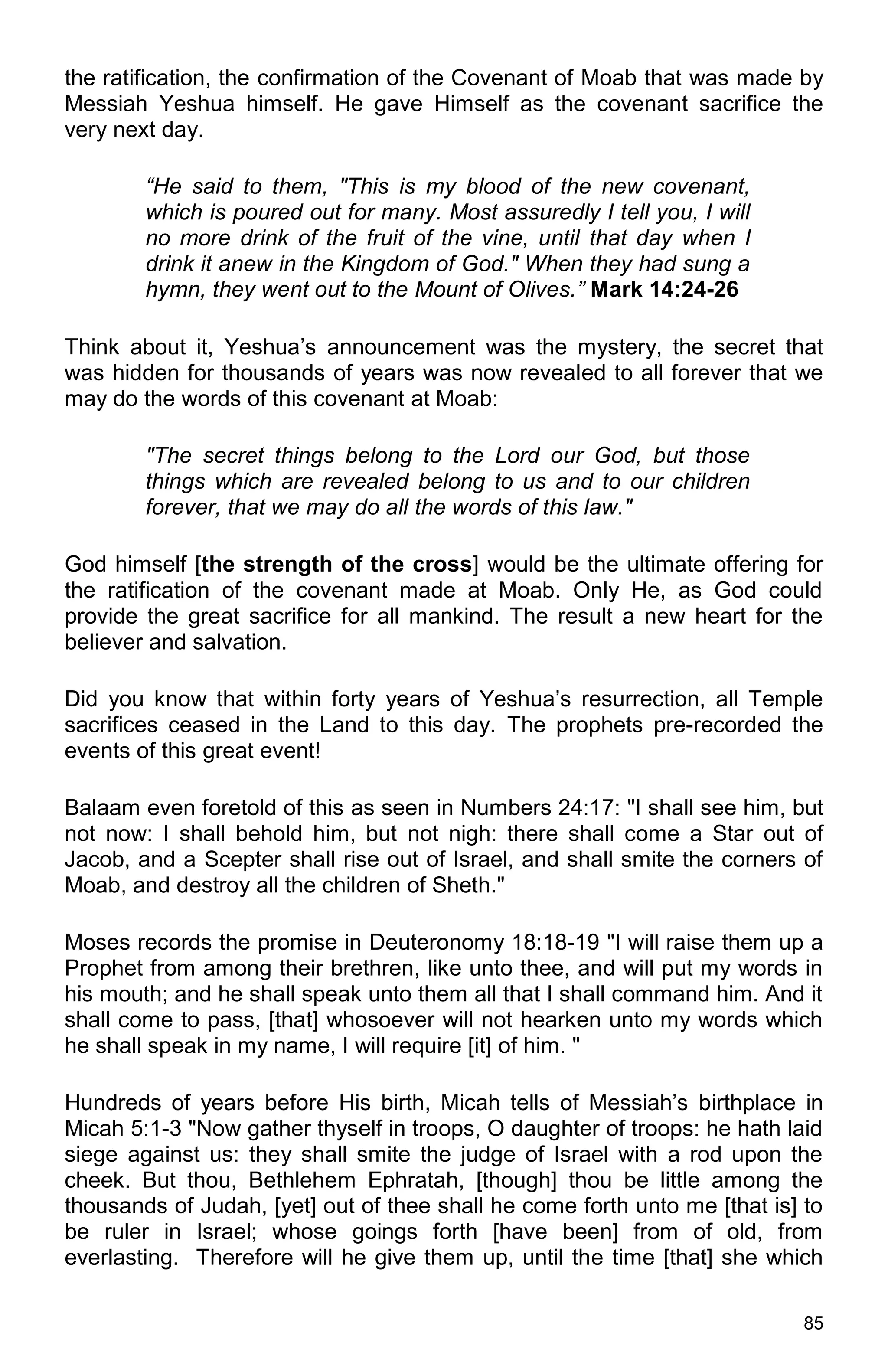 85
the ratification, the confirmation of the Covenant of Moab that was made by
Messiah Yeshua himself. He gave Himself as the covenant sacrifice the
very next day.
“He said to them, "This is my blood of the new covenant,
which is poured out for many. Most assuredly I tell you, I will
no more drink of the fruit of the vine, until that day when I
drink it anew in the Kingdom of God." When they had sung a
hymn, they went out to the Mount of Olives.” Mark 14:24-26
Think about it, Yeshua’s announcement was the mystery, the secret that
was hidden for thousands of years was now revealed to all forever that we
may do the words of this covenant at Moab:
"The secret things belong to the Lord our God, but those
things which are revealed belong to us and to our children
forever, that we may do all the words of this law."
God himself [the strength of the cross] would be the ultimate offering for
the ratification of the covenant made at Moab. Only He, as God could
provide the great sacrifice for all mankind. The result a new heart for the
believer and salvation.
Did you know that within forty years of Yeshua’s resurrection, all Temple
sacrifices ceased in the Land to this day. The prophets pre-recorded the
events of this great event!
Balaam even foretold of this as seen in Numbers 24:17: "I shall see him, but
not now: I shall behold him, but not nigh: there shall come a Star out of
Jacob, and a Scepter shall rise out of Israel, and shall smite the corners of
Moab, and destroy all the children of Sheth."
Moses records the promise in Deuteronomy 18:18-19 "I will raise them up a
Prophet from among their brethren, like unto thee, and will put my words in
his mouth; and he shall speak unto them all that I shall command him. And it
shall come to pass, [that] whosoever will not hearken unto my words which
he shall speak in my name, I will require [it] of him. "
Hundreds of years before His birth, Micah tells of Messiah’s birthplace in
Micah 5:1-3 "Now gather thyself in troops, O daughter of troops: he hath laid
siege against us: they shall smite the judge of Israel with a rod upon the
cheek. But thou, Bethlehem Ephratah, [though] thou be little among the
thousands of Judah, [yet] out of thee shall he come forth unto me [that is] to
be ruler in Israel; whose goings forth [have been] from of old, from
everlasting. Therefore will he give them up, until the time [that] she which
 