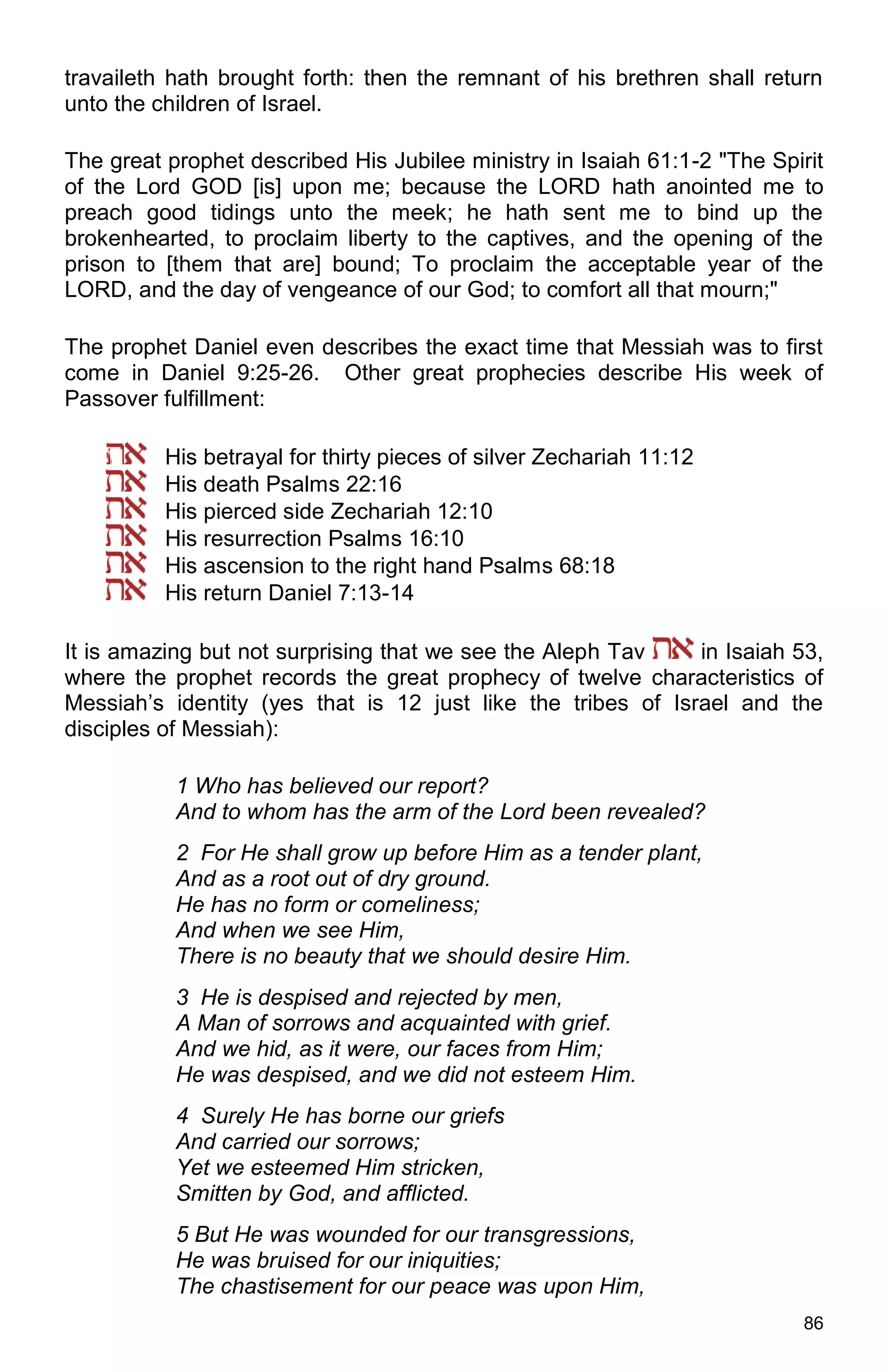 86
travaileth hath brought forth: then the remnant of his brethren shall return
unto the children of Israel.
The great prophet described His Jubilee ministry in Isaiah 61:1-2 "The Spirit
of the Lord GOD [is] upon me; because the LORD hath anointed me to
preach good tidings unto the meek; he hath sent me to bind up the
brokenhearted, to proclaim liberty to the captives, and the opening of the
prison to [them that are] bound; To proclaim the acceptable year of the
LORD, and the day of vengeance of our God; to comfort all that mourn;"
The prophet Daniel even describes the exact time that Messiah was to first
come in Daniel 9:25-26. Other great prophecies describe His week of
Passover fulfillment:
His betrayal for thirty pieces of silver Zechariah 11:12
His death Psalms 22:16
His pierced side Zechariah 12:10
His resurrection Psalms 16:10
His ascension to the right hand Psalms 68:18
His return Daniel 7:13-14
It is amazing but not surprising that we see the Aleph Tav in Isaiah 53,
where the prophet records the great prophecy of twelve characteristics of
Messiah’s identity (yes that is 12 just like the tribes of Israel and the
disciples of Messiah):
1 Who has believed our report?
And to whom has the arm of the Lord been revealed?
2 For He shall grow up before Him as a tender plant,
And as a root out of dry ground.
He has no form or comeliness;
And when we see Him,
There is no beauty that we should desire Him.
3 He is despised and rejected by men,
A Man of sorrows and acquainted with grief.
And we hid, as it were, our faces from Him;
He was despised, and we did not esteem Him.
4 Surely He has borne our griefs
And carried our sorrows;
Yet we esteemed Him stricken,
Smitten by God, and afflicted.
5 But He was wounded for our transgressions,
He was bruised for our iniquities;
The chastisement for our peace was upon Him,
 