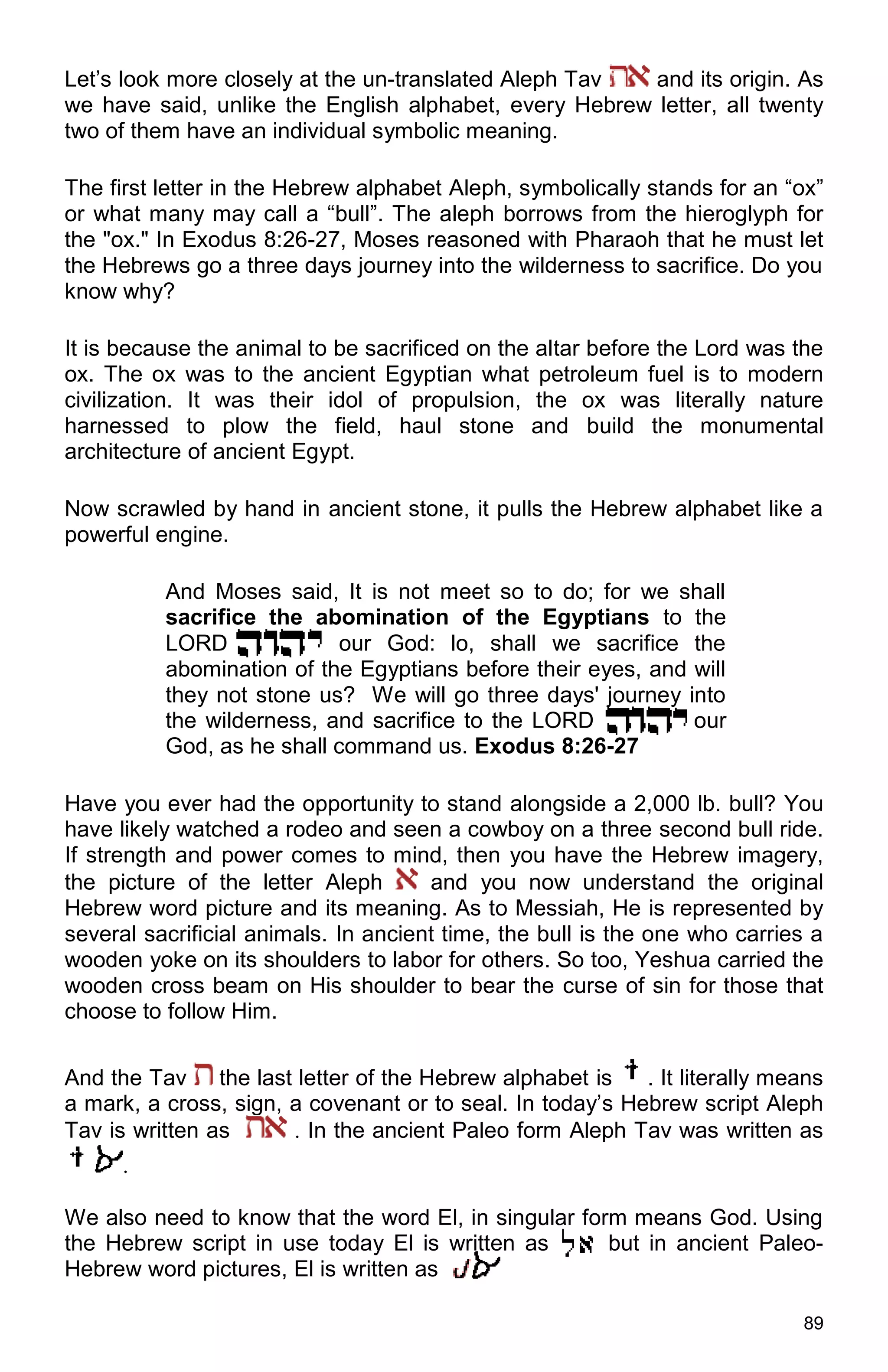 89
Let’s look more closely at the un-translated Aleph Tav and its origin. As
we have said, unlike the English alphabet, every Hebrew letter, all twenty
two of them have an individual symbolic meaning.
The first letter in the Hebrew alphabet Aleph, symbolically stands for an “ox”
or what many may call a “bull”. The aleph borrows from the hieroglyph for
the "ox." In Exodus 8:26-27, Moses reasoned with Pharaoh that he must let
the Hebrews go a three days journey into the wilderness to sacrifice. Do you
know why?
It is because the animal to be sacrificed on the altar before the Lord was the
ox. The ox was to the ancient Egyptian what petroleum fuel is to modern
civilization. It was their idol of propulsion, the ox was literally nature
harnessed to plow the field, haul stone and build the monumental
architecture of ancient Egypt.
Now scrawled by hand in ancient stone, it pulls the Hebrew alphabet like a
powerful engine.
And Moses said, It is not meet so to do; for we shall
sacrifice the abomination of the Egyptians to the
LORD our God: lo, shall we sacrifice the
abomination of the Egyptians before their eyes, and will
they not stone us? We will go three days' journey into
the wilderness, and sacrifice to the LORD our
God, as he shall command us. Exodus 8:26-27
Have you ever had the opportunity to stand alongside a 2,000 lb. bull? You
have likely watched a rodeo and seen a cowboy on a three second bull ride.
If strength and power comes to mind, then you have the Hebrew imagery,
the picture of the letter Aleph and you now understand the original
Hebrew word picture and its meaning. As to Messiah, He is represented by
several sacrificial animals. In ancient time, the bull is the one who carries a
wooden yoke on its shoulders to labor for others. So too, Yeshua carried the
wooden cross beam on His shoulder to bear the curse of sin for those that
choose to follow Him.
And the Tav the last letter of the Hebrew alphabet is . It literally means
a mark, a cross, sign, a covenant or to seal. In today’s Hebrew script Aleph
Tav is written as . In the ancient Paleo form Aleph Tav was written as
.
We also need to know that the word El, in singular form means God. Using
the Hebrew script in use today El is written as but in ancient Paleo-
Hebrew word pictures, El is written as .
 