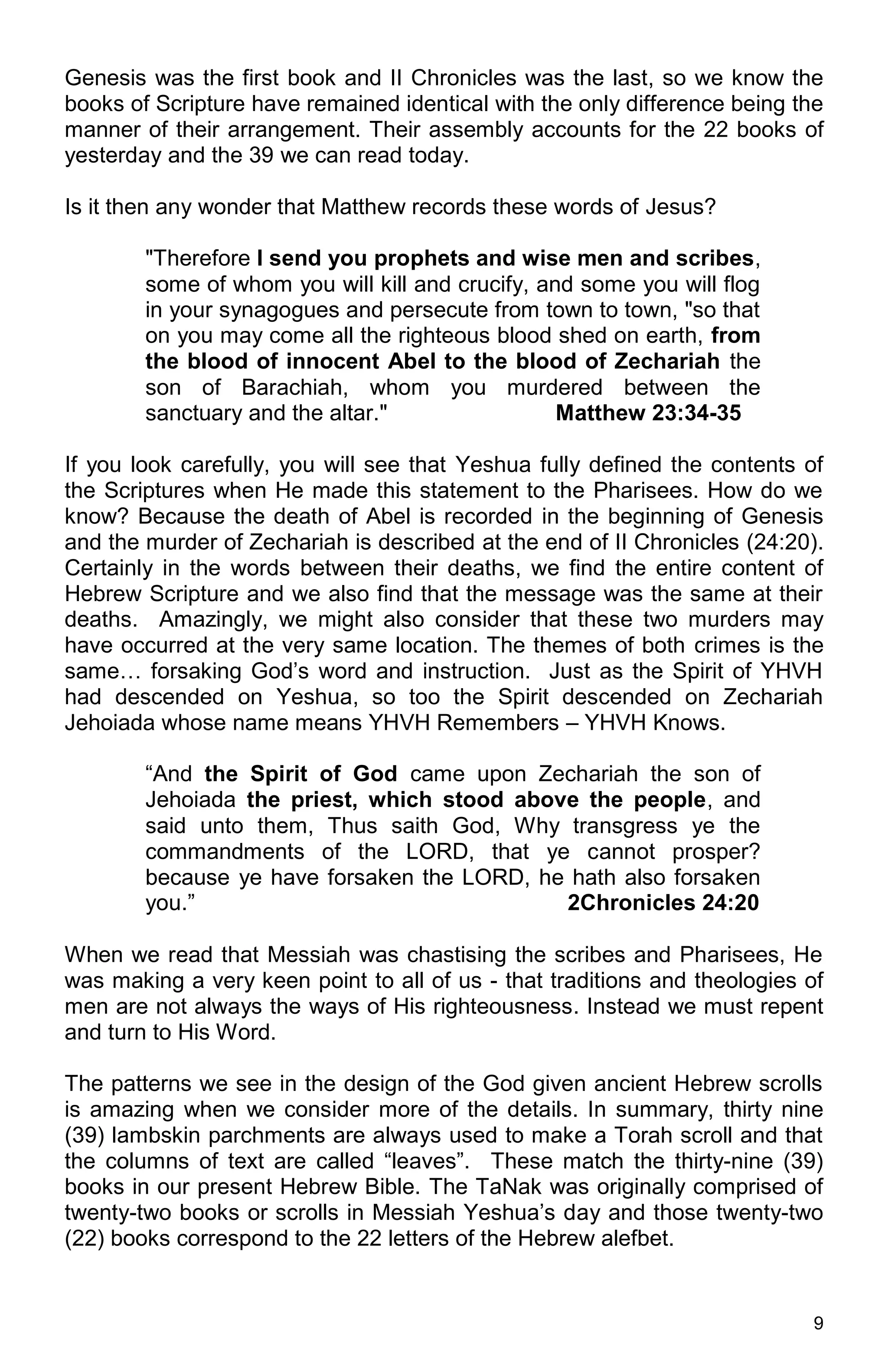 9
Genesis was the first book and II Chronicles was the last, so we know the
books of Scripture have remained identical with the only difference being the
manner of their arrangement. Their assembly accounts for the 22 books of
yesterday and the 39 we can read today.
Is it then any wonder that Matthew records these words of Jesus?
"Therefore I send you prophets and wise men and scribes,
some of whom you will kill and crucify, and some you will flog
in your synagogues and persecute from town to town, "so that
on you may come all the righteous blood shed on earth, from
the blood of innocent Abel to the blood of Zechariah the
son of Barachiah, whom you murdered between the
sanctuary and the altar." Matthew 23:34-35
If you look carefully, you will see that Yeshua fully defined the contents of
the Scriptures when He made this statement to the Pharisees. How do we
know? Because the death of Abel is recorded in the beginning of Genesis
and the murder of Zechariah is described at the end of II Chronicles (24:20).
Certainly in the words between their deaths, we find the entire content of
Hebrew Scripture and we also find that the message was the same at their
deaths. Amazingly, we might also consider that these two murders may
have occurred at the very same location. The themes of both crimes is the
same… forsaking God’s word and instruction. Just as the Spirit of YHVH
had descended on Yeshua, so too the Spirit descended on Zechariah
Jehoiada whose name means YHVH Remembers – YHVH Knows.
“And the Spirit of God came upon Zechariah the son of
Jehoiada the priest, which stood above the people, and
said unto them, Thus saith God, Why transgress ye the
commandments of the LORD, that ye cannot prosper?
because ye have forsaken the LORD, he hath also forsaken
you.” 2Chronicles 24:20
When we read that Messiah was chastising the scribes and Pharisees, He
was making a very keen point to all of us - that traditions and theologies of
men are not always the ways of His righteousness. Instead we must repent
and turn to His Word.
The patterns we see in the design of the God given ancient Hebrew scrolls
is amazing when we consider more of the details. In summary, thirty nine
(39) lambskin parchments are always used to make a Torah scroll and that
the columns of text are called “leaves”. These match the thirty-nine (39)
books in our present Hebrew Bible. The TaNak was originally comprised of
twenty-two books or scrolls in Messiah Yeshua’s day and those twenty-two
(22) books correspond to the 22 letters of the Hebrew alefbet.
 
